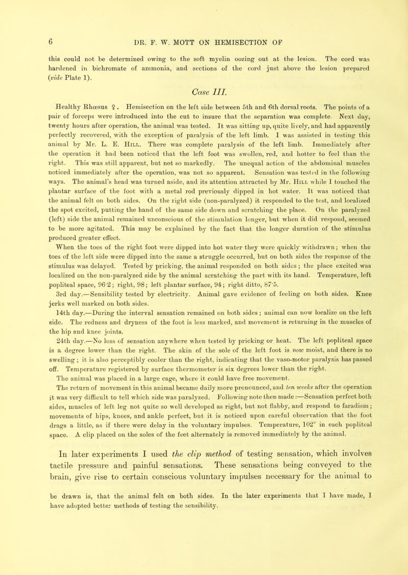 this could not be determined owing to the soft myelin oozing out at the lesion. The eord was hardened in bichromate of ammonia, and sections of the cord just above the lesion prepared {vide Plate 1). Case III. Healthy Rhoesus ? . Hemisection on the left side between 6th and 6th dorsal roots. The points of a pair of forceps were introduced into the cut to insure that the separation was complete. Next day, twenty hours after operation, the animal wms tested. It was sitting up, quite lively, and had apparently perfectly recovered, with the exception of paralysis of the left limb. I was assisted in testing this animal by Mr. L. E. Hill. There wms complete paralysis of the left limb. Immediately after the operation it had been noticed that the left foot was swollen, red, and hotter to feel than tlie right. This was still apparent, but not so markedly. The unequal action of the abdominal muscles noticed immediately after the operation, was not so apparent. Sensation was tested in the following ways. The animal’s head was turned aside, and its attention attracted by Mr. Hill while 1 touched the plantar surface of the foot with a metal rod pi’eviously dipped in hot water. It was noticed that the animal felt on both sides. On the right side (non-paralyzed) it responded to the test, and localized the spot excited, putting the hand of the same side down and scratching the place. On the paralyzed (left) side the animal remained unconscious of the stimulation longer, but when it did respond, seemed to be more agitated. This may be explained by the fact that the longer duration of the stimulus produced greater effect. When the toes of the right foot were dipped into hot water they were quickly withdrawn; when the toes of the left side were dipped into the same a struggle occurred, but on both sides the response of the stimulus was delayed. Tested by pricking, the animal responded on both sides ; the place excited was localized on the non-paralyzed side by the animal scratching the part with its hand. Temperature, left popliteal space, 96‘2; right, 98; left plantar surface, 94; right ditto, 87'6. 3rd day.—Sensibility tested by electricity. Animal gave evidence of feeling on both sides. Knee jerks well marked on both sides. 14th day.—During the interval sensation remained on both sides ; animal ean now localize on the left side. The redness and dryness of the foot is less marked, and movement is returning in the muscles of the hip and knee joints. 24th day.—No loss of sensation anywhere when tested by pricking or heat. The left popliteal space is a degree lower than the right. The skin of the sole of the left foot is now moist, and there is no swelling ; it is also perceptibly cooler than the right, indicating that the vaso-motor paralysis has passed off. Temperature registered by surface thermometer is six degrees lower than the right. The animal was placed in a large cage, where it could have free movement. The return of movement in this animal became daily more pronounced, and ten weeks after the operation it was very difficult to tell which side was paralyzed. Following note then made :—Sensation perfect both sides, muscles of left leg not quite so well developed as right, but not flabby, and respond to faradism; movements of hips, knees, and ankle perfect, but it is noticed upon careful observation that the foot drags a little, as if there were delay in the voluntary impulses. Temperature, 102° in each popliteal space. A clip placed on the soles of the feet alternately is removed immediately by the animal. In later experiments I used the clip method of testing sensation, which involves tactile pressure and painful sensations. These sensations being conveyed to the brain, give rise to certain conscious voluntary impulses necessary for the animal to be drawn is, that the animal felt on both sides. In the later experiments that I have made, I have adopted better methods of testing the sensibility.