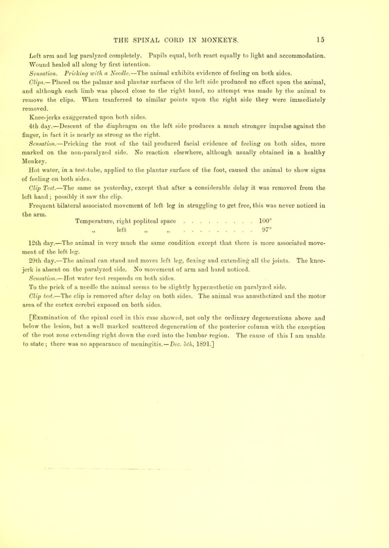 Left arm and leg paralyzed completely. Pupils equal, both react equally to light and accommodation. Wound healed all along by first intention. Sensation. Priehing with a Needle.—The animal exhibits evidence of feeling on both sides. Chps.—Placed on the palmar and plantar surfaces of the left side produced no effect upon the animal, and although each limb was placed close to the ifight hand, no attempt was made by the animal to remove the clips. When tranferred to similar points upon the right side they were immediately removed. Knee-jerks exaggerated upon both sides. 4th day.—Descent of the diaphragm on the left side produces a much stronger impulse against the finger, in fact it is nearly as strong as the right. Sensation.—Pricking the root of the tail produced facial evidence of feeling on both sides, more marked on the non-paralyzed side. No reaction elsewhere, although usually obtained in a healthy Monkey. Hot water, in a test-tube, applied to the plantar surface of the foot, caused the animal to show signs of feeling on both sides. Clip Test.—The same as yesterday, except that after a considerable delay it was removed from the left hand; possibly it saw the clip. Frequent bilateral associated movement of left leg in struggling to get free, this was never noticed in the arm. Temperature, right popliteal space 100° „ left „ „ 97° 12th day.—The animal in very much the same condition except that there is more associated move- ment of the left leg. 29th day.—The animal can stand and moves left leg, flexing and extending all the joints. The knee- jerk is absent on the paralyzed side. No movement of arm and hand noticed. Sensation.—Hot water test responds on both sides. To the prick of a needle the animal seems to be slightly hyperoesthetic on paralyzed side. Clip test.—The clip is removed after delay on both sides. The animal w'as anaesthetized and the motor area of the cortex cerebri exposed on both sides. [Examination of the spinal cord in this case showed, not only the ordinary degenerations above and below the lesion, but a well marked scattered degeneration of the posterior column with the exception of the root zone extending right down the cord into the lumbai- region. The cause of this I am unable to state; there was no appearance of meningitis.—Dec. hth, 1891.]