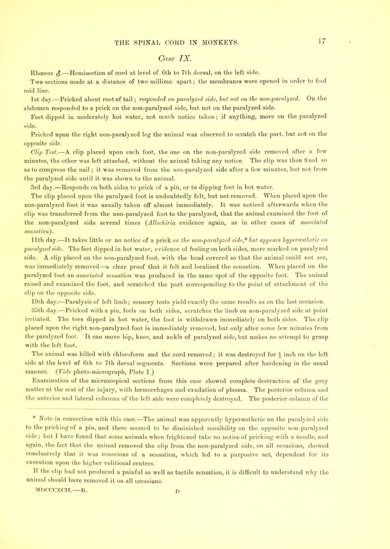 Case IX. RhcBSus S.—Hemisection of cord at level of 6th to 7th dorsal, on the left side. Two sections made at a distance of two millims. apart; the membranes were opened in order to find mid line. 1st day.—Pricked about root of tail; responded on paralyzed side, hut not on the non-paralyzed. On the abdomen responded to a prick on the non-paralyzed side, but not on the paralyzed side. Feet dipped in moderately hot water, not much notice taken; if anything, more on the paralyzed side. Pricked upon the right non-paralyzed leg the animal was observed to scratch the part, but not on the opposite side. Clij) Test.—A clip placed upon each foot, the one on the non-paralyzed side removed after a few minutes, the other was left attached, without the animal taking any notice. The clip was then fi.ved so as to compress the nail; it was removed from the non-paralyzed side after a few minutes, but not from the paralyzed side until it was shown to the animal. 3rd day.—Responds on both sides to prick of a pin, or to dipping feet in hot water. The clip placed upon the paralysed foot is undoubtedly felt, but not removed. When placed upon the non-paralyzed foot it was usually taken off almost immediately. It was noticed afterwards when the clip was transferred from the non-paralyzed foot to the paralyzed, that the animal examined the foot of the non-paralyzed side several times (AUochiria evidence again, as in other cases of associated sensation). 11th day.—It takes little or no notice of a prick on the non-paralyzed side,* hut appears hypercesthetic on paralyzed side. The feet dipped in hot water, evidence of feeling on both sides, more marked on paral^yzed side. A clip placed on the non-paralyzed foot, with the head covered so that the animal could not see, was immediately removed—a clear proof that it felt and localized the sensation. When placed on the paralyzed foot an associated sensation was produced in the same spot of the opposite foot. The animal raised and examined the foot, and scratched the part corresponding to the point of attachment of the clip on the opposite side. 19th day.-—Paralysis of left limb; sensory tests yield exactly the same results as on the last occasion. 35th day.—Pricked with a pin, feels on both sides, scratches the limb on non-paralyzed side at point irritated. The toes dipped in hot water, the foot is withdi’awn immediately on both sides. The clij3 placed upon the right non-paralyzed foot is immediately i-emov'ed, but only after some few minutes from the paralyzed foot. It can move hip, knee, and ankle of paralyzed side, but makes no attempt to grasp with the left foot. The animal was killed with chlorofoi’m and the cord removed; it was destroyed for inch on the left side at the level of 6th to 7th dorsal segments. Sections were prepared after hardening in the usual manner. (Vule photo-micrograph, Plate 1.) Examination of the microscopical sections from this case showed complete destruction of the grey matter at the seat of the injury, with hsemorrhages and exudation of plasma. The posterior column and the anterior and lateral columns of the left side were completely destroyed. The posterior column of the * Note in connection with this case.—The animal was apparently hypersesthetic on the paralyzed side to the pricking of a pin, and there seemed to be diminished sensibility on the opposite non-paralyzed side ; but I have found that some animals when frightened take no notice of pricking with a needle, and again, the fact that the animal removed the clip from the non-paralyzed side, on all occasions, showed conclusively that it was conscious of a sensation, which led to a purposive act, dependent for its execution upon the higher volitional centres. If the clip had not produced a painful as well as tactile sensation, it is dilBcult to understand why the animal should have removed it oii all occasions. MDCCCXCTT. R. D