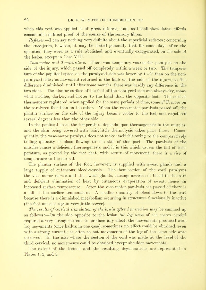 when this test was applied is of great interest, and, as I shall show later, affords considerable indirect proof of the course of the sensory fibres. Rejiexes.—I can say nothing very definite about the superficial reflexes ; concerniug the knee-jerks, however, it may be stated generally that for some days after the operation they were, as a rule, abolished, and eventually exaggerated, on the side of the lesion, except in Case VIII. Vaso-motor and Temperature.—There was temporary vaso-motor paralysis on the side of the injury, which passed off completely within a week or two. The tempera- ture of the popliteal space on the paralyzed side was lower by l°-3° than on the non- paralyzed side; as movement returned in the limb on the side of the injury, so this difference diminished, until after some months there was hardly any difference in the two sides. The plantar surface of the foot of the paralyzed side was always dry, some- what swollen, darker, and hotter to the hand than the opposite foot. The surface thermometer registered, when applied for the same periods of time, some 5° F. more on the paralyzed foot than on the other. When the vaso-motor paralysis passed off, the plantar surface on the side of the injury became cooler to the feel, and registered several degrees less than the other side. In the popliteal space the temperature depends upon thermogenesis in the muscles, and the skin being covered with hair, little thermolysis takes place there. Conse- quently, the vaso-motor paralysis does not make itself felt owing to the comparatively trifling quantity of blood flowing to the skin of this part. The paralysis of the muscles causes a deficient thermogenesis, and it is this which causes the fall of tem- perature, as proved by the fact that, with return of movement, there is a rise of temperature to the normal. The plantar surface of the foot, however, is supplied with sweat glands and a large supply of cutaneous blood-vessels. The hemisection of the cord paralyzes the vaso-motor nerves and the sweat glands, causing increase of blood to the part and deficient elimination of heat by cutaneous evaporation of sweat, hence an increased surface temperature. After the vaso-motor paralysis has passed off there is a fall of the surface temperature. A smaller quantity of blood flows to the part because there is a diminished metabolism occuriung in structures functionally inactive (the foot muscles regain very .little power). The results of cortical stimulation of the hrain after hemisection may be summed up as follows ;—On the side opposite to the lesion the leg area of the cortex cerebri required a very strong current to produce any effect, the movements produced were leg movements (once hallux in one case), sometimes no effect could be obtained, even with a strong current; as often as not movements of the leg of the same side were observed. In the case where the section of the cord was made at the level of the third cervical, no movements could be obtained except shoulder movements. The extent of the lesions and the resulting degenerations are represented in Plates 1, 2, and 3.