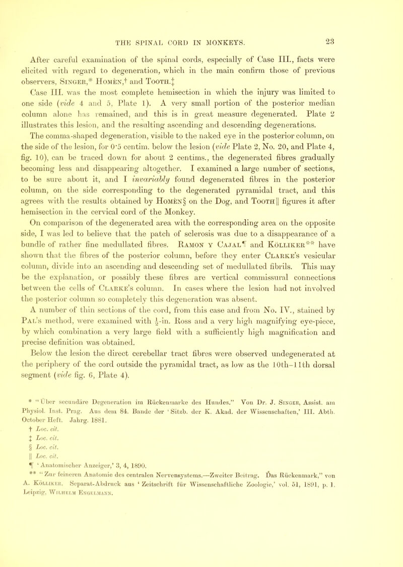 After careful examination of the spinal cords, especially of Case IIL, facts were elicited with regard to degeneration, which in the main confirm those of previous observers, Singer,* * * § ** Hoivien,!' and Tooth.| Case III. was the most complete hemisection in which the injury was limited to one side {vide 4 and 5, Plate 1). A very small portion of the posterior median column alone lias remained, and this is in great measure degenerated. Plate 2 illustrates this lesion, and the resulting ascending and descending degenerations. The comma-shaped degeneration, visible to the naked eye in the posterior column, on the side of the lesion, for 0’5 centim. below the lesion {vide Plate 2, No. 20, and Plate 4, fig. 10), can be traced down for about 2 centims., the degenerated fibres gradually becoming less and disappearing altogether. I examined a large number of sections, to be sure about it, and I invariahhj found degenerated fibres in the posterior column, on the side corresponding to the degenerated pyramidal tract, and this agrees with the results obtained by Homen§ on the Dog, and Tooth |] figures it after hemisection in the cervical cord of the Monkey. On comparison of the degenerated area with the corresponding area on the opposite side, I was led to believe that the patch of sclerosis was due to a disappearance of a bundle of rather fine medullated fibres. Ramon y Ca.jal^ and Kolliker'' have shown that the fibres of the posterior column, before they enter Clarke’s vesicular column, divide into an ascending and descending set of medullated fibrils. This may be the explanation, or possibly these fibres are vertical commissural connections between the cells of Clarke’s column. In cases where the lesion had not involved the posterior column so completely this degeneration was absent. A number of thin sections of tlie cord, from this case and from No. IV., stained by Pal’s method, were examined with ^-in. Ross and a very high magnifying eye-piece, by which combination a very large field with a sufficiently high magnification and precise definition was obtained. Below the lesion the direct cerebellar tract fibres were observed undegenerated at the periphery of the cord outside the pyramidal tract, as low as the lOth-llth dorsal segment {vide fig. G, Plate 4). * “ Ober secmulare Degeneration im Riickeumarke des Hundes.” Vou Dr. J. Singer, Assist, am Physiol Inst. Prag. Aus dein 84. Bande der ‘ Sitzb. der K. Akad. der Wissenschaften,’ III. Abtli. October Heft. Jalirg. 1881. t Loc. cit. J Loc. cit. § Loc. cit. II Loc. cit. Tf ‘ Anatomisclier Anzeiger,’ 3, 4, 1890. ** “ Zur feineren Anatomie dc.s centralen Nervensystcms.—Zweiter Beitrag. l3as Riickcnmark,” von A. KbiiLiKEii. Separat-Abdrnck au.s ‘ Zeitsclirift fiir Wissenscliaftlicbe Zoologie,’ vol, 51, 1891, p. ]. Leipzig, WnmRMvi Enoelmann.