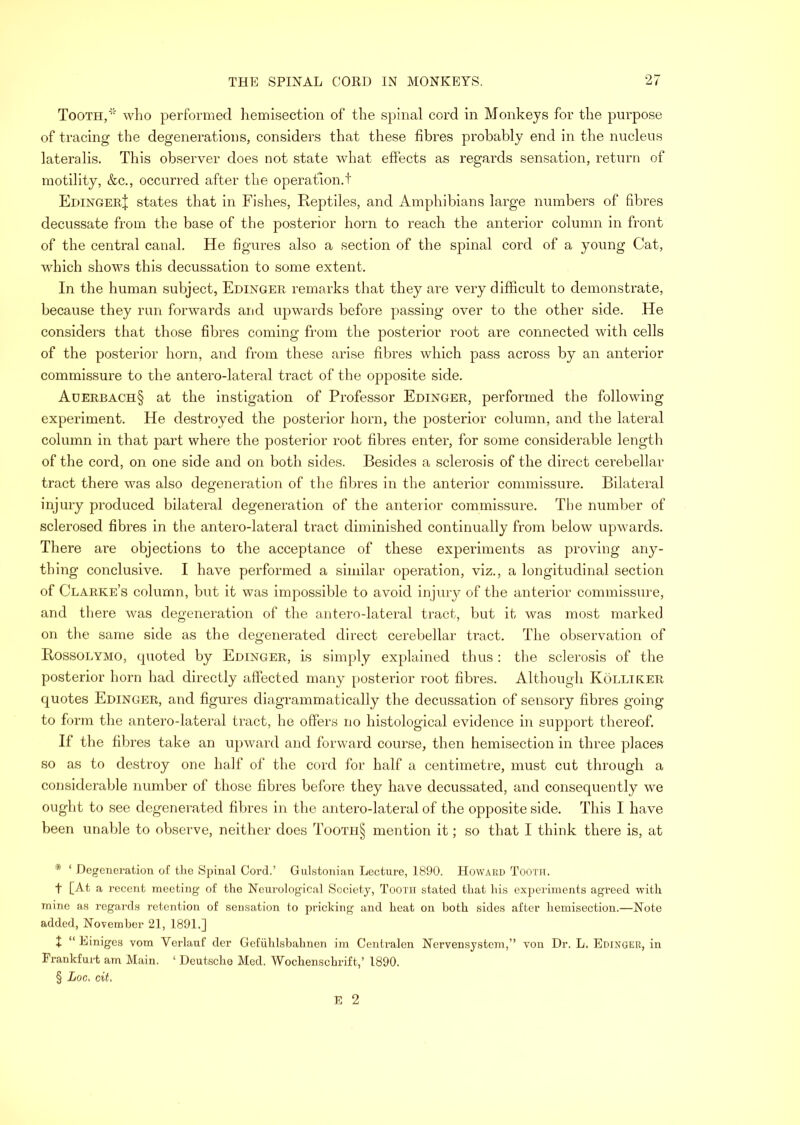 Tooth,' who performed liemisection of the spinal cord in Monkeys for the purpose of tracing the degenerations, considers that these fibres probably end in the nucleus lateralis. This observer does not state what effects as regards sensation, return of motility, &c., occurred after the operation.t EdingerI states that in Fishes, Reptiles, and Amphibians large numbers of fibres decussate from the base of the posterior horn to reach the anterior column in front of the central canal. He figures also a section of the spinal cord of a young Cat, which shows this decussation to some extent. In the human subject, Edinger remarks that they are very difficult to demonstrate, because they run forwards and upwards before passing over to the other side. .He considers that those fibres coming from the posterior root are connected with cells of the posterior horn, and from these arise fibres which pass across by an anterior commissure to the antero-lateral tract of the opposite side. Aderbach§ at the instigation of Professor Edinger, performed the following experiment. He destroyed the posterior horn, the posterior column, and the lateral column in that part where the posterior root fibres enter, for some considerable length of the cord, on one side and on both sides. Besides a sclerosis of the direct cerebellar tract there was also degeneration of the fibres in the anterior commissure. Bilateral injury produced bilateral degeneration of the anterior commissure. The number of sclerosed fibres in the antero-lateral tract diminished continually from below upwards. There are objections to the acceptance of these experiments as proving any- thing conclusive. I have performed a similar operation, viz., a longitudinal section of Clarke’s column, but it was impossible to avoid injury of the anterior comrnissui'e, and there was degeneration of the antero-lateral tr-act, but it was most marked on the same side as the degerrei’ated direct cerebellar tract. The observation of Rossolymo, quoted by Edinger, is simply explained thus: the sclerosis of the posterior horn had directly affected many posterior root fibres. Although Kolliker quotes Edinger, and figures diagrammatically the decussation of sensory fibres going to form the antero-lateral tract, he offers no histological evidence in support thereof. If the fibres take an upward and forward course, then hemisection in three places so as to destroy one half of the cord for half a centimetre, must cut through a considerable number of those fibres before they have decussated, and consequently we ought to see degenerated fibres in the antero-lateral of the opposite side. This I have been unable to observe, neither does Tootii§ mention it; so that I think there is, at * ‘ Degeneration of tlie Spinal Cord.’ Gulstonian Lecture, 1890. Howard Tooth. t [At a recent meeting of tlio Neurological Society, Tooth stated that his experiments agi’eed with mine as regards retention of sensation to pricking and heat on both sides after hemisection.—Note added, November 21, 1891.] I “ Einigcs vom Verlauf der Gefuhlsbahnen im Centralen Nervensystem,” von Dr. L. Edinger, in Frankfurt am Main. ‘ Deutsche Med. Wochenschrift,’ 1890. § Loc, cit.