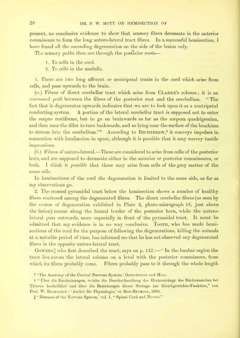 present, no conclusive evidence to show that sensory fibres decussate in the anterior commissure to form the long antero-lateral tract fibres. In a successful hemisection, 1 have found all the ascending degeneration on the side of the lesion only. Tlie sensory paths then are tln’ough the posterior roots— 1. To cells in the cord. 2. To cells in the medulla. 1. There are two long afferent or centripetal tracts in the cord which arise from cells, and pass upwards to the brain. {a.) Fibres of direct cerebellar tract which arise from Cla.rke’s column; it is an uncrossed path between the fibres of the posterior root and the cerebellum. “ The fact that it degenerates upwards indicates that we are to look upon it as a centripetal conducting system. A portion of the lateral cerebellar tract is supposed not to enter the corpus restiforme, but to go on brainwards as far as the corpora quadrigemina, and then near the fillet to turn backwards, and so lying near the surface of the brachium to stream into the cerebellum.”'' According to Bechterew,+ it conveys impulses in connection with localization in space, although it is possible that it may convey tactile impressions. {h.) Fibres of antero-lateral.—These are considered to arise from cells of the posterior horn, and are supposed to decussate either in the anterior or posterior commissures, or both. I think it possible that these may arise from cells of the grey matter of the same side. In hemisections of the cord the degeneration is limited to the same side, as far as my observations go. 2. The crossed pyramidal tract below the hemisection shows a number of healthy fibres scattered among the degenerated fibres. The direct cerebellar fibres (as seen by the course of degeneration exhibited in Plate 2, photo-micrograph 18, just above the lesion) course along the lateral border of the posterior horn, while the antero- lateral pass outwards, more especially in front of the pyramidal tract. It must be admitted that my evidence is in no way conclusive. Tooth, who has made hemi- sections of the cord for the purpose of following the degenerations, killing the animals at a suitable period of time, has informed me that he has not observed any degenerated fibres in the opposite antero-lateral tract. Gowers4 who first described the tract, says on p. 122 :—“ In the lumbar region the tract lies across the lateral column on a level with the posterior commissure, from which its fibres probably come. Fibres probably pass to it through the whole length * ‘ The Anatomy of the Central Nervous System,’ Obersteiner and Hill. t “ tiber die Erscheinungen, welche die Dui’chschneidung der Hinterstriinge des Riickenmarkes bei Thieren herbeifubi-t und iiber die Beziehungen dieser Strange zur Gleichgewichts-Funktion,” von Prof. W. Bechterew ; ‘ Archiv fiir Physiologie,’ nu Bois-Reymond, 1890. t ‘ Diseases of the Nervous System,’ vol. 1, “ Spinal Cord and Nerves.”