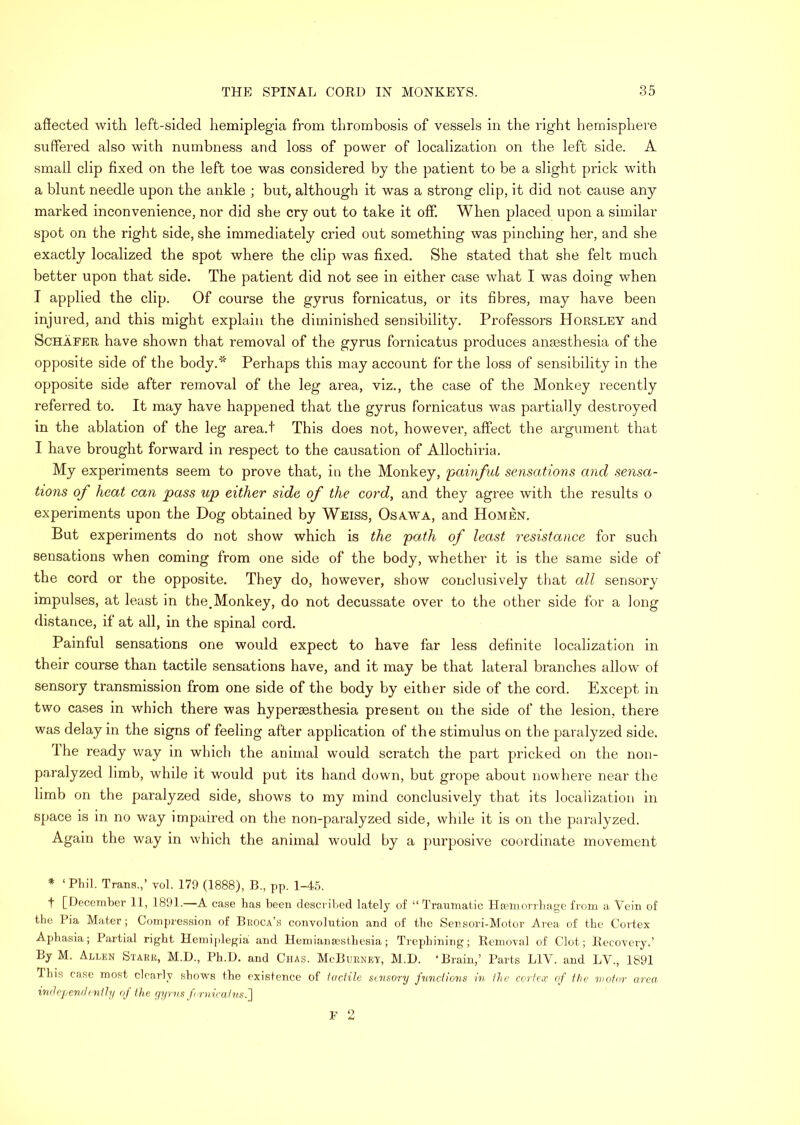 affected with left-sided hemiplegia from thrombosis of vessels in the right hemisphere suffered also with numbness and loss of power of localization on the left side. A small clip fixed on the left toe was considered by the patient to be a slight prick with a blunt needle upon the ankle ; but, although it was a strong clip, it did not cause any marked inconvenience, nor did she cry out to take it off When placed upon a similar spot on the right side, she immediately cried out something was pinching her, and she exactly localized the spot where the clip was fixed. She stated that she felt much better upon that side. The patient did not see in either case what I was doing when I applied the clip. Of course the gyrus fornicatus, or its fibres, may have been injured, and this might explain the diminished sensibility. Professors Horsley and ScHAEER have shown that removal of the gyrus fornicatus produces anaesthesia of the opposite side of the body.* Perhaps this may account for the loss of sensibility in the opposite side after removal of the leg area, viz., the case of the Monkey recently referred to. It may have happened that the gyrus fornicatus was partially destroyed in the ablation of the leg area.t This does not, however, affect the argument that I have brought forward in respect to the causation of Allochiria. My experiments seem to prove that, in the Monkey, 'painfuL sensations and sensa- tions of heat can pass up either side of the cord, and they agree with the results o experiments upon the Dog obtained by Weiss, Osa.wa, and Homen. But experiments do not show which is the path of least resistance for such sensations when coming from one side of the body, whether it is the same side of the cord or the opposite. They do, however, show conclusively that all sensory impulses, at least in the.Monkey, do not decussate over to the other side for a long distance, if at all, in the spinal cord. Painful sensations one would expect to have far less definite localization in their course than tactile sensations have, and it may be that lateral branches allow of sensory transmission from one side of the body by either side of the cord. Except in two cases in which there was hypersesthesia present on the side of the lesion, there was delay in the signs of feeling after application of the stimulus on the paralyzed side. I he ready way in which the animal would scratch the part pricked on the non- paralyzed limb, while it would put its hand down, but grope about nowhere near the limb on the paralyzed side, shows to my mind conclusively that its localization in space is in no way impaired on the non-paralyzed side, while it is on the paralyzed. Again the way in which the animal would by a purposive coordinate movement ♦ ‘PKil. Trans.,’ vol. 179 (1888), B., pp. 1-45. t [December 11, 1891.—A case has been described lately of “ Traumatic Hamiorrliage from a Vein of the Pia Mater; Compression of Broca’s convolution and of the Sensori-Motor Area of the Cortex Aphasia; Partial right Hemiplegia and HeniiamEsthesia; Trephining; Removal of Clot; Recovery.’ By M. Allen Starr, M.D., Ph.D. and Chas. McBurney, M.D. ‘Brain,’ Parts LIV. and LV., 1891 This case most clearly sbovrs the existence of iaciile sensory pmd)07is in ihe cortCiT of the motor area indejj end nitty of the yyrns fo-nicains.'] F 2