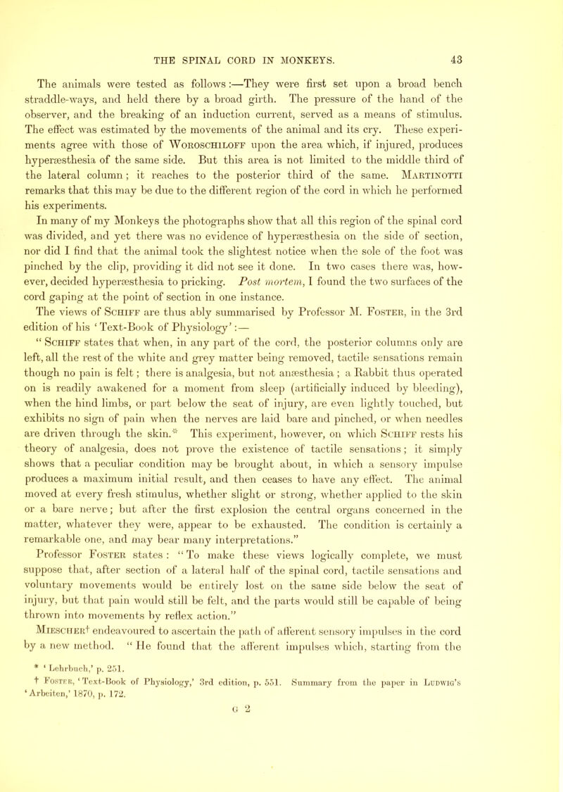 The animals were tested as follows :—They were first set upon a broad bench straddle-ways, and held there by a broad girth. The pressure of the hand of the observer, and the breaking of an induction current, served as a means of stimulus. The effect was estimated by the movements of the animal and its cry. These experi- ments agree with those of Woroschiloff upon the area which, if injured, produces hyperaesthesia of the same side. But this area is not limited to the middle third of the lateral column; it reaches to the posterior third of the same. Martinotti remarks that this may be due to the different region of the cord in which he performed his experiments. In many of my Monkeys the photographs show that all this region of the spinal cord was divided, and yet there was no evidence of hyperaesthesia on the side of section, nor did 1 find that the animal took the slightest notice when the sole of the foot was pinched by the clip, providing it did not see it done. In two cases there was, how- ever, decided hyperaesthesia to pricking. Post mortem, I found the two surfaces of the cord gaj)ing at the point of section in one instance. The views of Schiff are thus ably summarised by Professor M. Foster, in the 3rd edition of his ‘ Text-Book of Physiology’: — “ Schiff states that when, in any part of the cord, the posterior columns only are left, all the rest of the white and grey matter being removed, tactile sensations remain though no pain is felt; there is analgesia, but not anaesthesia ; a Rabbit thus operated on is readily awakened for a moment from sleep (artificially induced by bleeding), when the hind limbs, or part below the seat of injury, are even lightly touched, but exhibits no sign of pain when the nerves are laid bare and })inched, or when needles are driven through the skin.’' This experiment, however, on wliich Schiff rests his theory of analgesia, does not prove the existence of tactile sensations; it simply shows that a peculiar condition may be brought about, in which a sensory impulse produces a maximum initial result, and then ceases to have any effect. Tlie animal moved at every fresh stimulus, whether slight or strong, whether applied to the skin or a bare nerve; but after the first explosion the central organs concerned in the matter, whatever they were, appear to be exhausted. The condition is certainly a remarkable one, and may bear many interpretations.” Professor Foster states : “ To make these views logically complete, we must suppose that, after section of a lateral half of the spinal cord, tactile sensations and voluntary movements would be entirely lost on the same side below the seat of injury, hut that pain would still be felt, and the parts would still be capable of being thrown into movements by reflex action.” MiESCHERt endeavoured to ascertain the })ath of atierent sensory impulses in the cord by a new method. “ He found that the afferent impulses which, starting from the * ‘ Lehrbucli,’ p. 2.51. t Foster, ‘Text-Book of Physiology,’ 3rd edition, p. 551. Summary from the paper in Ludwig’s ‘Arbeiten,’ 1870, j). 172. C 2