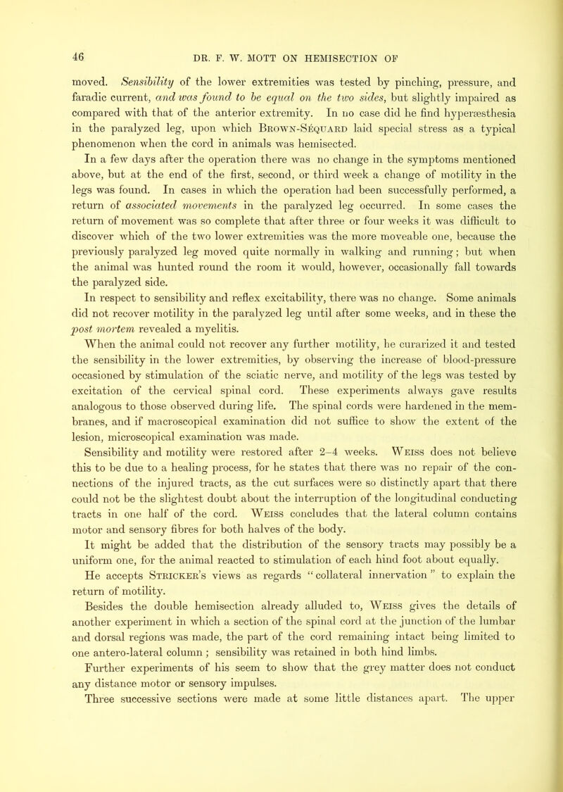 moved. Sensibility of the lower extremities was tested by pinching, pressure, and faradic current, and ivas found to be equal on the two sides, but slightly impaired as compared with that of the anterior extremity. In no case did he find hypersesthesia in the paralyzed leg, upon which Brown-Sequard laid special stress as a typical phenomenon when the cord in animals was hemisected. In a few days after the ojDeration there was no change in the symptoms mentioned above, hut at the end of the first, second, or third week a change of motility in the legs was found. In cases in which the operation had been successfully performed, a return of associated movements in the paralyzed leg occurred. In some cases the return of movement was so complete that after three or four weeks it was difficult to discover which of the two lower extremities was the more moveable one, because the previously paralyzed leg moved quite normally in walking and running; but when the animal was hunted round the room it would, however, occasionally fall towards the paralyzed side. In respect to sensibility and reflex excitability, there was no change. Some animals did not recover motility in the paralyzed leg until after some weeks, and in these the post mortem revealed a myelitis. When the animal could not recover any further motility, he curarized it and tested the sensibility in the lower extremities, by observing the increase of blood-pressure occasioned by stimulation of the sciatic nerve, and motility of the legs was tested by excitation of the cervical spinal cord. These experiments always gave results analogous to those observed during life. The spinal cords were hardened in the mem- branes, and if macroscopical examination did not suffice to show the extent of the lesion, microscopical examination was made. Sensibility and motility were restored after 2-4 weeks. Weiss does not believe this to be due to a healing process, for he states that there was no repair of the con- nections of the injured tracts, as the cut surfaces were so distinctly apart that there could not be the slightest doubt about the interruption of the longitudinal conducting tracts in one half of the cord. Weiss concludes that the lateral column contains motor and sensory fibres for both halves of the body. It might be added that the distribution of the sensory tracts may possibly be a uniform one, for the animal reacted to stimulation of each hind foot about equally. He accepts Strieker’s views as regards “ collateral innervation ” to explain the i-eturn of motility. Besides the double hemisection already alluded to, Weiss gives the details of another experiment in which a section of the spinal cord at the junction of the lumbar and dorsal regions was made, the part of the cord remaining intact being limited to one antero-lateral column ; sensibility was retained in both hind limbs. Further experiments of his seem to show that the grey matter does not conduct any distance motor or sensory impulses. Three successive sections were made at some little distances apart. The upper