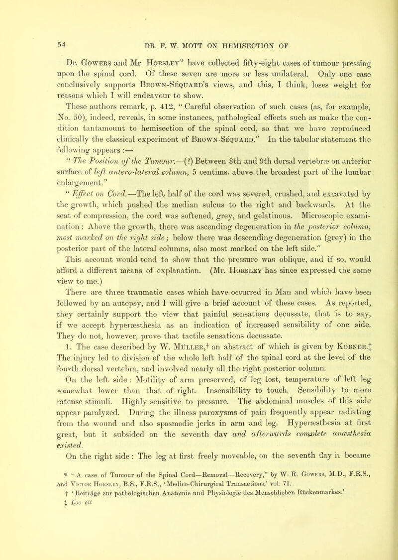 Dr. Gowers and Mr. Horsley' have collected fifty-eight cases of tumour pressing upon the spinal cord. Of these seven are more or less unilateral. Only one case conclusively supports Brown-Sequard’s views, and this, I think, loses weight for reasons which I will endeavour to show. These authors remark, p. 412, “ Careful observation of such cases (as, for example. No. 50), indeed, reveals, in some instances, pathological effects such as make the con- dition tantamount to hemisection of the spinal cord, so that we have reproduced clinically the classical experiment of Brown-Sequard.” In the tabular statement the following appears :— “ The Position of the Tumour.—[T) Between 8th and 9th dorsal vertebrae on anterior surface of left antero•lateral column, 5 centims. above the broadest part of the lumbar enlargement.” “ Effect on Cord.—The left half of the cord was severed, crushed, and excavated by the growth, which pushed the median sulcus to the right and backwards. At the seat of compression, the cord was softened, grey, and gelatinous. Microscopic exami- nation : Above the growth, there was ascending degeneration in the posterior column, most marked on the right side; below there was descending degeneration (grey) in the posterior part of the lateral columns, also most marked on the left side.” This account would tend to show that the pressure was oblique, and if so, would aftbrd a different means of explanation. (Mr. Horsley has since expressed the same view to me.) There are three traumatic cases which have occurred in Man and which have been followed by an autopsy, and I will give a brief account of these cases. As reported, they certainly support the view that painful sensations decussate, that is to say, if we accept hypei’aesthesia as an indication of increased sensibility of one side. They do not, however, prove that tactile sensations decussate. 1. The case described by W. MuLLER,t an abstract of which is given by KoBNER.j The injury led to division of the whole left half of the spinal cord at the level of the fouA'th dorsal vertebra, and involved nearly all the right posterior column. (^n the left side : Motility of arm preserved, of leg lost, temperature of left leg •Aoraewhat lower than that of right. Insensibility to touch. Sensibility to more intense stimuli. Highly sensitive to pressure. The abdominal muscles of this side appear paralyzed. During the illness paroxysms of pain frequently appear radiating from the wound and also spasmodic jerks in arm and leg. Hypertesthesia at first great, but it subsided on the seventh day and afterwards conwlete, am.fpMhe.na existed,. On the right side : The leg at first freely moveable, on the seventh day ir became * “A case of Tumour of the Spinal Cord—Removal—Recovery,” by W. R. Gowers, M.D., F.R.S., and Victor Horsley, B.S., F.R.S., ‘ Medico-Chirurgical Transactions,’ vol. 71. t ‘ Beitrage zur pathologisclien Anatomic und Physiologic des Menschlichen Riickenmarkes.’ \ Loc. cit