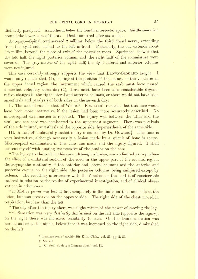 distinctly paralyzed. Anaesthesia below the fourth intercostal space. Girdle sensation around the lower part of thorax. Death occurred after six weeks. Autopsy.—Spinal cord severed 2 millims. below the third dorsal nerve, extending from the right side behind to the left in front. Posteriorly, the cut extends about 0‘5 millim. beyond the place of exit of the posterior roots. Specimens showed that the left half, the right posterior column, and the right half of the commissure were severed. The grey matter of the right half, the right lateral and anterior columns were not injured. This case certainly strongly supports the view that Brown-Sequard taught. I would only remark that, (1), looking at the position of the spines of the vertebrae in the upper dorsal region, the instrument which caused the stab must have passed somewhat oblicpiely upwards ; (2), there must have been also considerable degene- rative changes in the right lateral and anterior columns, or there would not have been anaesthesia and paralysis of both sides on the seventh day. II. The second case is that of Weiss.  EcKiiARDt remarks that this case would have been more instructive if the lesion had been more accurately described. No microscopical examination is reported. The injury was between the atlas and the skull, and the cord was hemisected in the uppermost segment. There was paralysis of the side injured, anoesthesia of the opposite side, hypenesthesia of the same side. III. A case of unilateral gunshot injury described by Dr. GowERS.j This case is very instructive, although necessarily a lesion made by a spicule of bone is coarse. Microscopical examination in this case was made and the injury figured. I shall content myself with quoting the. reniarJcs of the author on the case. “ The injury to the cord in this case, although a bruise, was so limited as to produce the effect of a unilateral section of the cord in the upper part of the cervical region, destroying the continuity of the anterior and lateral columns and the anterior and posterior cornua on the right side, the posterior columns being uninjured except by oedema. The resulting interference with the function of the cord is of considerable interest in relation to tlie results of experimental investigation, and of clinical obser- vations in other cases. “ 1. Motive power was lost at first completely in the limbs on the same side as the lesion, but was preserved on the opposite side. The right side of the chest moved in respiration, but less than the left. The day after the injury there was slight return of the power of moving the leg. “ 2. Sensation was very distinctly diminished on the left side (opposite the injury), on the right there was increased sensibility to pain. On the trunk sensation was normal as low as the nipple, below that it was increased on the right side, diminished on the left. * Lanuenheck’s ‘ Archiv fur Klin. Chir.,’ vol. 21, pp. 2, 2G. t Loc. cit. I ‘Clinical Sociefy’a Tranf?action.s,’ vol. II.