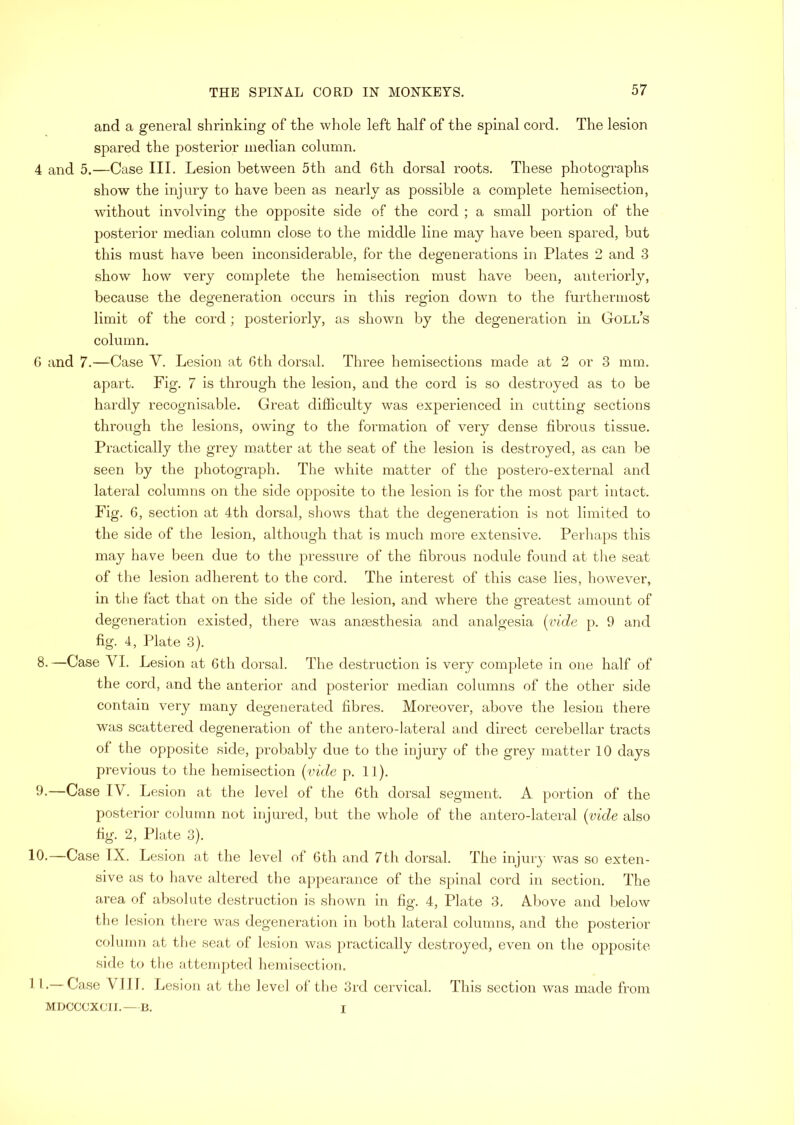 and a general shrinking of the wliole left half of the spinal cord. The lesion spared the posterior median column. 4 and 5.—Case III. Lesion between 5th and 6th dorsal roots. These photographs show the injury to have been as nearly as possible a complete hemisection, without involving the opposite side of the cord ; a small portion of the posterior median column close to the middle line may have been spared, but this must have been inconsiderable, for the degenerations in Plates 2 and 3 show how very complete the hemisection must have been, aiiteriorly, because the degeneration occurs in this region down to the furthermost limit of the cord; posteriorly, as shown by the degeneration in Goll’s column. 6 and 7.—Case V. Lesion at 6th dorsal. Three hemisections made at 2 or 3 mm. apart. Fig. 7 is through the lesion, and the cord is so destroyed as to be hardly recognisable. Great difficulty was experienced in cutting sections through the lesions, owing to tlie formation of very dense fibrous tissue. Practically the grey matter at the seat of the lesion is destroyed, as can be seen by the photograph. The white matter of the postero-external and lateral columns on the side opposite to the lesion is for the most part intact. Fig. 6, section at 4th dorsal, shows that the degeneration is not limited to the side of the lesion, although that is much more extensive. Perliaps this may have been due to the pressure of the fibrous nodule found at tlie seat of the lesion adherent to the cord. The interest of this case lies, howevei’, in the fact that on the side of the lesion, and where the greatest amount of degeneration existed, there was anaesthesia and analgesia {vide p. 9 and fig. 4, Idate 3). 8. —Case VI. Lesion at 6th dorsal. The destruction is very complete in one half of the cord, and the anterior and posterior median columns of the other side contain very many degenerated fibres. Moreover, above the lesion there was scattered degeneration of the antero-lateral and direct cerebellar tracts of the opposite side, probably due to the injury of the grey matter 10 days previous to the hemisection {vide p. 11). 9. —Case IV. Lesion at the level of the 6th dorsal segment. A portion of the posterior column not injured, hut the whole of the antero-lateral {vide also fig. 2, Plate 3). 10.—Case IX. Lesion at the level of 6th and 7th dorsal. The injur} was so exten- sive as to have altered the appearance of the spinal cord in section. The area of absolute destruction is shown in fig. 4, Plate 3, Aliove and below the lesion there was degeneration in both lateral columns, and the posterior column at the seat of lesion was practically destroyed, even on the opposite side to the attempted hemisection. 1 I .— Case VI11. Lesion at the level of the 3rd cervical. This section was made from MDCCCXCH.—B. I