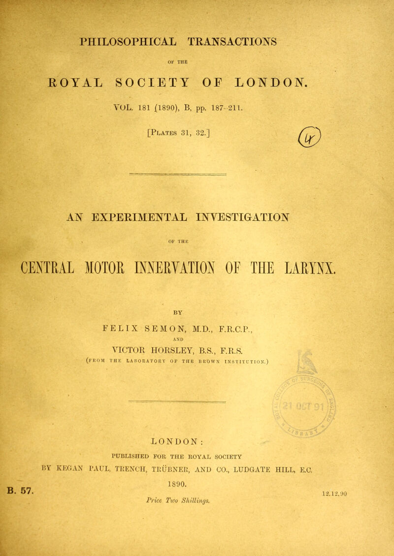 PHILOSOPHICAL TRANSACTIONS 01' THE ROYAL SOCIETY OE LONDON. VOL. 181 (1890), B, pp. 187-211. [Plates 31, 32.] AN EXPERIMENTAL INVESTIGATION OF THE CENTRAL MOTOR INNERVATION OF THE LARYNX. BY FELIX SEMON, M.D., F.R.C.P., AND VICTOR HORSLEY, B.S., F.R.S. (from the laboratory of the brown institution.) LONDON: PUBLISHED FOR THE ROYAL SOCIETY BY KEGAN PAUL, TRENCH, TKUBNER, AND CO., LUDGATE HILL, E.C. 1890. Price Two Shillings. 12.12.90