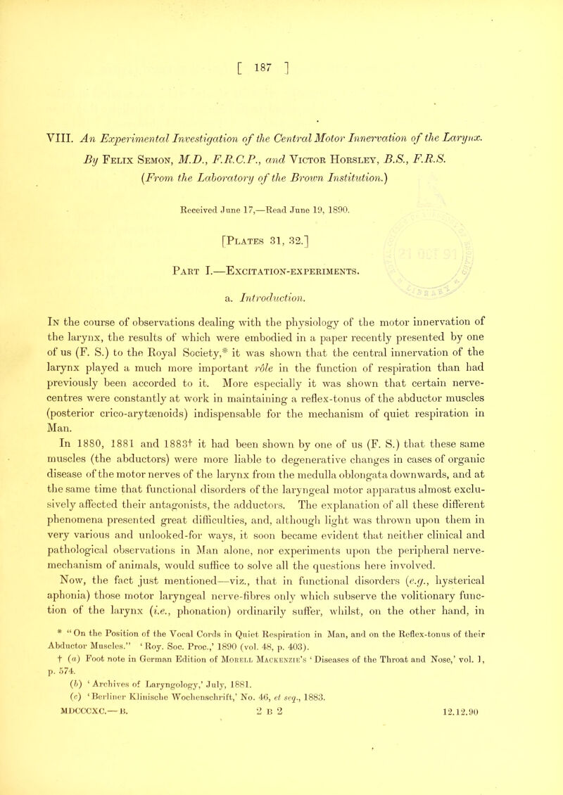 VIII. An Experimental Investigation of the Central Motor Innervation of the Larynx. By Felix Semon, M.D., F.R.C.P., and Victor Horsley, B.S., F.B.S. [From the Laboratory of the Broum Institution.) Received June 17,—Read June 19, 1890. [Plates 31, 32.] Part I.—Excitation-experiments. a. Introduction. In the course of observations dealing with the physiology of tbe motor innervation of the larynx, the results of which were embodied in a paper recently presented by one of us (F. S.) to the Royal Society,* it was shown that the central innervation of the larynx played a much more important rdle in the function of respiration than had previously been accorded to it. More especially it was shown that certain nerve- centres were constantly at work in maintaining a reflex-tonus of the abductor muscles (posterior crico-arytsenoids) indispensable for the mechanism of quiet respiration in Man. In 1880, 1881 and 1883t it had been shown by one of us (F. S.) that these same muscles (the abductors) were more liable to degenerative changes in cases of organic disease of the motor nerves of the larynx from the medulla oblongata downwards, and at the same time that functional disorders of the laryngeal motor apparatus almost exclu- sively affected their antagonists, the adductors. The explanation of all these different phenomena presented great difficulties, and, although light was thrown upon them in very various and unlooked-for ways, it soon became evident that neither clinical and pathological observations in Man alone, nor experiments upon the peripheral nerve- mechanism of animals, would suffice to solve all the questions here involved. Now, the fact just mentioned—viz., that in functional disorders (e.g., hysterical aphonia) those motor laryngeal nerve-fibres only which subserve the volitionary func- tion of the larynx (i.e., phonation) ordinarily suffer, whilst, on the other hand, in * “ On the Position of the Vocal Cords in Quiet Respiration in Man, and. on the Reflex-tonus of their Abductor Muscles.” ‘Roy. Soc. Proc.,’ 1890 (vol. 48, p. 403). t (a) Foot note in German Edition of Morell Mackenzie’s ‘ Diseases of the Throat and Nose,’ vol. 1, p. 574. (5) ‘Archives of Laryngology,’ July, 1881. (c) ‘Berliner Klinische Wochenschrift,’ No. 46, et seq., 1883.