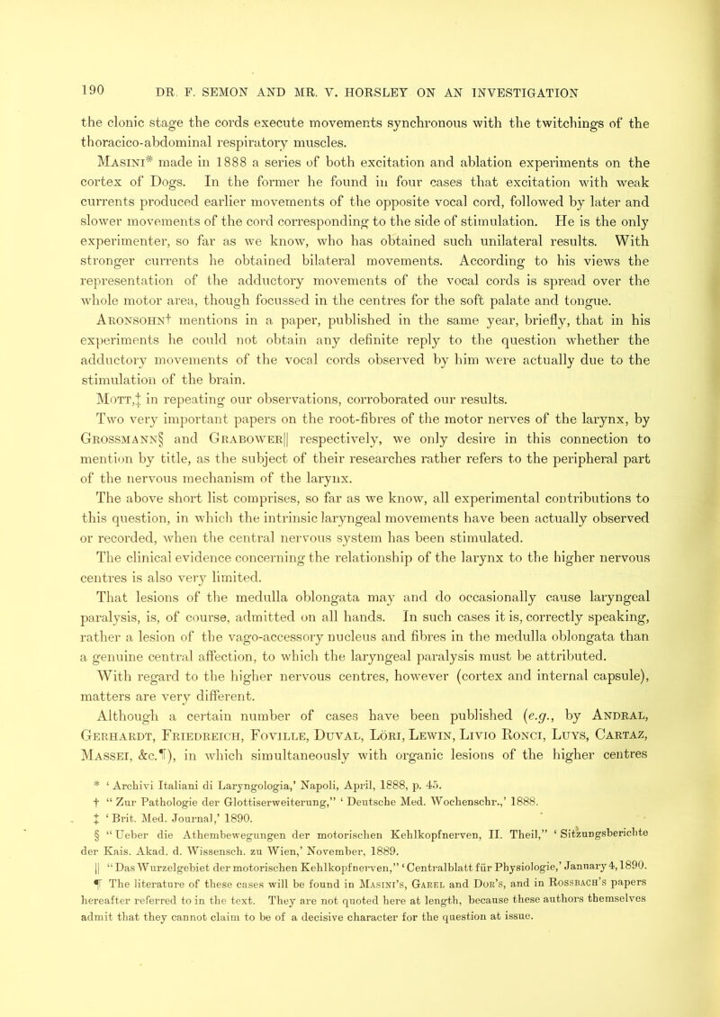 the clonic stage the cords execute movements synchronous with the twitchings of the thoracico-abdominal respiratory muscles. Masini# made in 1888 a series of both excitation and ablation experiments on the cortex of Dogs. In the former he found in four cases that excitation with weak currents produced earlier movements of the opposite vocal cord, followed by later and slower movements of the cord corresponding to the side of stimulation. He is the only experimenter, so far as we know, who has obtained such unilateral results. With stronger currents he obtained bilateral movements. According to his views the representation of the adductory movements of the vocal cords is spread over the whole motor area, though focussed in the centres for the soft palate and tongue. Aronsohn+ mentions in a paper, published in the same year, briefly, that in his experiments he could not obtain any definite reply to the question whether the adductory movements of the vocal cords observed by him were actually due to the stimulation of the brain. Mott,| in repeating our observations, corroborated our results. Two very important papers on the root-fibres of the motor nerves of the larynx, by Grossmann§ and Grabower|| respectively, we only desire in this connection to mention by title, as the subject of their researches rather refers to the peripheral part of the nervous mechanism of the larynx. The above short list comprises, so far as we know, all experimental contributions to this question, in which the intrinsic laryngeal movements have been actually observed or recorded, when the central nervous system has been stimulated. The clinical evidence concerning the relationship of the larynx to the higher nervous centres is also very limited. That lesions of the medulla oblongata may and do occasionally cause laryngeal paralysis, is, of course, admitted on all hands. In such cases it is, correctly speaking, rather a lesion of the vago-accessory nucleus and fibres in the medulla oblongata than a genuine central affection, to which the laryngeal paralysis must be attributed. With regard to the higher nervous centres, however (cortex and internal capsule), matters are very different. Although a certain number of cases have been published (e.g., by Andral, Gerhardt, Friedreich, Foville, Duval, Lori, Lewin, Livio Ronci, Luys, Cartaz, Massei, &c.1F), in which simultaneously with organic lesions of the higher centres * ‘ Archivi Italian! di Laryngologia,’ Napoli, April, 1888, p. 45. f “ Zur Pathologie der Glottiserweiterung,” ‘ Deutsche Med. Wochenschr.,’ 1888. X ‘Brit. Med. Journal,’ 1890. § “Ueber die Athembewegungen der motorischen Kehlkopfnerven, II. Theil,” ‘ Sitzungsbericbte der Kais. Akad. d. Wissensch. zu Wien,’ November, 1889. || “ Das Wurzelgebiet der motorischen Kehlkopfnerven,” ‘ Centralblatt fur Physiologie,’ January 4,1890. The literature of these cases will be found in Masini’s, Garel and Dor’s, and in Rossbach’s papers hereafter referred to in the text. They are not quoted here at length, because these authors themselves admit that they cannot claim to be of a decisive character for the question at issue.