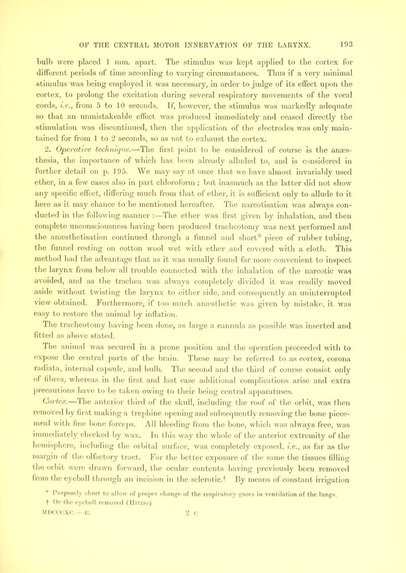 bulb were placed 1 mm. apart. The stimulus was kept applied to the cortex for different periods of time according to varying circumstances. Thus if a very minimal stimulus was being employed it was necessary, in order to judge of its effect upon the cortex, to prolong the excitation during several respiratory movements of the vocal cords, i.e., from 5 to 10 seconds. If, however, the stimulus was markedly adequate so that an unmistakeable effect was produced immediately and ceased directly the stimulation was discontinued, then the application of the electrodes was only main- tained for from 1 to 2 seconds, so as not to exhaust the cortex. 2. Operative technique.—The first point to be considered of course is the anaes- thesia, the importance of which has been already alluded to, and is considered in further detail on p. 195. We may say at once that we have almost invariably used ether, in a few cases also in part chloroform; but inasmuch as the latter did not show any specific effect, differing much from that of ether, it is sufficient only to allude to it here as it may chance to be mentioned hereafter. The narcotisation was always con- ducted in the following manner :—The ether was first given by inhalation, and then complete unconsciousness having been produced tracheotomy was next performed and the ansesthetisation continued through a funnel and short* piece of rubber tubing, the funnel resting on cotton wool wet with ether and covered with a cloth. This method had the advantage that as it was usually found far more convenient to inspect the larynx from below all trouble connected with the inhalation of the narcotic was avoided, and as the trachea was always completely divided it was readily moved aside without twisting the larynx to either side, and consequently an uninterrupted view obtained. Furthermore, if too much anaesthetic was given by mistake, it was easy to restore the animal by inflation. The tracheotomy having been done, as large a cannula as possible was inserted and fitted as above stated. The animal was secured in a prone position and the operation proceeded with to expose the central parts of the brain. These may be referred to as cortex, corona radiata, internal capsule, and bulb. The second and the third of course consist only of fibres, whereas in the first and last case additional complications arise and extra precautions have to be taken owing to their being central apparatuses. Cortex.—The anterior third of the skull, including the roof of the orbit, was then removed by first making a trephine opening and subsequently removing the bone piece- meal with fine bone forceps. All bleeding from the bone, which was always free, was immediately checked by wax. In this way the whole of the anterior extremity of the hemisphere, including the orbital surface, was completely exposed, i.e., as far as the margin of the olfactory tract. For the better exposure of the same the tissues filling the orbit were drawn forward, the ocular contents having previously been removed from the eyeball through an incision in the sclerotic.! By means of constant irrigation * Purposely short to allow of proper change of the respiratory gases in ventilation of the lungs. t Or the eyeball removed (Hrrzio).
