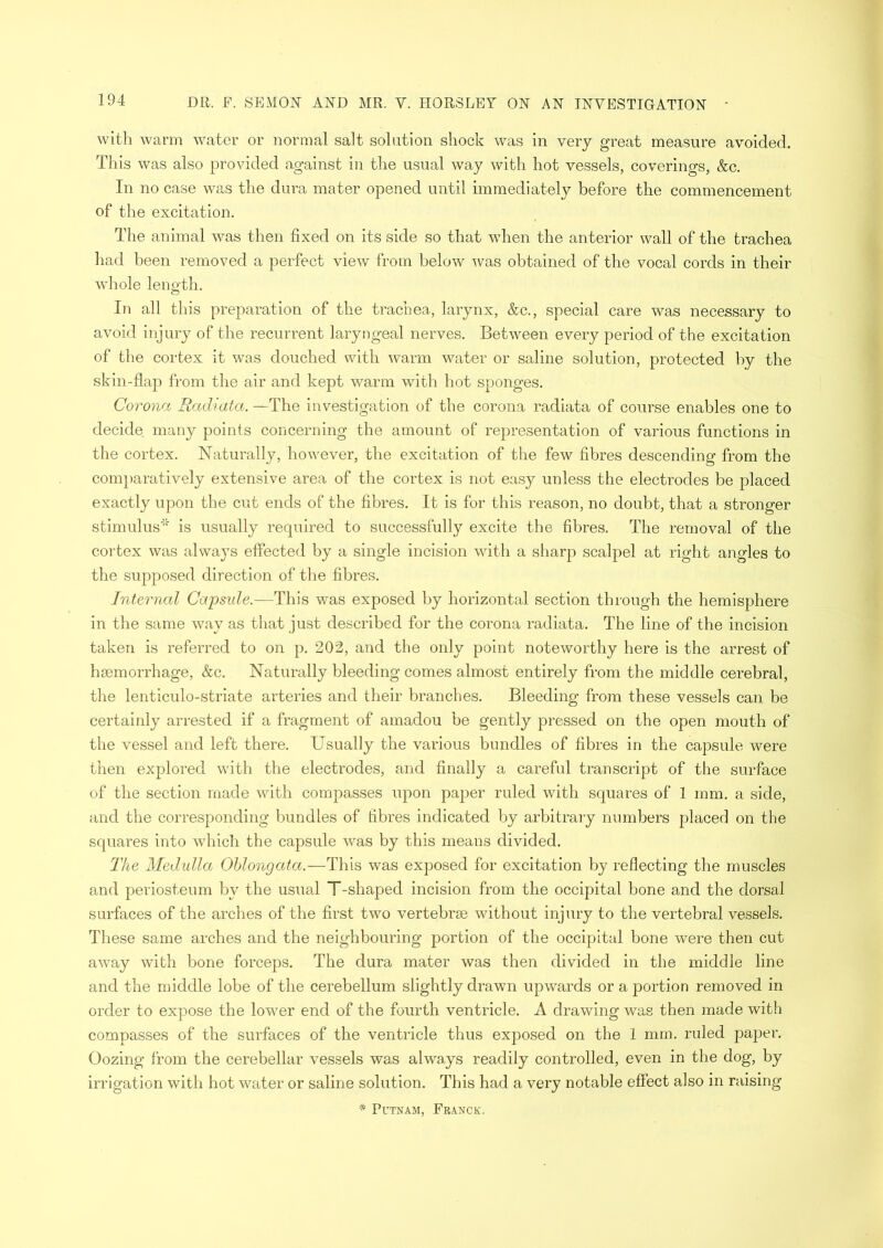 with warm water or normal salt solution shock was in very great measure avoided. This was also provided against in the usual way with hot vessels, coverings, &c. In no case was the dura mater opened until immediately before the commencement of the excitation. The animal was then fixed on its side so that when the anterior wall of the trachea had been removed a perfect view from below was obtained of the vocal cords in their whole length. In all this preparation of the trachea, larynx, &c., special care was necessary to avoid injury of the recurrent laryngeal nerves. Between every period of the excitation of the cortex it was douched with warm water or saline solution, protected by the skin-flap from the air and kept warm with hot sponges. Corona Radiata. —The investigation of the corona radiata of course enables one to decide many points concerning the amount of representation of various functions in the cortex. Naturally, however, the excitation of the few fibres descending from the comparatively extensive area of the cortex is not easy unless the electrodes be placed exactly upon the cut ends of the fibres. It is for this reason, no doubt, that a stronger stimulus’5' is usually required to successfully excite the fibres. The removal of the cortex was always effected by a single incision with a sharp scalpel at right angles to the supposed direction of the fibres. Internal Capsule.—This was exposed by horizontal section through the hemisphere in the same way as that just described for the corona radiata. The line of the incision taken is referred to on p. 202, and the only point noteworthy here is the arrest of haemorrhage, &c. Naturally bleeding comes almost entirely from the middle cerebral, the lenticulo-striate arteries and their branches. Bleeding from these vessels can be certainly arrested if a fragment of amadou be gently pressed on the open mouth of the vessel and left there. Usually the various bundles of fibres in the capsule were then explored with the electrodes, and finally a careful transcript of the surface of the section made with compasses upon paper ruled with squares of 1 mm. a side, and the corresponding bundles of fibres indicated by arbitrary numbers placed on the squares into which the capsule was by this means divided. The Medulla Oblongata.—This was exposed for excitation by reflecting the muscles and periosteum by the usual T-shaped incision from the occipital bone and the dorsal surfaces of the arches of the first two vertebrae without injury to the vertebral vessels. These same arches and the neighbouring portion of the occipital bone were then cut away with bone forceps. The dura mater was then divided in the middle line and the middle lobe of the cerebellum slightly drawn upwards or a portion removed in order to expose the lower end of the fourth ventricle. A drawing was then made with compasses of the surfaces of the ventricle thus exposed on the 1 mm. ruled paper. Oozing from the cerebellar vessels was always readily controlled, even in the dog, by irrigation with hot water or saline solution. This had a very notable effect also in raising * Putnam, Franck.