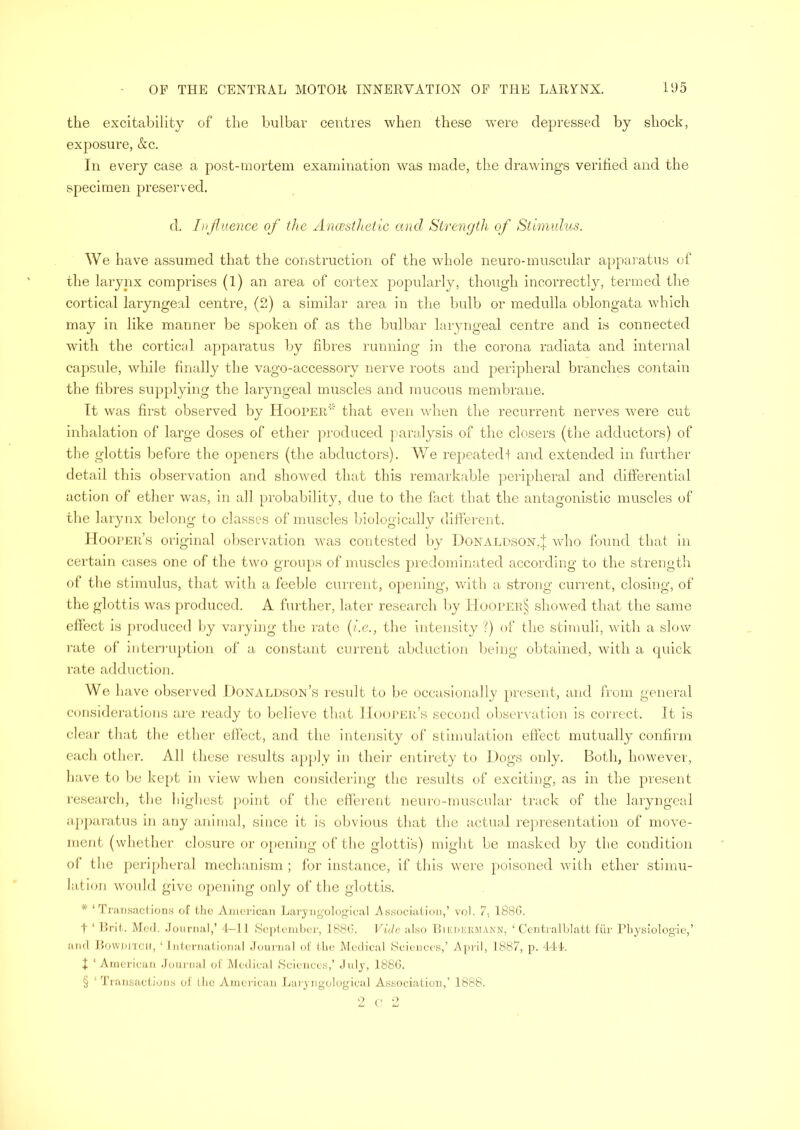 the excitability of the bulbar centres when these were depressed by shock, exposure, &c. In every case a post-mortem examination was made, the drawings verified and the specimen preserved. d. Influence of the Anaesthetic and Strength of Stimulus. We have assumed that the construction of the whole neuro-muscular apparatus of the larynx comprises (1) an area of cortex popularly, though incorrectly, termed the cortical laryngeal centre, (2) a similar area in the bulb or medulla oblongata which may in like manner be spoken of as the bulbar laryngeal centre and is connected with the cortical apparatus by fibres running in the corona radiata and internal capsule, while finally the vago-accessory nerve roots and peripheral branches contain the fibres supplying the laryngeal muscles and mucous membrane. It was first observed by Hooper* that even when the recurrent nerves were cut inhalation of large doses of ether produced paralysis of the closers (the adductors) of the glottis before the openers (the abductors). We repeated! and extended in further detail this observation and showed that this remarkable peripheral and differential action of ether was, in all probability, due to the fact that the antagonistic muscles of the larynx belong to classes of muscles biologically different. Hooper’s original observation was contested by Donaldson,J who found that in certain cases one of the two groups of muscles predominated according to the strength of the stimulus, that with a feeble current, opening, with a strong current, closing, of the glottis was produced. A further, later research by Hooper§ showed that the same effect is produced by varying the rate (i.e., the intensity ?) of the stimuli, with a slow rate of interruption of a constant current abduction being obtained, with a quick rate adduction. We have observed Donaldson’s result to be occasionally present, and from general considerations are ready to believe that Hooper’s second observation is correct. It is clear that the ether effect, and the intensity of stimulation effect mutually confirm each other. All these results apply in their entirety to Dogs only. Both, however, have to be kept in view when considering the results of exciting, as in the present research, the highest point of the efferent neuro-muscular track of the laryngeal apparatus in any animal, since it is obvious that the actual representation of move- ment (whether closure or opening of the glottis) might be masked by the condition of the peripheral mechanism; for instance, if this were poisoned with ether stimu- lation would give opening only of the glottis. * ‘Transactions of the American Laryngological Association,’ vol. 7, 1886. t ‘ Brit. Med. Journal,’ 4-11 September, 1886. Vide also Biedermann, ‘ Centralblatt fur Physiologie,’ and Bowmtch, ‘ International Journal of the Medical Sciences,’ April, 1887, p. 444. t ‘ American Journal of Medical Sciences,’ July, 1886. § ‘ Transactions of ihe American Laryngological Association,’ 1888. 2 C 2