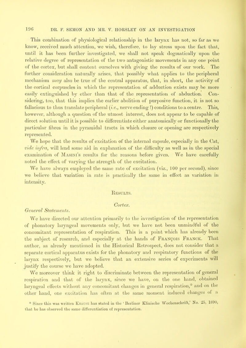 This combination of physiological relationship in the larynx has not, so far as we know, received much attention, we wish, therefore, to lay stress upon the fact that, until it has been further investigated, we shall not speak dogmatically upon the relative degree of representation of the two antagonistic movements in any one point of the cortex, but shall content ourselves with giving the results of our work. The further consideration naturally arises, that possibly what applies to the peripheral mechanism may also be true of the central apparatus, that, in short, the activity of the cortical corpuscles in which the representation of adduction exists may be more easily extinguished by ether than that of the representation of abduction. Con- sidering, too, that this implies the earlier abolition of purposive function, it is not so fallacious to thus translate peripheral (i.e., nerve ending ?) conditions to a centre. This, however, although a question of the utmost interest, does not appear to be capable of direct solution until it is possible to differentiate either anatomically or functionally the particular fibres in the pyramidal tracts in which closure or opening are respectively represented. We hope that the results of excitation of the internal capsule, especially in the Cat, vide infra, will lend some aid in explanation of the difficulty as well as in the special examination of Masini’s results for the reasons before given. We have carefully noted the effect of varying the strength of the excitation. We have always employed the same rate of excitation (viz., 100 per second), since we believe that variation in rate is practically the same in effect as variation in intensity. Results. Cortex. General Statements. We have directed our attention primarily to the investigation of the representation of phonatory laryngeal movements only, but we have not been unmindful of the concomitant representation of respiration. This is a point which has already been the subject of research, and especially at the hands of Francois Franck. That author, as already mentioned in the Historical Retrospect, does not consider that a separate cortical apparatus exists for the phonatory and respiratory functions of the larynx respectively, but we believe that an extensive series of experiments will justify the course we have adopted. We moreover think it right to discriminate between the representation of general respiration and that of the larynx, since we have, on the one hand, obtained laryngeal effects without any concomitant changes in general respiration,'5' and on the other hand, one excitation has often at the same moment induced changes of a * Since tins was written Krause lias stated in the ‘Berliner Klinische Wochenschrift,’ No. 25, 1890, that he has observed the same differentiation of representation.