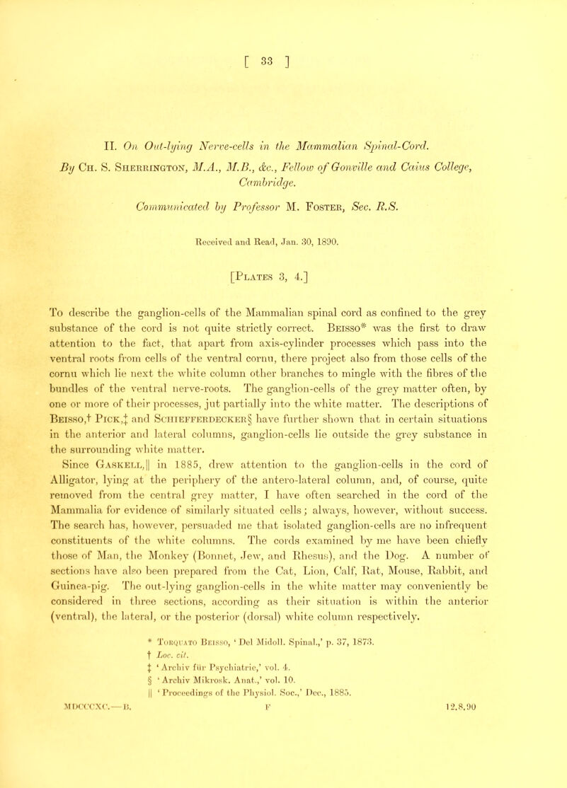 II. On Out-lying Nerve-ceUs in the Mammalian Spinal-Cord. By Ch. S. Sherrington, M.A., 31.B., dc., Fellow of Gonville and Cains College, Cambridge. Communicated by Professor M. Foster, Sec, R.S. Received and Read, Jan. 30, 1890. [Plates 3, 4.] 'I'o describe the ganglion-cells of the Mammalian spinal cord as confined to the grey substance of the cord is not quite strictly correct. Beisso^ was the first to draw attention to the fact, that apart from axis-cylinder processes which pass into the ventral roots from cells of the ventral cornu, there project also from those cells of the cornu which lie next the white column other branches to mingle with the fibres of the bundles of the ventral nerve-roots. The ganglion-cells of the grey matter often, by one or more of their processes, jut partially into the white matter. The descriptions of Beisso,! PrcK,| and Sctiiefferdecker§ have further shown that in certain situations in the anterior and lateral columns, ganglion-cells lie outside the grey substance in the surrounding white matter. Since Gaskell,|1 in 1885, drew attention to the ganglion-cells in the cord of Alligator, lying at the periphery of the antero-lateral column, and, of course, quite removed froju the central grey matter, I have often searched in the cord of the Mammalia for evidence of similarly situated cells; always, however, without success. The search has, however, persuaded me that isolated ganglion-cells are no infrequent constituents of the Avhite columns. The cords examined h}^ me have been chiefly those of Man, the Monkey (Bonnet, Jew, and Ilhesus), and the Dog. A number of sections ha-s'e also been prepared from the Cat, Lion, Calf, Rat, Mouse, Rabbit, and Guinea-pig. The out-lying ganglion-cells in the white matter may conveniently be considered in three sections, according as their situation is within the anterior (ventral), the lateral, or the posterior (dorsal) white column respectively. * 'i'uKyuATO Reksso, ‘ Del ]\[idoll. Spinal.,’ p. 37, 1873. t Loc. cit. I ‘Arcliiv flir Psycliiatrie,’ vol. 4. § ‘Arcliiv INIikrosk. Anat.,’ vol. 10. II ‘ Proceedings of tlie Pliysiol. Soc.,’ Dee., 1885. MDCCCXC. — n. 1‘2.8.90