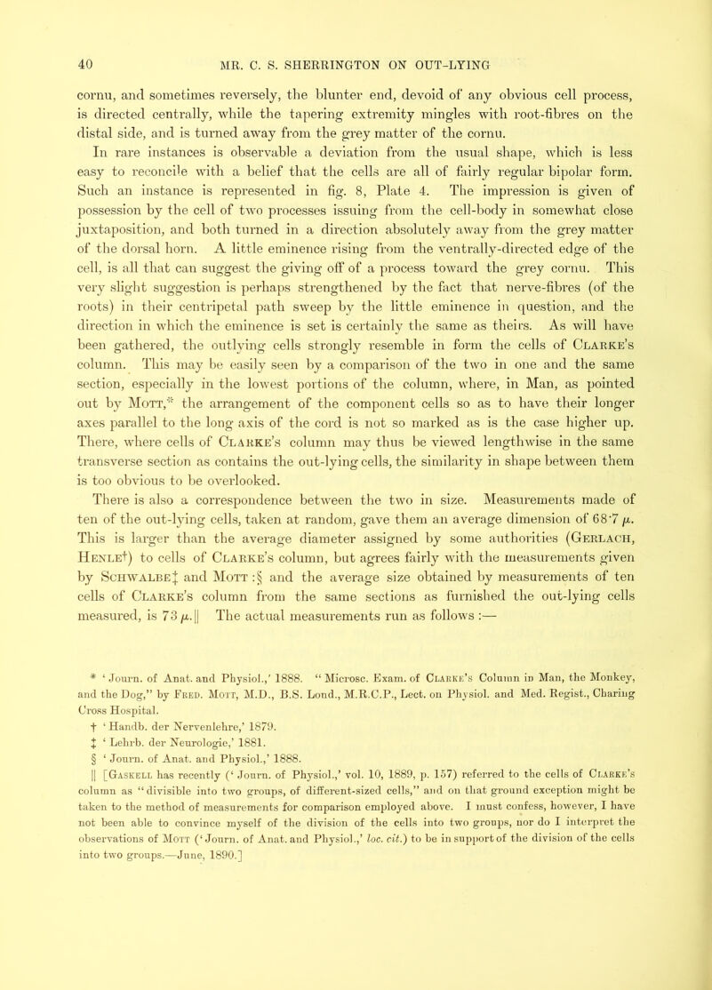 cornu, and sometimes reversely, the blunter end, devoid of* * * § any obvious cell process, is directed centrally, 'while the tapering extremity mingles with root-fibres on the distal side, and is turned away from the grey matter of the cornu. In rare instances is observable a deviation from the usual shape, which is less easy to reconcile with a belief that the cells are all of fairly regular bipolar form. Such an instance is represented in fig. 8, Plate 4. The impression is given of possession by the cell of two processes issuing from the cell-body in somewhat close juxtaposition, and both turned in a direction absolutely away from the grey matter of the dorsal horn. A little eminence rising from the ventrally-directed edge of the cell, is all that can suggest the giving off of a process toward the grey cornu. This very slight suggestion is perhaps strengthened by the fact that nerve-fihres (of the roots) in their centripetal path sweep by the little eminence in question, and the direction in which the eminence is set is certainly the same as theirs. As will have been gathered, the outlying cells strongly resemble in form the cells of Clarke’s column. This may be easily seen by a comparison of the two in one and the same section, especially in the lowest portions of the column, where, in Man, as pointed out by Mott,* the arrangement of the component cells so as to have their longer axes parallel to the long axis of the cord is not so marked as is the case higher up. There, where cells of Clarke’s column may thus be viewed lengthwise in the same transverse section as contains the out-lying cells, the similarity in shape between them is too obvious to be overlooked. There is also a correspondence between the two in size. Measurements made of ten of the out-lying cells, taken at random, gave them an average dimension of 68'7 p,. This is larger than the average diameter assigned by some authorities (Gerlach, HenleI) to cells of Clarke’s column, but agrees fairly with the measurements given by Schwalbe j and Mott:§ and the average size obtained by measurements of ten cells of Clarke’s column from the same sections as furnished the out-lying cells measured, is 73 /x.|| The actual measurements run as follows :— * ‘ Joui’n. of Anat. and Physiol.,' 1888. “ Microsc. Exam, of Clarke’s Column in Man, the Monkey, and the Dog,” by Ered. Mo'JT, M.D., B.S. Lond., M.R.C.P., Lect. on Physiol, and Med. Regist., Charing Cross Hospital. t ‘ Handb. der Nervenlehre,’ I87D. t ‘ Lehrb. der Neurologic,’ 1881. § ‘ Joni-n. of Anat. and Physiol.,’ 1888. II [Gaskell has recently (‘ Journ. of Physiol.,’ vol. 10, 1889, p. 157) referred to the cells of Clarke’s column as “divisible into two groups, of different-sized cells,” and on that ground exception might be taken to the method of measurements for comparison employed above. I must confess, however, I have not been able to convince myself of the division of the cells into two groups, nor do I interpret the observations of Mott (‘Journ. of Anat. and Physiol.,’ loc. cit.) to be insripportof the division of the cells into two groups.—June, 1890.]