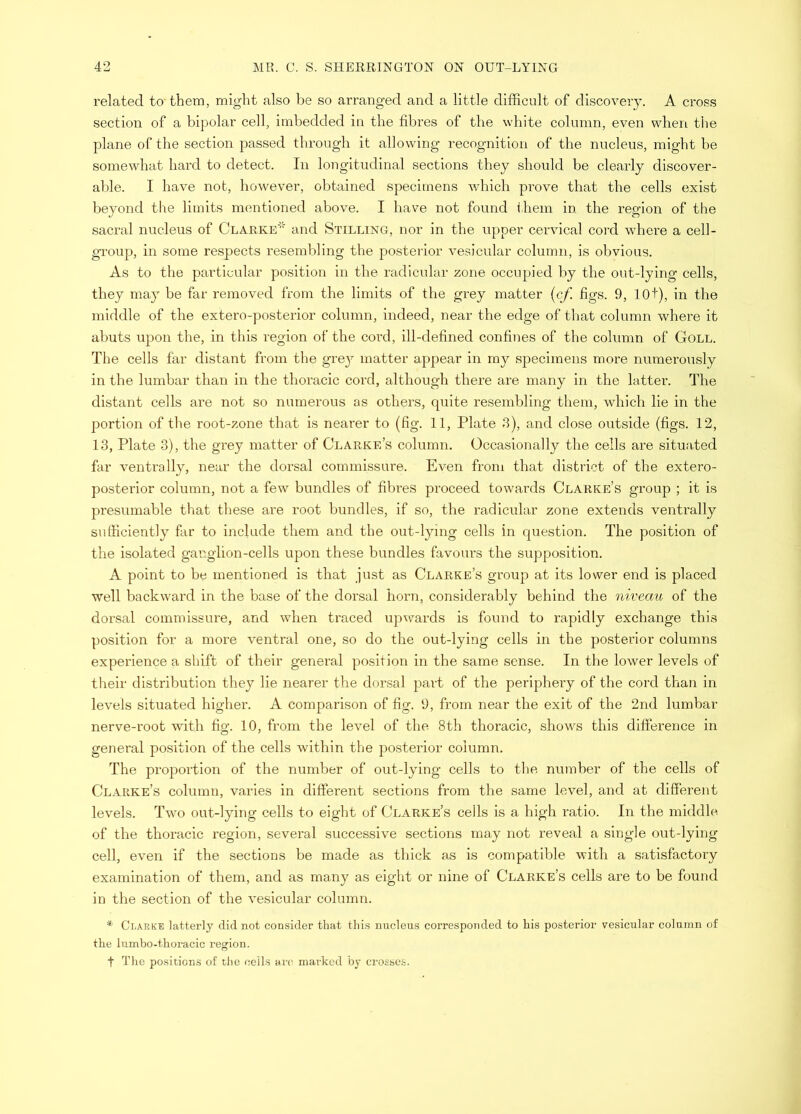related ta them, might also be so arranged and a little difficult of discovery. A cross section of a bipolar cell, imbedded in the fibres of the white column, even when tiie plane of the section passed through it allowing recognition of the nucleus, might be somewhat hard to detect. In longitudinal sections they should be clearly discover- able. I have not, however, obtained specimens which prove that the cells exist beyond the limits mentioned above. I have not found i.hem in the region of the sacral nucleus of Clarke* and Stilling, nor in the upper cervical cord where a cell- group, in some respects resembling the posterior vesicular column, is obvious. As to the particular position in the radicular zone occupied by the out-lying cells, they may be far removed from the limits of the grey matter {cf. figs. 9, lOt), in the middle of the extero-posterior column, indeed, near the edge of that column where it abuts upon the, in this region of the cord, ill-defined confines of the column of Goll. The cells far distant from the gre}^ matter appear in my specimens more numerously in the lumbar than in the thoracic cord, although there are many in the latter. The distant cells are not so numerous as others, quite resembling them, which lie in the portion of the root-zone that is nearer to (fig. 11, Plate 3), and close outside (figs. 12, 13, Plate 3), the grey matter of Clarke’s column. Occasionally the cells are situ:i.ted far ventrally, near the doi'sal commissure. Even from that district of the extero- posterior column, not a few bundles of fibres proceed towards Clarke’s group ; it is presumable that these are root bundles, if so, the radicular zone extends ventrally sufficiently far to include them and the out-lying cells in question. The position of the isolated ganglion-cells upon these bundles favoiu’s the supposition. A point to be mentioned is that just as Clarke’s group at its lower end is placed well backward in the base of the dorsal horn, considerably behind the niveau of the dorsal commissure, and when traced upwards is found to rapidly exchange this position for a more ventral one, so do the out-lying cells in the posterior columns experience a shift of their general position in the same sense. In the lower levels of their distribution they lie nearer the dorsal part of the periphery of the cord than in levels situated higher. A comparison of fig. 9, from near the exit of the 2nd lumbar nerve-root with fig. 10, from the level of the 8th thoracic, shows this difference in general position of the cells within the posterior column. The proportion of the number of out-lying cells to tlie number of the cells of Clarke’s column, varies in different sections from the same level, and at different levels. Two out-lying cells to eight of Clarke’s cells is a high ratio. In the middle of the thoracic region, several successive sections may not reveal a single out-lying cell, even if the sections be made as thick as is compatible with a satisfactory examination of them, and as many as eight or nine of Clarke’s cells are to be found in the section of the vesicular column. * Clarke latterly did not consider that this nucleus corresponded to his posterior vesicular column of the lumbo-thoracic region. t The positions of the ceils tm; marked hy crosses.