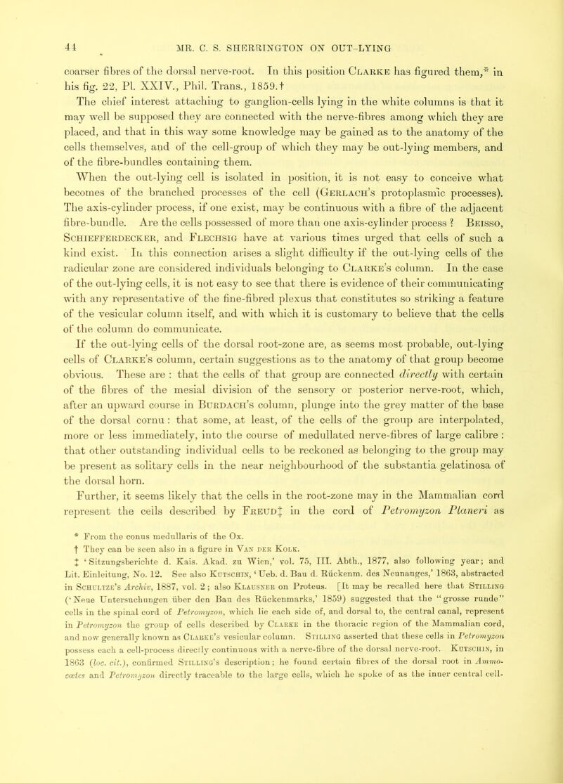 coarser fibres of the dorsal nerve-root. In this position Clarke has figured them/' in his fig. 22, PI. XXIV., Phil. Trans., 1859.t The chief interest attaching to ganglion-cells lying in the white columns is that it may well be supposed they are connected with the nerve-fibres among which they are placed, and that in this way some knowledge may be gained as to the anatomy of the cells themselves, and of the cell-group of which they may be out-lying members, and of the fibre-bundles containing them. When the out-lying cell is isolated in position, it is not easy to conceive what becomes of the branched processes of the cell (Gerlach’s protoplasmic processes). The axis-cylinder process, if one exist, may be continuous with a fibre of the adjacent fibre-bundle. Are the cells possessed of more than one axis-cylinder process ? Beisso, ScHiEFFERDECKER, and Flechsig have at various times urged that cells of such a kind exist. In this connection arises a slight difficulty if the out-lying cells of the radicular zone are considered individuals belonging to Clarke’s column. In the case of the out-lying cells, it is not easy to see that there is evidence of their communicating with any representative of the fine-fibred plexus that constitutes so striking a feature of the vesicular column itself, and with which it is customary to believe that the cells of the column do communicate. If tlie out-lying cells of the dorsal root-zone are, as seems most probable, out-lying cells of Clarke’s column, certain suggestions as to the anatomy of that group become obvious. These are : that the cells of that group are connected directly with certain of the fibres of the mesial division of the sensory or posterior nerve-root, which, after an upward course in Burdach’s column, plunge into the grey matter of the base of the dorsal cornu : that some, at least, of the cells of the group are interpolated, more or less immediately, into the course of medullated nerve-fibres of large calibre : that other outstanding individual cells to be reckoned as belonging to the group may be present as solitary cells in the near neighbourhood of the substantia gelatinosa of the dorsal horn. Further, it seems likely that the cells in the root-zone may in the Mammalian cord represent the ceils described by Freud;{; in the cord of Petromyzon Planeri as * From the conus medullaris of the Ox. t They can he seen also in a figure in Van per Kolk. X ‘ Sitzungsberichte d. Kais. Akad. zu Wien,’ vol. 75, III. Abth., 1877, also following year; and Lit. Einleitung, No. 12. See also Kutschin, ‘Ueb. d. Ban d. Riickenm. des Neunauges,’ 1863, abstracted in Schultze’s Archiv, 1887, vol. 2 ; also Klausner on Proteus. [It may be recalled here that Stilling (‘Neue Untersuchungen fiber den Ban des Rfickenmarks,’ 1859) suggested that the “ grosse runde” cells in the spinal cord of Petromyzon, which lie each side of, and dorsal to, the central canal, represent in Petromyzon the group of cells described by Clarke in the thoracic region of the Mammalian cord, and now generally known as Clarke’s vesicular column. Stilling asserted that these cells in Petromyzon possess each a cell-process directly continuous with a nerve-fibre of the dorsal nerve-root. Kutschin, in 1863 (loc. cit.), confirmed Stilling’s description; he found certain fibres of the dorsal root in Ammo- cceies and Petromyzon, directly traceable to the large cells, which he spoke of as the inner central cell-