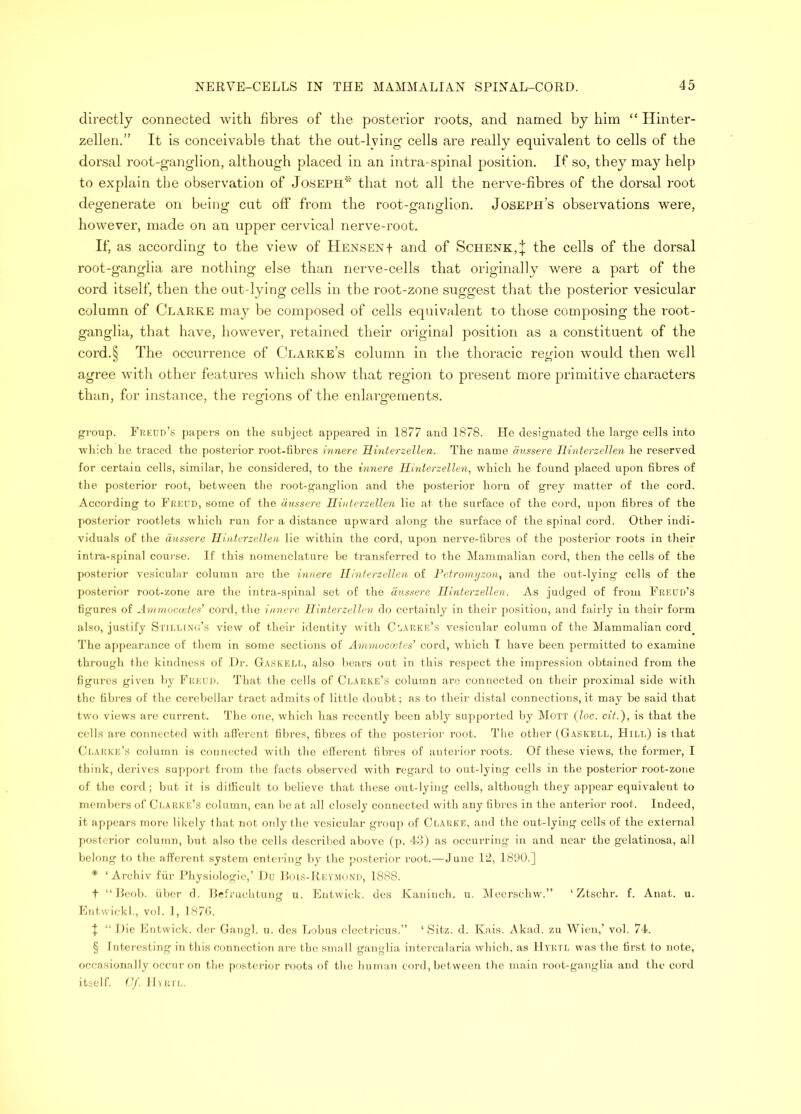 directly connected with fibres of the posterior roots, and named by him “ Hinter- zellen.” It is conceivable that the out-lying cells are really equivalent to cells of the dorsal root-ganglion, although placed in an intra-spinal position. If so, they may help to explain the observation of Joseph''^ that not all the nerve-fibres of the dorsal root degenerate on being cut off from the root-ganglion. Joseph’s observations were, however, made on an upper cervical nerve-root. If, as according to the view of HENSENf and of Schenk,;}; the cells of the dorsal root-ganglia are nothing else than nerve-cells that originally were a part of the cord itself, then the out-lying cells in the root-zone suggest that the posterior vesicular column of Clarke may be composed of cells equivalent to those composing the root- ganglia, that have, however, retained their original position as a constituent of the cord.§ The occurrence of Clarke’s column in the thoracic region would then well agree with other features which show that region to present more primitive characters than, for instance, the regions of the enlai’gements. gi’oup. Frkud’s papers on the subject appeared in 1877 and 1878. He designated the large cells into which he traced the posterior root-fibres innere Hinterzellen. The name anssere Iliriterzelleyi he reserved for certain cells, similar, ho considered, to the innere Hinterzellen, which he found placed upon fibres of the posterior root, between the root-ganglion and the ))osterior horn of grej matter of the cord. Accoi'ding to Ekkod, some of the riussere Hinterzellen lie at the surface of the cord, ujion fibres of the posterior rootlets which ruii foi' a distance upward along the surface of the spinal cord. Other indi- viduals of the dussere Hinterzellen lie within the cord, upon nerve-fibres of the posterior roots in their inti-a-spinal course. If ibis nomenclature be transferred to the Mammalian cord, then the cells of the posterior vesicuhn- column are the innere Hinterzellen of Petronujzon, and the out-lying cells of the posterior root-zone are the intra-spinal set of the anssere Hinterzellen. As judged of from Eeeud’s figures of Jnnnoccjjfe.s’ cord, the innere Hinterzellen do certainly in their position, and fairly in thaii’ form also, justify Sth.i.inu’s view of their identity with Ct,\nivE’s vesicular column of the Mammalian cord_ The ai)pcarance of them in some sections of Annnuccetes’ cord, which I have been permitted to examine through the kindness of Dr. G.VSKELr,, also bears out in this respect the impression obtained from the figures given by Fi;kuI). That the cells of Ci.arke’s column are connected on their proximal side with the fibres of the cerebellar tract admits of little doubt; as to their distal connections, it may be said that two views are current. 'J’he one, which has recently been ably su]iported by ]\Iott (loc. cit.), is that the cells are connected with afferent fibres, fibres of the posterior root. The other (Gaskell, Hill) is that Ci.arke’s ctdumn is connected with the etlercnt fibres of anterior roots. Of these views, the former, I think, derives sujiiiort fi'oni the facts observed Avith regard to out-lying cells in the posterior root-zone of the cord; but it is dilficult to believe that these out-lying cells, although they appear equivalent to members of Ci.arke’s column, can be at all closely connected with any fibres in the anterior root. Indeed, it appears more likely that not only the \-csicular gi-oiq) of Clarke, and the out-lying cells of the external posterior column, but also the cells described above (p. 4il) as occurring in and near the gelatiuosa, all belong to the afferent system entering by the j.'o.sterior root.—June 12, 1890.] * ‘ Archiv fiir Physiologic,’ Du IIoi.s-Rey.moND, 1888. t “Pool), fiber d. Hrfruchtung u. Entwick. dcs Kaninch. u. IVleersclnv.” ‘ Ztschr. f. Anat. u. Entwickl., vol. 1, 187(i. I “ Die Entwick. iler Gangl. ti. dcs Lobus electricus.” ‘ Sitz. d. Kais. Akad. zu Wien,’ vol. 74. § Interesting in this connection arc the small ganglia intcrcalaria Avhich, as Hyrtl w.as the first to note, occasion.'illy occur on the posterior roots of the human cord, between the main i-oot-ganglia and the cord itself, ([f. I hull,.