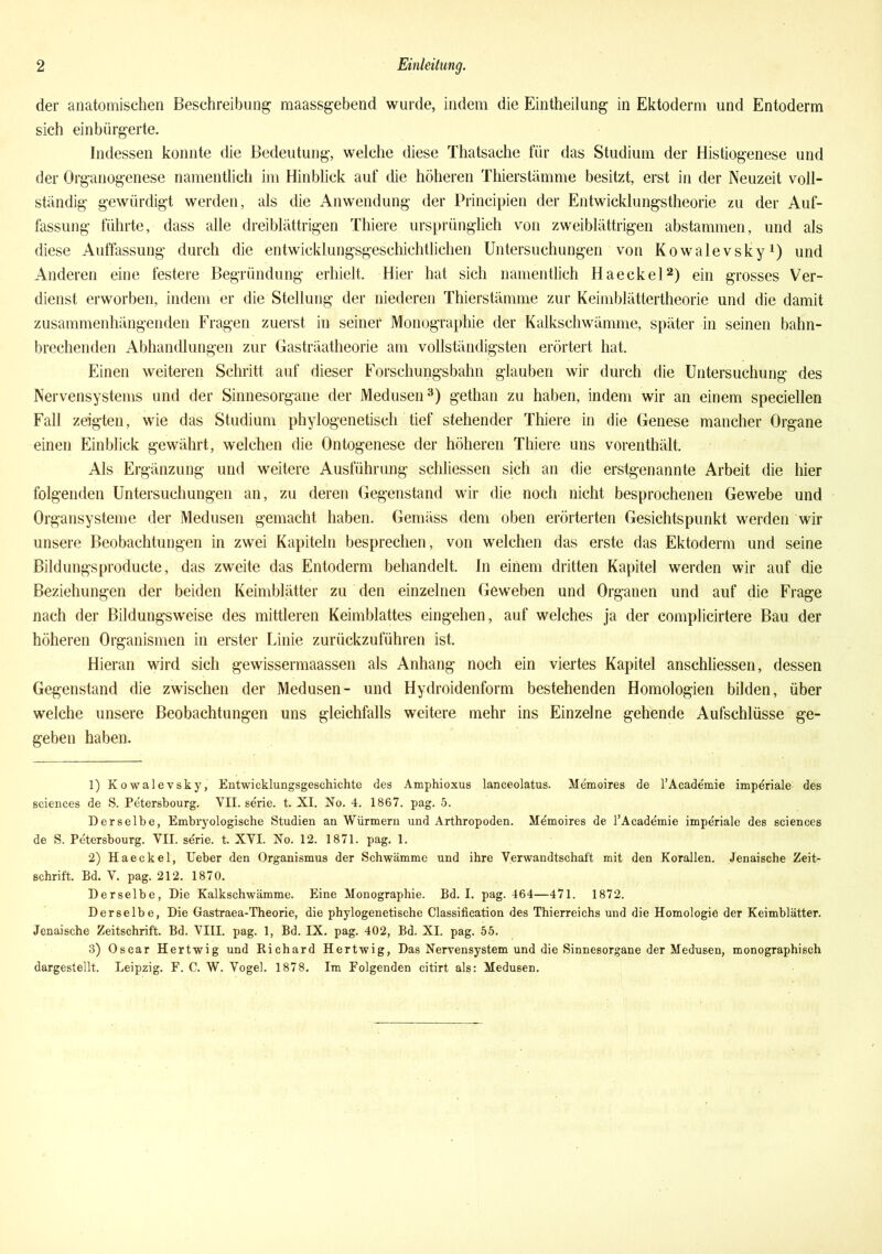 der anatomischen Beschreibung maassgebend wurde, indem die Eintheilung in Ektoderm und Entoderm sich einbürgerte. Indessen konnte die Bedeutung, welche diese Thatsache für das Studium der Histiogenese und der Organogenese namentlich im Hinblick auf die höheren Thierstämme besitzt, erst in der Neuzeit voll- ständig gewürdigt werden, als die Anwendung der Principien der Entwicklungstheorie zu der Auf- fassung führte, dass alle dreiblättrigen Thiere ursprünglich von zweiblättrigen abstammen, und als diese Auffassung durch die entwicklungsgeschichtlichen Untersuchungen von Kowalevsky1) und Anderen eine festere Begründung erhielt. Hier hat sich namentlich Haeckel2) ein grosses Ver- dienst erworben, indem er die Stellung der niederen Thierstämme zur Keimblättertheorie und die damit zusammenhängenden Fragen zuerst in seiner Monographie der Kalkschwämme, später in seinen bahn- brechenden Abhandlungen zur Gasträatheorie am vollständigsten erörtert hat. Einen weiteren Schritt auf dieser Forschungsbahn glauben wir durch die Untersuchung des Nervensystems und der Sinnesorgane der Medusen3) gethan zu haben, indem wir an einem speciellen Fall zeigten, wie das Studium phylogenetisch tief stehender Thiere in die Genese mancher Organe einen Einblick gewährt, welchen die Ontogenese der höheren Thiere uns vorenthält. Als Ergänzung und weitere Ausführung schliessen sich an die erstgenannte Arbeit die hier folgenden Untersuchungen an, zu deren Gegenstand wir die noch nicht besprochenen Gewebe und Organsysteme der Medusen gemacht haben. Gemäss dem oben erörterten Gesichtspunkt werden wir unsere Beobachtungen in zwei Kapiteln besprechen, von welchen das erste das Ektoderm und seine Bildungsproducte, das zweite das Entoderm behandelt. In einem dritten Kapitel werden wir auf die Beziehungen der beiden Keimblätter zu den einzelnen Geweben und Organen und auf die Frage nach der Bildungsweise des mittleren Keimblattes eingehen, auf welches ja der eomplicirtere Bau der höheren Organismen in erster Linie zurückzuführen ist. Hieran wird sich gewissermaassen als Anhang noch ein viertes Kapitel anschliessen, dessen Gegenstand die zwischen der Medusen- und Hydroidenform bestehenden Homologien bilden, über welche unsere Beobachtungen uns gleichfalls weitere mehr ins Einzelne gehende Aufschlüsse ge- geben haben. 1) Kowalevsky, Entwicklungsgeschichte des Amphioxus lanceolatus. Memoires de l’Academie imperiale des Sciences de S. Petersbourg. VII. serie. t. XI. No. 4. 1867. pag. 5. Derselbe, Embryologische Studien an Würmern und Arthropoden. Memoires de l’Academie imperiale des Sciences de S. Petersbourg. VII. serie. t. XVI. No. 12. 1871. pag. 1. 2) Haeckel, Ueber den Organismus der Schwämme und ihre Verwandtschaft mit den Korallen. Jenaische Zeit- schrift. Bd. V. pag. 212. 1870. Derselbe, Die Kalkschwämme. Eine Monographie. Bd. I. pag. 464—471. 1872. Derselbe, Die Gastraea-Theorie, die phylogenetische Classification des Thierreichs und die Homologie der Keimblätter. Jenaische Zeitschrift. Bd. VIII. pag. 1, Bd. IX. pag. 402, Bd. XI. pag. 55. 3) Oscar Hertwig und Richard Hertwig, Das Nervensystem und die Sinnesorgane der Medusen, monographisch dargestellt. Leipzig. F. C. W. Vogel. 1878. Im Folgenden citirt als: Medusen.