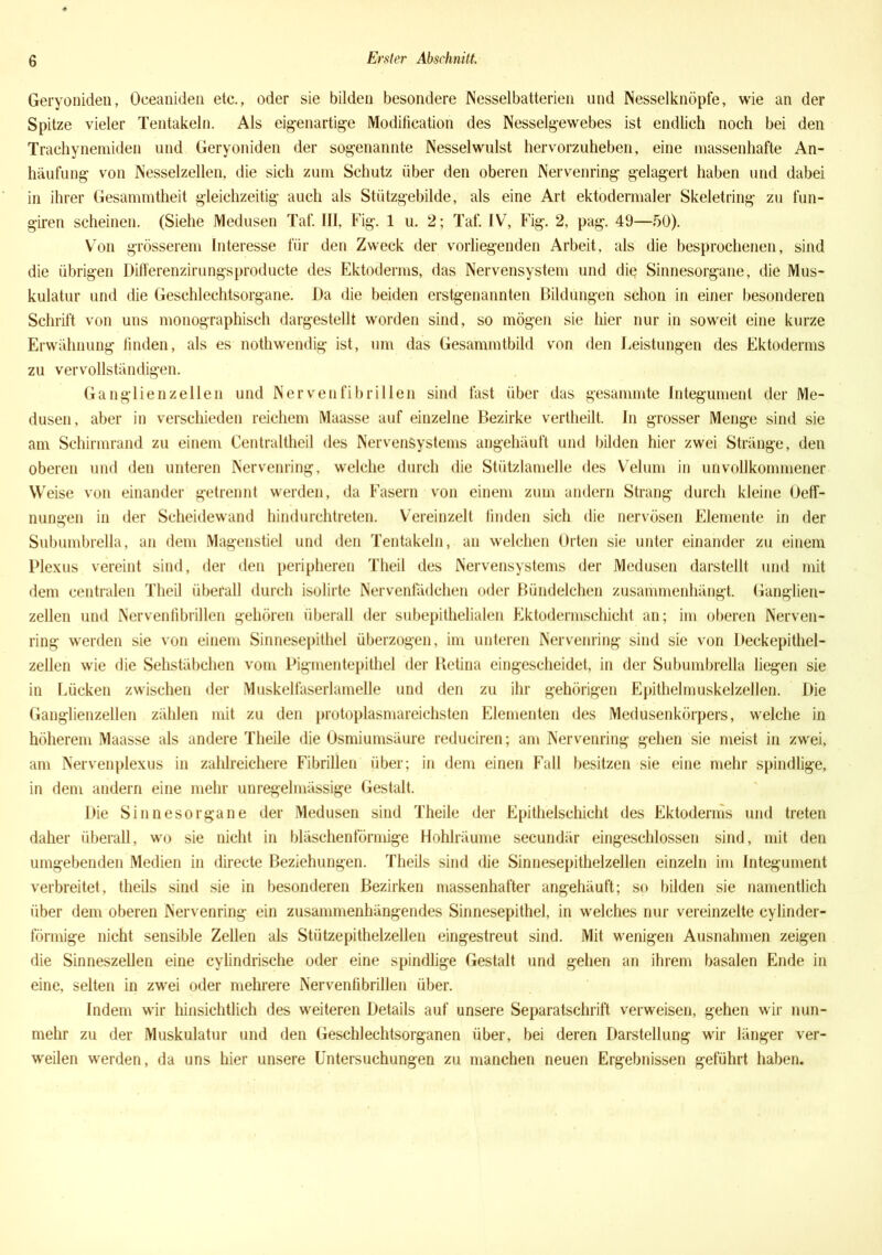 Geryoniden, Oeeaniden etc., oder sie bilden besondere Nesselbatterien und Nesselknöpfe, wie an der Spitze vieler Tentakeln. Als eigenartige Modification des Nesselgewebes ist endlich noch bei den Trachynemiden und Geryoniden der sogenannte Nesselwulst hervorzuheben, eine massenhafte An- häufung von Nesselzellen, die sich zum Schutz über den oberen Nervenring gelagert haben und dabei in ihrer Gesammtheit gleichzeitig auch als Stützgebilde, als eine Art ektodermaler Skeletring zu fun- giren scheinen. (Siehe Medusen Taf. III, Fig. 1 u. 2; Taf. IV, Fig. 2, pag. 49—50). Von grösserem Interesse für den Zweck der vorliegenden Arbeit, als die besprochenen, sind die übrigen Differenzirungsproducte des Ektoderms, das Nervensystem und die Sinnesorgane, die Mus- kulatur und die Geschlechtsorgane. Da die beiden erstgenannten Bildungen schon in einer besonderen Schrift von uns monographisch dargestellt worden sind, so mögen sie hier nur in soweit eine kurze Erwähnung linden, als es nothwendig ist, um das Gesammtbild von den Leistungen des Ektoderms zu vervollständigen. Ganglienzellen und Nervenfibrillen sind fast über das gesammte Integument der Me- dusen, aber in verschieden reichem Maasse auf einzelne Bezirke vertheilt. In grosser Menge sind sie am Schirmrand zu einem Centraltheil des Nervensystems angehäuft und bilden hier zwei Stränge, den oberen und den unteren Nervenring, welche durch die Stützlamelle des Velum in unvollkommener Weise von einander getrennt werden, da Fasern von einem zum andern Strang durch kleine OefT- nungen in der Scheidewand hindurchtreten. Vereinzelt finden sich die nervösen Elemente in der Subumbrella, an dem Magenstiel und den Tentakeln, an welchen Orten sie unter einander zu einem Plexus vereint sind, der den peripheren Theil des Nervensystems der Medusen darstellt und mit dem centralen Theil überall durch isolirte Nervenfädchen oder Bündelchen zusammenhängt. Ganglien- zellen und Nervenfibrillen gehören überall der subepithelialen Ektodermschicht an; im oberen Nerven- ring werden sie von einem Sinnesepithel überzogen, im unteren Nervenring sind sie von Deckepithel- zellen wie die Sehstäbchen vom Pigmentepithel der Retina eingescheidet, in der Subumbrella liegen sie in Lücken zwischen der Muskelfaserlamelle und den zu ihr gehörigen Epithelmuskelzellen. Die Ganglienzellen zählen mit zu den protoplasmareichsten Elementen des Medusenkörpers, welche in höherem Maasse als andere Theile die Osmiumsäure reduciren; am Nervenring gehen sie meist in zwei, am Nervenplexus in zahlreichere Fibrillen über; in dem einen Fall besitzen sie eine mehr spindlige, in dem andern eine mehr unregelmässige Gestalt. Die Sinnesorgane der Medusen sind Theile der Epithelschicht des Ektoderms und treten daher überall, wo sie nicht in bläschenförmige Hohlräume secundär eingeschlossen sind, mit den umgebenden Medien in directe Beziehungen. Theils sind die Sinnesepithelzellen einzeln im Integument verbreitet, theils sind sie in besonderen Bezirken massenhafter angehäuft; so bilden sie namentlich über dem oberen Nervenring ein zusammenhängendes Sinnesepithel, in welches nur vereinzelte cylinder- förmige nicht sensible Zellen als Stützepithelzellen eingestreut sind. Mit wenigen Ausnahmen zeigen die Sinneszellen eine cylindrische oder eine spindlige Gestalt und gehen an ihrem basalen Ende in eine, selten in zwei oder mehrere Nervenfibrillen über. Indem wir hinsichtlich des weiteren Details auf unsere Separatschrift verweisen, gehen wir nun- mehr zu der Muskulatur und den Geschlechtsorganen über, bei deren Darstellung wir länger ver- weilen werden, da uns hier unsere Untersuchungen zu manchen neuen Ergebnissen geführt haben.