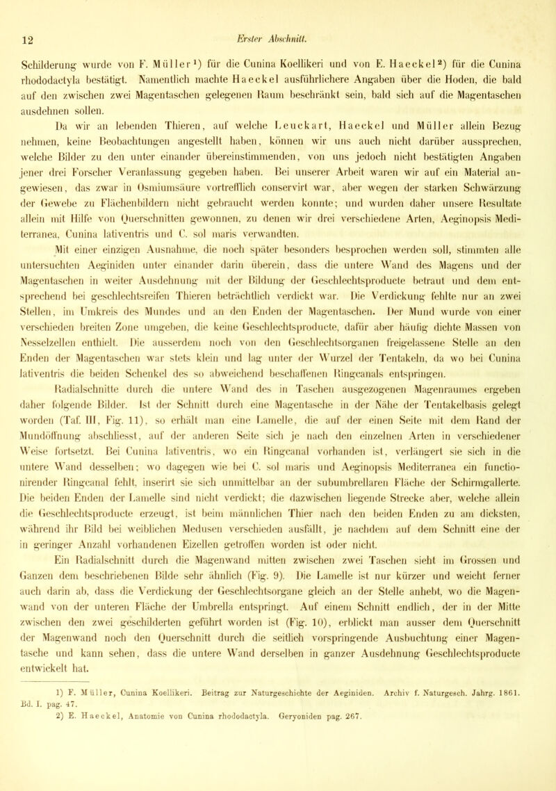 Schilderung wurde von F. Müller1) für die Cunina Koellikeri und von E. Haeckel2) für die Cunina rhododactyla bestätigt. Namentlich machte Haeckel ausführlichere Angaben über die Hoden, die bald auf den zwischen zwei Magentaschen gelegenen Raum beschränkt sein, bald sich auf die Magentaschen ausdehnen sollen. Da wir an lebenden Thieren, auf welche Eeuckart, Haeckel und Müller allein Bezug nehmen, keine Beobachtungen angestellt haben, können wir uns auch nicht darüber aussprechen, welche Bilder zu den unter einander übereinstimmenden, von uns jedoch nicht bestätigten Angaben jener drei Forscher Veranlassung gegeben haben. Bei unserer Arbeit waren wir auf ein Material an- gewiesen, das zwar in Osmiumsäure vortrefflich conservirt war, aber wegen der starken Schwärzung der Gewebe zu Flächen bildern nicht gebraucht werden konnte; und wurden daher unsere Resultate allein mit Hilfe von Querschnitten gewonnen, zu denen wir drei verschiedene Arten, Aeginopsis Medi- terranea, Cunina lativentris und C. sol maris verwandten. Mit einer einzigen Ausnahme, die noch später besonders besprochen werden soll, stimmten alle untersuchten Aeginiden unter einander darin überein, dass die untere Wand des Magens und der Magentaschen in weiter Ausdehnung mit der Bildung der Geschlechtsproducte betraut und dem ent- sprechend bei geschlechtsreifen Thieren beträchtlich verdickt war. Die Verdickung fehlte nur an zwei Stellen, im Umkreis des Mundes und an den Enden der Magentaschen. Der Mund wurde von einer verschieden breiten Zone umgeben, die keine Geschlechtsproducte, dafür aber häufig dichte Massen von Nesselzellen enthielt. Die ausserdem noch von den Geschlechtsorganen freigelassene Stelle an den Enden der Magentaschen war stets klein und lag unter der Wurzel der Tentakeln, da wo bei Cunina lativentris die beiden Schenkel des so abweichend beschaffenen Ringcanals entspringen. Radialschnitte durch die untere Wand des in Taschen ausgezogenen Magenraumes ergeben daher folgende Bilder. Ist der Schnitt durch eine Magentasche in der Nähe der Tentakelbasis gelegt worden (Taf. 111, Fig. 11), so erhält man eine Lamelle, die auf der einen Seite mit dem Rand der Mundöffnung abschliesst, auf der anderen Seite sich je nach den einzelnen Arten in verschiedener Weise fortsetzt. Bei Cunina lativentris, wo ein Ringcanal vorhanden ist, verlängert sie sich in die untere Wand desselben; wo dagegen wie bei C. sol maris und Aeginopsis Mediterranea ein functio- nirender Ringcanal fehlt, inserirt sie sich unmittelbar an der subumbrellaren Fläche der Schirmgallerte. Die beiden Enden der Lamelle sind nicht verdickt; die dazwischen liegende Strecke aber, welche allein die Geschlechtsproducte erzeugt, ist beim männlichen Thier nach den beiden Enden zu am dicksten, während ihr Bild bei weiblichen Medusen verschieden ausfällt, je nachdem auf dem Schnitt eine der in geringer Anzahl vorhandenen Eizellen getroffen worden ist oder nicht. Ein Radialschnitt durch die Magenwand mitten zwischen zwei Taschen sieht im Grossen und Ganzen dem beschriebenen Bilde sehr ähnlich (Fig. 9). Die Lamelle ist nur kürzer und weicht ferner auch darin ab, dass die Verdickung der Geschlechtsorgane gleich an der Stelle anhebt, wo die Magen- wand von der unteren Fläche der Umbrella entspringt. Auf einem Schnitt endlich, der in der Mitte zwischen den zwei geschilderten geführt worden ist (Fig. 10), erblickt man ausser dem Querschnitt der Magenwand noch den Querschnitt durch die seitlich vorspringende Ausbuchtung einer Magen- tasche und kann sehen, dass die untere Wand derselben in ganzer Ausdehnung Geschlechtsproducte entwickelt hat. 1) F. Müller, Cunina Koellikeri. Beitrag zur Naturgeschichte der Aeginiden. Archiv f. Naturgesch. Jahrg. 1861. Bd. I. pag. 47. 2) E. Haeckel, Anatomie von Cunina rhododactyla. Geryoniden pag. 267.