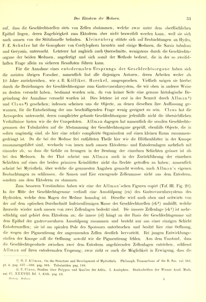 auf, dass die Geschlechtszellen stets von Zellen abstammen, welche zwar unter dem oberflächlichen Epithel liegen, deren Zugehörigkeit zum Ektoderm aber nicht bezweifelt werden kann, weil sie sich nach aussen von der Stützlamelle befinden. Kleinenberg stützte sich auf Beobachtungen an Hydra, F. E. Schulze hat die Gonophore von Cordylophora lacustris und einige Medusen, die Sarsia tubulosa und Geryonia, untersucht. Letzterer hat zugleich auch Querschnitte, wenigstens durch die Geschlechts- organe der beiden Medusen, angefertigt und sich somit der Methode bedient, die in der so zweifel- haften Frage allein zu sicheren Besultaten führen kann. Für die Annahme eines entodermalen Ursprungs der Geschlechtsorgane haben sich die meisten übrigen Forscher, namentlich fast alle diejenigen Autoren, deren Arbeiten weiter als 10 Jahre zurückreichen, wie z. B. Kölliker, Haeckel, ausgesprochen. Vielfach mögen sie hierbei durch die Beziehungen der Geschlechtsorgane zum Gastrovascularsystem, die wir oben in anderer Weise zu deuten versucht haben, bestimmt worden sein, da von keiner Seite eine genaue histologische Be- gründung der Annahme versucht worden ist. Dies letztere ist erst in der Neuzeit durch All man1) und Claus2) geschehen; indessen scheinen uns die Objecte, an denen dieselben ihre Auffassung ge- wannen, für die Entscheidung der uns beschäftigenden Frage wenig geeignet zu sein. Claus hat die Acraspeden untersucht, deren complicirter gebaute Geschlechtsorgane jedenfalls nicht die übersichtlichen Verhältnisse bieten wie die der Craspedoten. Allman dagegen hat namentlich die sessilen Geschlechts- gemmen der Tubulariden auf die Abstammung der Geschlechtsorgane geprüft, ebenfalls Objecte, die in sofern ungünstig sind, als hier eine relativ complicirte Organisation auf einen kleinen Raum zusammen- gedrängt ist. Da die bei der Meduse frei entfalteten Theile hier wie die Blüthenblätter in der Knospe zusammengefaltet sind, wechseln von innen nach aussen Ektoderm- und Entodermlagen mehrfach mit einander ab, so dass die Gefahr zu Irrungen in der Deutung der einzelnen Schichten grösser ist als bei den Medusen. In der That scheint uns Allman auch in der Zurückführung der einzelnen Schichten auf eines der beiden primären Keimblätter nicht das Rechte getroffen zu haben; namentlich scheint bei Myriothela, über welche die genauesten Angaben gemacht werden, nach Allman’s eigenen Beobachtungen zu schliessen, die Samen und Eier erzeugende Zellenmasse nicht aus dem Entoderm, sondern aus dem Ektoderm zu stammen. Zum besseren Verständnis haben wir eine der All man’sehen Figuren copirt (Taf. III, Fig. 20). In der Mitte der Geschlechtsgemme verläuft eine Ausstülpung (en) des Gastrovascularsystems des Hydroiden, welche dem Magen der Meduse homolog ist. Dieselbe wird nach oben und seitwärts von der auf dem optischen Durchschnitt hufeisenförmigen Masse der Geschlechtszellen (ek3) umhüllt, welche ihrerseits wieder nach aussen von zwei Zellenlagen bedeckt sind. Die äussere Zellenlage (ek1) ist mehr- schichtig und gehört dem Ektoderm an; die innere (el) hängt an der Basis der Geschlechtsgemme mit dem Epithel der gastrovascularen Ausstülpung zusammen und besteht nur aus einer einzigen Schicht Entoderm zellen; sie ist am apicalen Pole des Sporosacs unterbrochen und besitzt hier eine Oeffnung, die wegen der Pigmentirung der angrenzenden Zellen deutlich hervortritt. Bei jungen Entwicklungs- stadien der Knospe soll die Oeffnung sowohl wie die Pigmentirung fehlen. Aus dem Umstand, dass die Geschlechtsproducte zwischen zwei dem Entoderm angehörenden Zellenlagen entstehen, schliesst Allman auf ihren entodermalen Ursprung; zwar zieht er auch die Möglichkeit in Erwägung, dass die 1) G. J. Allman, On the Strueture and Development of Myriothela. Philosoph. Transactions of the R. Soc. vol. 165. pt. 2. pag. 557—560. pag. 568. Tubulariden pag. 148. 2) C. Claus, Studien über Polypen und Quallen der Adria. I. Acalephen. Denkschriften der Wiener Acad. Math, nat. CI. XXXYIII. Bd. 1. Abth. pag. 24. TTert.wig: Medusen. 5