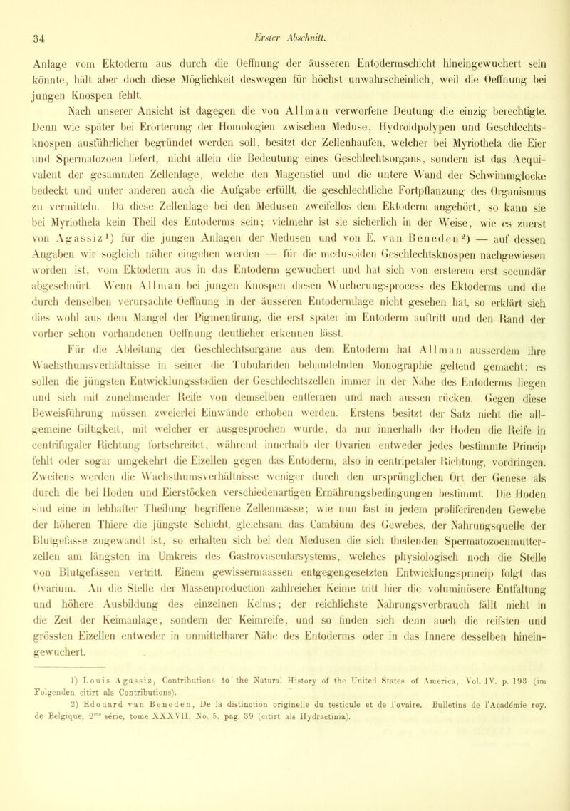 Anlage vom Ektoderm aus durch die Oeffnung der äusseren Entodermschicht hineingewuchert sein könnte, hält aber doch diese Möglichkeit deswegen für höchst unwahrscheinlich, weil die Oeffnung bei jungen Knospen fehlt. iNach unserer Ansicht ist dagegen die von All man verworfene Deutung die einzig berechtigte. Denn wie später bei Erörterung der Homologien zwischen Meduse, Hydroidpolypen und Geschlechts- knospen ausführlicher begründet werden soll, besitzt der Zellenhaufen, welcher bei Myriothela die Eier und Spermatozoen liefert, nicht allein die Bedeutung eines Geschlechtsorgans, sondern ist das Aequi- valent der gesammten Zellenlage, welche den Magenstiel und die untere Wand der Schwimmglocke bedeckt und unter anderen auch die Aufgabe erfüllt, die geschlechtliche Fortpflanzung des Organismus zu vermitteln. Da diese Zellenlage bei den Medusen zweifellos dem Ektoderm angehört, so kann sie bei Myriothela kein Theil des Entoderms sein; vielmehr ist sie sicherlich in der Weise, wie es zuerst von Agassiz1) für die juugen Anlagen der Medusen und von E. van Beneden2) — auf dessen Angaben wir sogleich näher eingehen werden — für die medusoiden Geschlechtsknospen nachgewiesen worden ist, vom Ektoderm aus in das Entoderm gewuchert und hat sich von ersterem erst seeundär abgeschnürt. Wenn Allman bei jungen Knospen diesen Wueherungsprocess des Ektoderms und die durch denselben verursachte Oeffnung in der äusseren Entodermlage nicht gesehen hat, so erklärt sich dies wohl aus dem Mangel der Pigmentirung, die erst später im Entoderm auftritt und den Hand der vorher schon vorhandenen Oeffnung deutlicher erkennen lässt. Für die Ableitung der Geschlechtsorgane aus dem Entoderm hat Allman ausserdem ihre Wachsthums Verhältnisse in seiner die Tubulariden behandelnden Monographie geltend gemacht: es sollen die jüngsten Entwicklungsstadien der Geschlechtszellen immer in der Nähe des Entoderms liegen und sich mit zunehmender Reife von demselben entfernen und nach aussen rücken. Gegen diese Beweisführung müssen zweierlei Einwände erhoben werden. Erstens besitzt der Satz nicht die all- gemeine Giltigkeit, mit welcher er ausgesprochen wurde, da nur innerhalb der Hoden die Keife in eentrifugaler Richtung fortschreitet, während innerhalb der Ovarien entweder jedes bestimmte Princip fehlt oder sogar umgekehrt die Eizellen gegen das Entoderm, also in centripetaler Richtung, Vordringen. Zweitens werden die Wachsthums Verhältnisse weniger durch den ursprünglichen Ort der Genese als durch die bei Hoden und Eierstöcken verschiedenartigen Ernährungsbedingungen bestimmt. Die Hoden sind eine in lebhafter Theilung begriffene Zellenmasse; wie nun fast in jedem proliferirenden Gewebe der höheren Thiere die jüngste Schicht, gleichsam das Cambium des Gewebes, der Nahrungsquelle der Blutgefässe zugewandt ist, so erhalten sich bei den Medusen die sich theilenden Spermatozoenmutter- zellen am längsten im Umkreis des Gastrovascularsystems, welches physiologisch noch die Stelle von Blutgefässen vertritt. Einem gewissermaassen entgegengesetzten Entwicklungsprincip folgt das Ovarium. An die Stelle der Massenproduction zahlreicher Keime tritt hier die voluminösere Entfaltung und höhere Ausbildung des einzelnen Keims; der reichlichste Nahrungs verbrauch fällt nicht in die Zeit der Keimanlage, sondern der Keimreife, und so finden sich denn auch die reifsten und grössten Eizellen entweder in unmittelbarer Nähe des Entoderms oder in das Innere desselben hinein- gewuchert. 1) Louis Agassiz, Contributions to the Natural History of the United States of America, Vol. IV. p. 193 (im Folgenden citirt als Contributions). 2) Edouard van Beneden, De la distinction originelle du testicule et de l’ovaire. Bulletins de l’Acaddmie roy. de Belgique, 2me sdrie, tome XXXVII. No. 5. pag. 39 (citirt als Hydractinia).