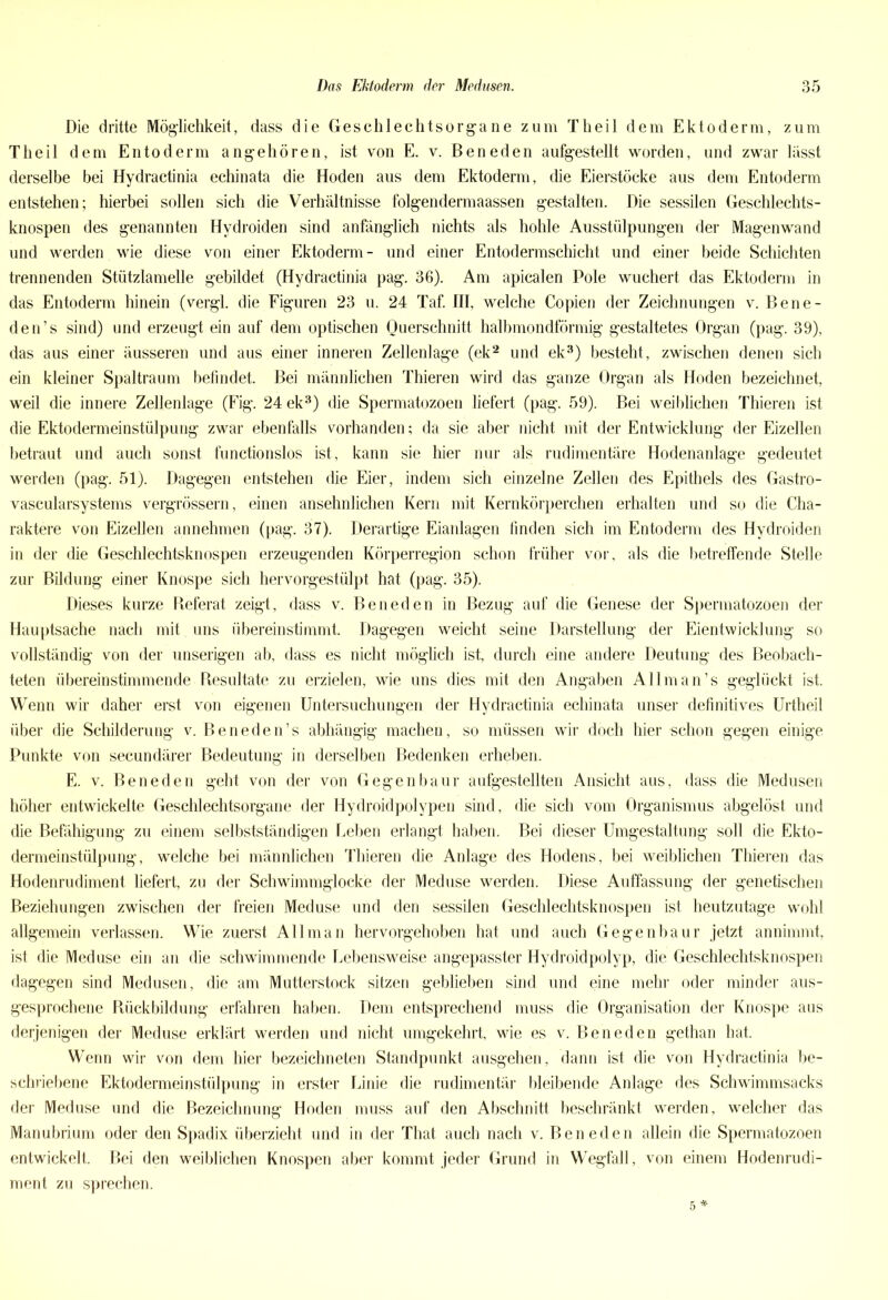 Die dritte Möglichkeit, dass die Geschlechtsorgane zum Theil dem Ektoderm, zum Theil d em Entoderm angehören, ist von E. v. Beneden aufgestellt worden, und zwar lässt derselbe bei Hydractinia echinata die Hoden aus dem Ektoderm, die Eierstöcke aus dem Entoderm entstehen; hierbei sollen sich die Verhältnisse folgendermaassen gestalten. Die sessilen Geschlechts- knospen des genannten Hydroiden sind anfänglich nichts als hohle Ausstülpungen der Magenwand und werden wie diese von einer Ektoderm- und einer Entodermschicht und einer beide Schichten trennenden Stützlamelle gebildet (Hydractinia pag. 36). Am apicalen Pole wuchert das Ektoderm in das Entoderm hinein (vergl. die Figuren 23 u. 24 Taf. III, welche Copien der Zeichnungen v. Bene- den’s sind) und erzeugt ein auf dem optischen Querschnitt halbmondförmig gestaltetes Organ (pag. 39), das aus einer äusseren und aus einer inneren Zellenlage (ek2 und ek3) besteht, zwischen denen sich ein kleiner Spaltraum befindet. Bei männlichen Thieren wird das ganze Organ als Hoden bezeichnet, weil die innere Zellenlage (Fig. 24 ek3) die Spermatozoen liefert (pag. 59). Bei weiblichen Thieren ist die Ektodermeinstülpung zwar ebenfalls vorhanden; da sie aber nicht mit der Entwicklung der Eizellen betraut und auch sonst functionslos ist, kann sie hier nur als rudimentäre Hodenanlage gedeutet werden (pag. 51). Dagegen entstehen die Eier, indem sich einzelne Zellen des Epithels des Gastro- vascularsystems vergrössern, einen ansehnlichen Kern mit Kernkörperchen erhalten und so die Cha- raktere von Eizellen annehmen (pag. 37). Derartige Eianlagen finden sich im Entoderm des Hydroiden in der die Geschlechtsknospen erzeugenden Körperregion schon früher vor, als die betreffende Stelle zur Bildung einer Knospe sich hervorgestülpt hat (pag. 35). Dieses kurze Referat zeigt, dass v. Beneden in Bezug auf die Genese der Spermatozoen der Hauptsache nach mit uns übereinstimmt. Dagegen weicht seine Darstellung der Eientwicklung so vollständig von der unserigen ab, dass es nicht möglich ist, durch eine andere Deutung des Beobach- teten übereinstimmende Resultate zu erzielen, wie uns dies mit den Angaben Allman’s geglückt ist. Wenn wir daher erst von eigenen Untersuchungen der Hydractinia echinata unser definitives Urtheil über die Schilderung v. Beneden’s abhängig machen, so müssen wir doch hier schon gegen einige Punkte von secundärer Bedeutung in derselben Bedenken erheben. E. v. Beneden geht von der von Gegenbaur aufgestellten Ansicht aus, dass die Medusen höher entwickelte Geschlechtsorgane der Hydroidpolvpen sind, die sich vom Organismus abgelöst und die Befähigung zu einem selbstständigen Leben erlangt haben. Bei dieser Umgestaltung soll die Ekto- dermeinstülpung, welche bei männlichen Thieren die Anlage des Hodens, bei weiblichen Thieren das Hodenrudiment liefert, zu der Schwimmglocke der Meduse werden. Diese Auffassung der genetischen Beziehungen zwischen der freien Meduse und den sessilen Geschlechtsknospen ist heutzutage wohl allgemein verlassen. Wie zuerst All man hervorgehoben hat und auch Gegenbau r jetzt annimmt, ist die Meduse ein an die schwimmende Lebensweise angepasster Hydroidpolyp, die Geschlechtsknospen dagegen sind Medusen, die am Mutterstock sitzen geblieben sind und eine mehr oder minder aus- gesprochene Rückbildung erfahren haben. Dem entsprechend muss die Organisation der Knospe aus derjenigen der Meduse erklärt werden und nicht umgekehrt, wie es v. Beneden gethan hat. Wenn wir von dem hier bezeichneten Standpunkt ausgehen, dann ist die von Hydractinia be- schriebene Ektodermeinstülpung in erster Linie die rudimentär bleibende Anlage des Schwimmsacks der Meduse und die Bezeichnung Hoden muss auf den Abschnitt beschränkt werden, welcher das Manubrium oder den Spadix überzieht und in der That auch nach v. Beneden allein die Spermatozoen entwickelt. Bei den weiblichen Knospen aber kommt jeder Grund in Wegfall, von einem Hodenrudi- ment zu sprechen.