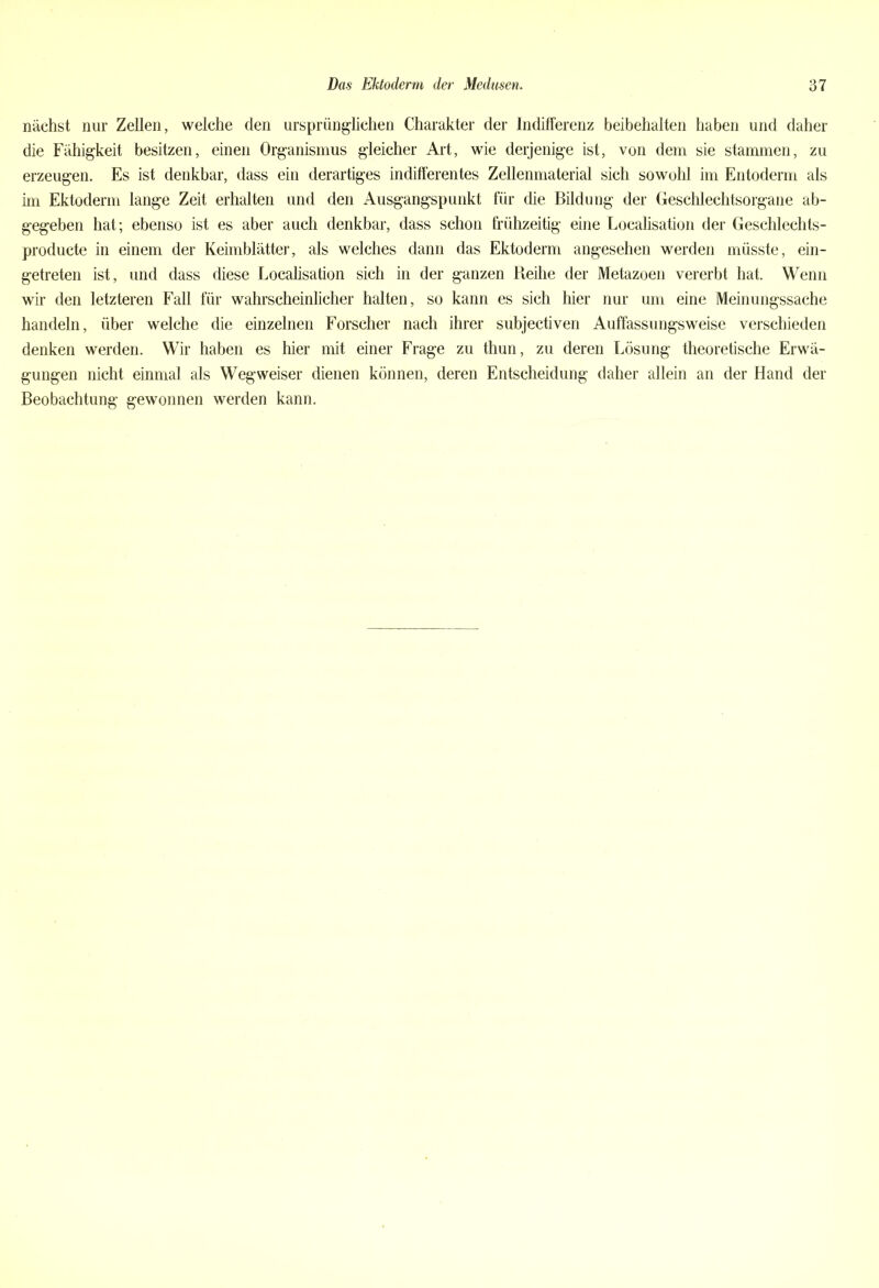 nächst nur Zellen, welche den ursprünglichen Charakter der Indifferenz beibehalten haben und daher die Fähigkeit besitzen, einen Organismus gleicher Art, wie derjenige ist, von dem sie stammen, zu erzeugen. Es ist denkbar, dass ein derartiges indifferentes Zellenmaterial sich sowohl im Entoderm als im Ektoderm lange Zeit erhalten und den Ausgangspunkt für die Bildung der Geschlechtsorgane ab- gegeben hat; ebenso ist es aber auch denkbar, dass schon frühzeitig eine Localisation der Geschlechts- producte in einem der Keimblätter, als welches dann das Ektoderm angesehen werden müsste, ein- getreten ist, und dass diese Localisation sich in der ganzen Reihe der Metazoen vererbt hat. Wenn wir den letzteren Fall für wahrscheinlicher halten, so kann es sich hier nur um eine Meinungssache handeln, über welche die einzelnen Forscher nach ihrer subjectiven Auffassungsweise verschieden denken werden. Wir haben es hier mit einer Frage zu thun, zu deren Lösung theoretische Erwä- gungen nicht einmal als Wegweiser dienen können, deren Entscheidung daher allein an der Hand der Beobachtung gewonnen werden kann.