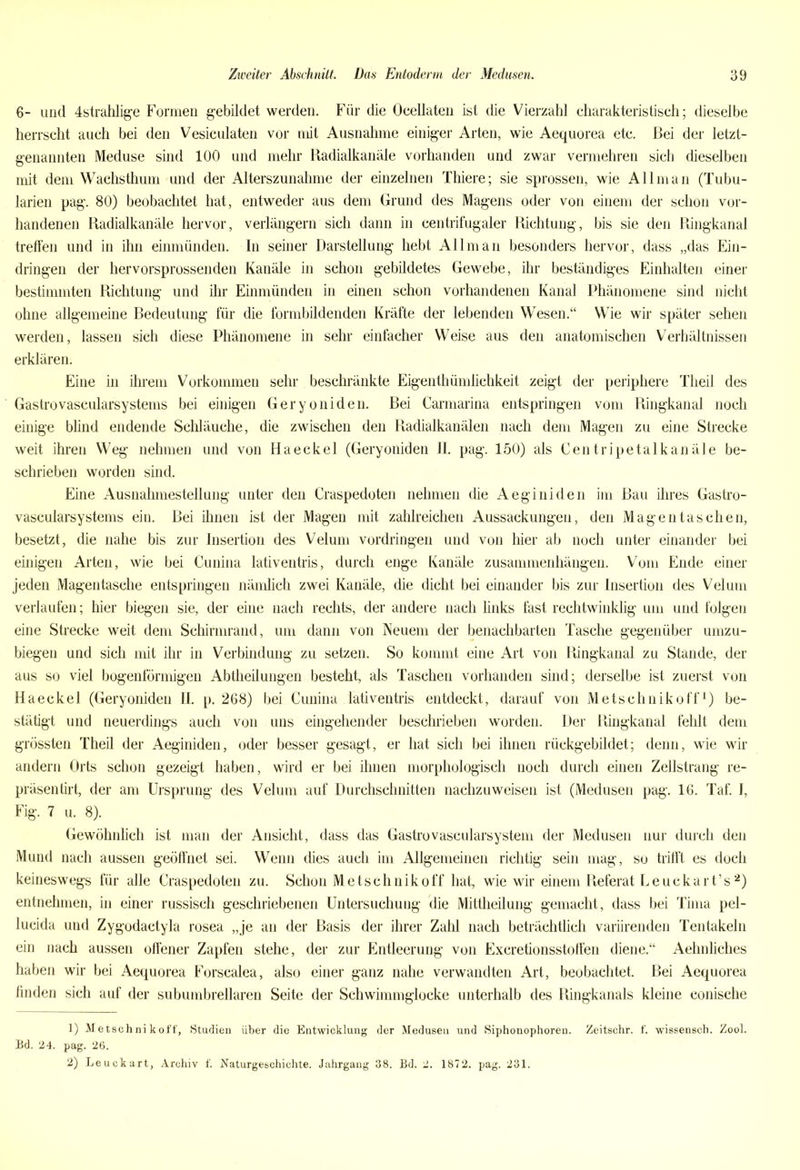 6- und 4strahlige Formen gebildet werden. Für die Ocellaten ist die Vierzahl charakteristisch; dieselbe herrscht auch bei den Vesiculaten vor mit Ausnahme einiger Arten, wie Aequorea etc. Bei der letzt- genannten Meduse sind 100 und mehr Radialkanäle vorhanden und zwar vermehren sich dieselben mit dem Wachsthum und der Alterszunahme der einzelnen Thiere; sie sprossen, wie All man (Tubu- larien pag. 80) beobachtet hat, entweder aus dem Grund des Magens oder von einem der schon vor- handenen Radialkanäle hervor, verlängern sich dann in centrifugaler Richtung, bis sie den Ringkanal treffen und in ihn einmünden. In seiner Darstellung hebt Allman besonders hervor, dass „das Ein- dringen der hervorsprossenden Kanäle in schon gebildetes Gewebe, ihr beständiges Einhalten einer bestimmten Richtung und ihr Einmünden in einen schon vorhandenen Kanal Phänomene sind nicht ohne allgemeine Bedeutung für die formbildenden Kräfte der lebenden Wesen.“ Wie wir später sehen werden, lassen sich diese Phänomene in sehr einfacher Weise aus den anatomischen Verhältnissen erklären. Eine in ihrem Vorkommen sehr beschränkte Eigenthümlichkeit zeigt der periphere Theil des Gastrovascularsystems bei einigen Geryoniden. Bei Carmarina entspringen vom Ringkanal noch einige blind endende Schläuche, die zwischen den Radialkanälen nach dem Magen zu eine Strecke weit ihren Weg nehmen und von Haeckel (Geryoniden II. pag. 150) als Centripetalkanäle be- schrieben worden sind. Eine Ausnahmestellung unter den Craspedoten nehmen die Aeginiden im Bau ihres Gastro- vascularsystems ein. Bei ihnen ist der Magen mit zahlreichen Aussackungen, den Mag entaschen, besetzt, die nahe bis zur Insertion des Velum Vordringen und von hier ab noch unter einander bei einigen Arten, wie bei Cunina lativentris, durch enge Kanäle Zusammenhängen. Vom Ende einer jeden Magentasche entspringen nämlich zwei Kanäle, die dicht bei einander bis zur Insertion des Velum verlaufen; hier biegen sie, der eine nach rechts, der andere nach links fast rechtwinklig um und folgen eine Strecke weit dem Schirmrand, um dann von Neuem der benachbarten Tasche gegenüber umzu- biegen und sich mit ihr in Verbindung zu setzen. So kommt eine Art von Ringkanal zu Stande, der aus so viel bogenförmigen Abtheilungen besteht, als Taschen vorhanden sind; derselbe ist zuerst von Haeckel (Geryoniden II. p. 268) bei Cunina lativentris entdeckt, darauf von Metschnikoff1) be- stätigt und neuerdings auch von uns eingehender beschrieben worden. Der Ringkanal fehlt dem grössten Theil der Aeginiden, oder besser gesagt, er hat sich bei ihnen rückgebildet; denn, wie wir andern Orts schon gezeigt haben, wird er bei ihnen morphologisch noch durch einen Zellstrang re- präsentirt, der am Ursprung des Velum auf Durchschnitten nachzuweisen ist (Medusen pag. 16. Taf. I, Fig. 7 u. 8). Gewöhnlich ist man der Ansicht, dass das Gastrovascularsystem der Medusen nur durch den Mund nach aussen geöffnet sei. Wenn dies auch im Allgemeinen richtig sein mag, so trifft es doch keineswegs für alle Craspedoten zu. Schon Metschnikoff hat, wie wir einem Referat Leuckart’s2) entnehmen, in einer russisch geschriebenen Untersuchung die Mittheilung gemacht, dass bei Tima pel- lucida und Zygodactyla rosea „je an der Basis der ihrer Zahl nach beträchtlich variirenden Tentakeln ein nach aussen offener Zapfen stehe, der zur Entleerung von Excretionsstoffen diene.“ Aehnliches haben wir bei Aequorea Forscalea, also einer ganz nahe verwandten Art, beobachtet. Bei Aequorea finden sich auf der subumbrellaren Seite der Schwimmglocke unterhalb des Ringkanals kleine conische 1) Metschnikoff, Studien über die Entwicklung der Medusen und Siphonophoren. Zeitschr. f. wissensch. Zool. Bd. 24. pag. 26. 2) Leuckart, Archiv f. Naturgeschichte. Jahrgang 38. Bd. 2. 1872. pag. 231.