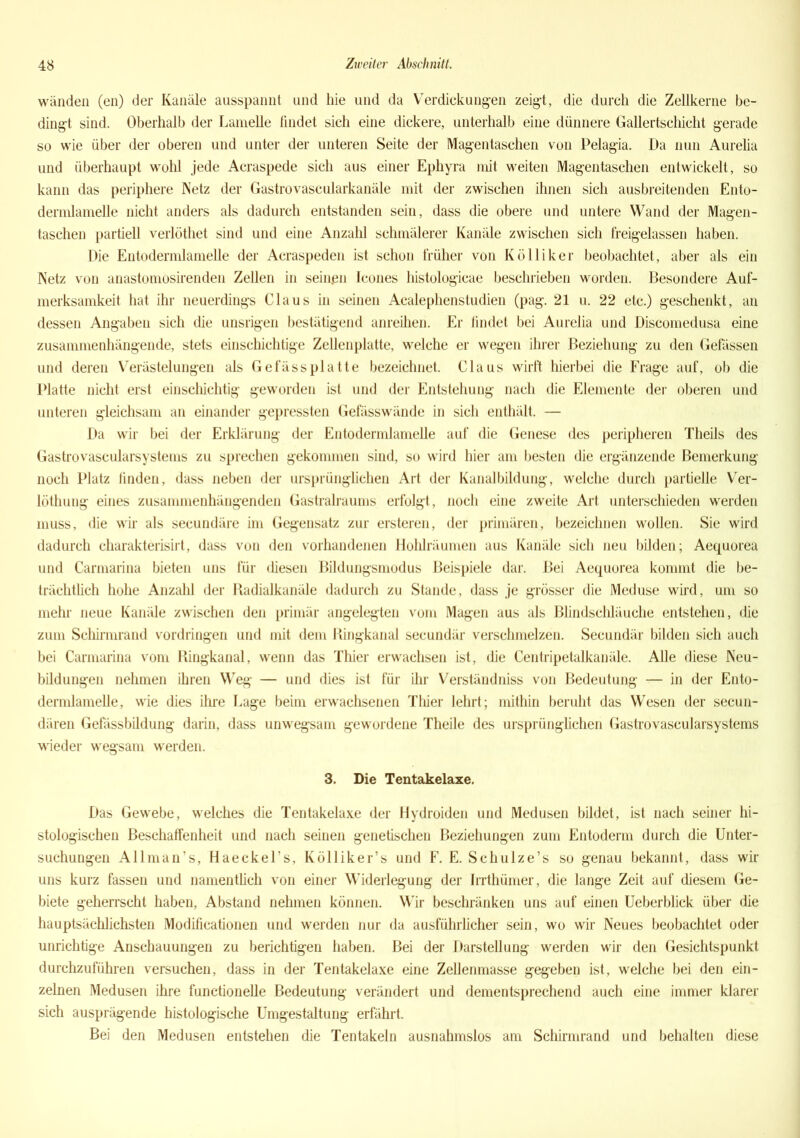 wänden (en) der Kanäle ausspannt und hie und da Verdickungen zeigt, die durch die Zellkerne be- dingt sind. Oberhalb der Lamelle findet sich eine dickere, unterhalb eine dünnere Gallertschicht gerade so wie über der oberen und unter der unteren Seite der Magentaschen von Pelagia. Da nun Aurelia und überhaupt wohl jede Acraspede sich aus einer Ephyra mit weiten Magentaschen entwickelt, so kann das periphere Netz der Gastrovascularkanäle mit der zwischen ihnen sich ausbreitenden Ento- dermlamelle nicht anders als dadurch entstanden sein, dass die obere und untere Wand der Magen- taschen partiell verlöthet sind und eine Anzahl schmälerer Kanäle zwischen sich freigelassen haben. Die Entodermlamelle der Acraspeden ist schon früher von Kölliker beobachtet, aber als ein Netz von anastomosirenden Zellen in seinen Icones histologicae beschrieben worden. Besondere Auf- merksamkeit hat ihr neuerdings Claus in seinen Acalephenstudien (pag. 21 u. 22 etc.) geschenkt, an dessen Angaben sich die unsrigen bestätigend anreihen. Er findet bei Aurelia und Discomedusa eine zusammenhängende, stets einschichtige Zellenplatte, welche er wegen ihrer Beziehung zu den Gefässen und deren Verästelungen als Gefässplatte bezeichnet. Claus wirft hierbei die Frage auf, ob die Platte nicht erst einschichtig geworden ist und der Entstehung nach die Elemente der oberen und unteren gleichsam an einander gepressten Gefässwände in sich enthält. — Da wir bei der Erklärung der Entodermlamelle auf die Genese des peripheren Theils des Gastrovascularsystems zu sprechen gekommen sind, so wird hier am besten die ergänzende Bemerkung noch Platz linden, dass neben der ursprünglichen Art der Kanalbildung, welche durch partielle Ver- löthung eines zusammenhängenden Gastralraums erfolgt, noch eine zweite Art unterschieden werden muss, die wir als secundäre im Gegensatz zur ersteren, der primären, bezeichnen wollen. Sie wird dadurch charakterisirt, dass von den vorhandenen Hohlräumen aus Kanäle sich neu bilden; Aequorea und Carmarina bieten uns für diesen Bildungsmodus Beispiele dar. Bei Aequorea kommt die be- trächtlich hohe Anzahl der Radialkanäle dadurch zu Stande, dass je grösser die Meduse wird, um so mehr neue Kanäle zwischen den primär angelegten vom Magen aus als Blindschläuche entstehen, die zum Schirmrand Vordringen und mit dem Ringkanal secundär verschmelzen. Secundär bilden sich auch bei Carmarina vom Ringkanal, wenn das Thier erwachsen ist, die Centripetalkanäle. Alle diese Neu- bildungen nehmen ihren Weg — und dies ist für ihr Verständniss von Bedeutung -— in der Ento- dermlamelle, wie dies ihre Lage beim erwachsenen Thier lehrt; mithin beruht das Wesen der secun- dären Gefässbildung darin, dass unwegsam gewordene Theile des ursprünglichen Gastrovascularsystems wieder wregsam werden. 3. Die Tentakelaxe. Das Gewebe, welches die Tentakelaxe der Hydroiden und Medusen bildet, ist nach seiner hi- stologischen Beschaffenheit und nach seinen genetischen Beziehungen zum Entoderm durch die Unter- suchungen Allman’s, Haeckel’s, Kölliker’s und F. E. Schulze’s so genau bekannt, dass wir uns kurz fassen und namentlich von einer Widerlegung der Irrthümer, die lange Zeit auf diesem Ge- biete geherrscht haben, Abstand nehmen können. Wir beschränken uns auf einen Ueberblick über die hauptsächlichsten Modificationen und werden nur da ausführlicher sein, wo wir Neues beobachtet oder unrichtige Anschauungen zu berichtigen haben. Bei der Darstellung werden wir den Gesichtspunkt durchzuführen versuchen, dass in der Tentakelaxe eine Zellenmasse gegeben ist, welche bei den ein- zelnen Medusen ihre functioneile Bedeutung verändert und dementsprechend auch eine immer klarer sich ausprägende histologische Umgestaltung erfährt. Bei den Medusen entstehen die Tentakeln ausnahmslos am Schirmrand und behalten diese