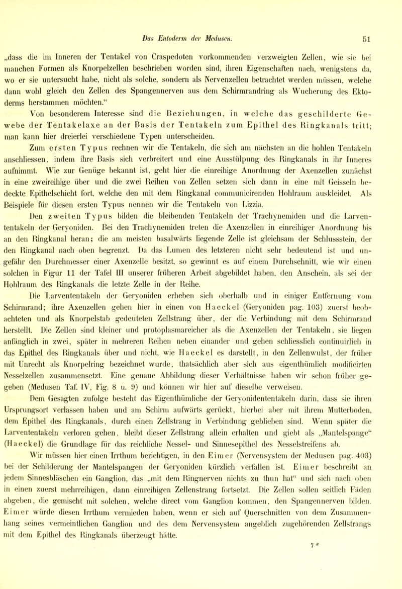 „dass die im Inneren der Tentakel von Craspedoten vorkommenden verzweigten Zellen, wie sie bei manchen Formen als Knorpelzellen beschrieben worden sind, ihren Eigenschaften nach, wenigstens da, wo er sie untersucht habe, nicht als solche, sondern als Nervenzellen betrachtet werden müssen, welche dann wohl gleich den Zellen des Spangennerven aus dem Schirmrandring als Wucherung des Ekto- derms herstammen möchten.“ Von besonderem Interesse sind die Beziehungen, in welche das geschilderte Ge- webe der Tentakelaxe an der Basis der Tentakeln zum Epithel des Ringkanals tritt; man kann hier dreierlei verschiedene Typen unterscheiden. Zum ersten Typus rechnen wir die Tentakeln, die sich am nächsten an die hohlen Tentakeln anschliessen, indem ihre Basis sich verbreitert und eine Ausstülpung des Ringkanals in ihr Inneres aufnimmt. Wie zur Genüge bekannt ist, geht hier die einreihige Anordnung der Axenzellen zunächst in eine zweireihige über und die zwei Reihen von Zellen setzen sich dann in eine mit Geissein be- deckte Epithelschicht fort, welche den mit dem Ringkanal communicirenden Hohlraum auskleidet. Als Beispiele für diesen ersten Typus nennen wir die Tentakeln von Lizzia. Den zweiten Typus bilden die bleibenden Tentakeln der Trachynemiden und die Larven- tentakeln der Geryoniden. Bei den Trachynemiden treten die Axenzellen in einreihiger Anordnung bis an den Ringkanal heran; die am meisten basalwärts liegende Zelle ist gleichsam der Schlussstein, der den Ringkanal nach oben begrenzt. Da das Lumen des letzteren nicht sehr bedeutend ist und un- gefähr den Durchmesser einer Axenzelle besitzt, so gewinnt es auf einem Durchschnitt, wie wir einen solchen in Figur 11 der Tafel III unserer früheren Arbeit abgebildet haben, den Anschein, als sei der Hohlraum des Ringkanals die letzte Zelle in der Reihe. Die Larvententakeln der Geryoniden erheben sich oberhalb und in einiger Entfernung vom Schirmrand; ihre Axenzellen gehen hier in einen von Haeckel (Geryoniden pag. 103) zuerst beob- achteten und als Knorpelstab gedeuteten Zellstrang über, der die Verbindung mit dem Schirmrand herstellt. Die Zellen sind kleiner und protoplasmareicher als die Axenzellen der Tentakeln, sie liegen anfänglich in zwei, später in mehreren Reihen neben einander und gehen schliesslich continuirlich in das Epithel des Ringkanals über und nicht, wie Haeckel es darstellt, in den Zellenwulst, der früher mit Unrecht als Knorpelring bezeichnet wurde, thatsächlich aber sich aus eigenthümlich modificirten Nesselzellen zusammensetzt. Eine genaue Abbildung dieser Verhältnisse haben wir schon früher ge- geben (Medusen Taf. IV, Fig. 8 u. 9) und können wir hier auf dieselbe verweisen. Dem Gesagten zufolge besteht das Eigenthümliche der Geryonidententakeln darin, dass sie ihren Ursprungsort verlassen haben und am Schirm aufwärts gerückt, hierbei aber mit ihrem Mutterboden, dem Epithel des Ringkanals, durch einen Zellstrang in Verbindung geblieben sind. Wenn später die Larvententakeln verloren gehen, bleibt dieser Zellstrang allein erhalten und giebt als „Mantelspange“ (Haeckel) die Grundlage für das reichliche Nessel- und Sinnesepithel des Nesselstreifens ab. Wir müssen hier einen Irrthum berichtigen, in den Eimer (Nervensystem der Medusen pag. 403) bei der Schilderung der Mantelspangen der Geryoniden kürzlich verfallen ist. Eimer beschreibt an jedem Sinnesbläschen ein Ganglion, das „mit dem Ringnerven nichts zu thun hat“ und sich nach oben in einen zuerst mehrreihigen, dann einreihigen Zellenstrang fortsetzt. Die Zellen sollen seitlich Fäden abgeben, die gemischt mit solchen, welche direct vom Ganglion kommen, den Spangennerven bilden. Eimer würde diesen Irrthum vermieden haben, wenn er sich auf Querschnitten von dem Zusammen- hang seines vermeintlichen Ganglion und des dem Nervensystem angeblich zugehörenden Zellstrangs mit dem Epithel des Ringkanals überzeugt hätte. 7*