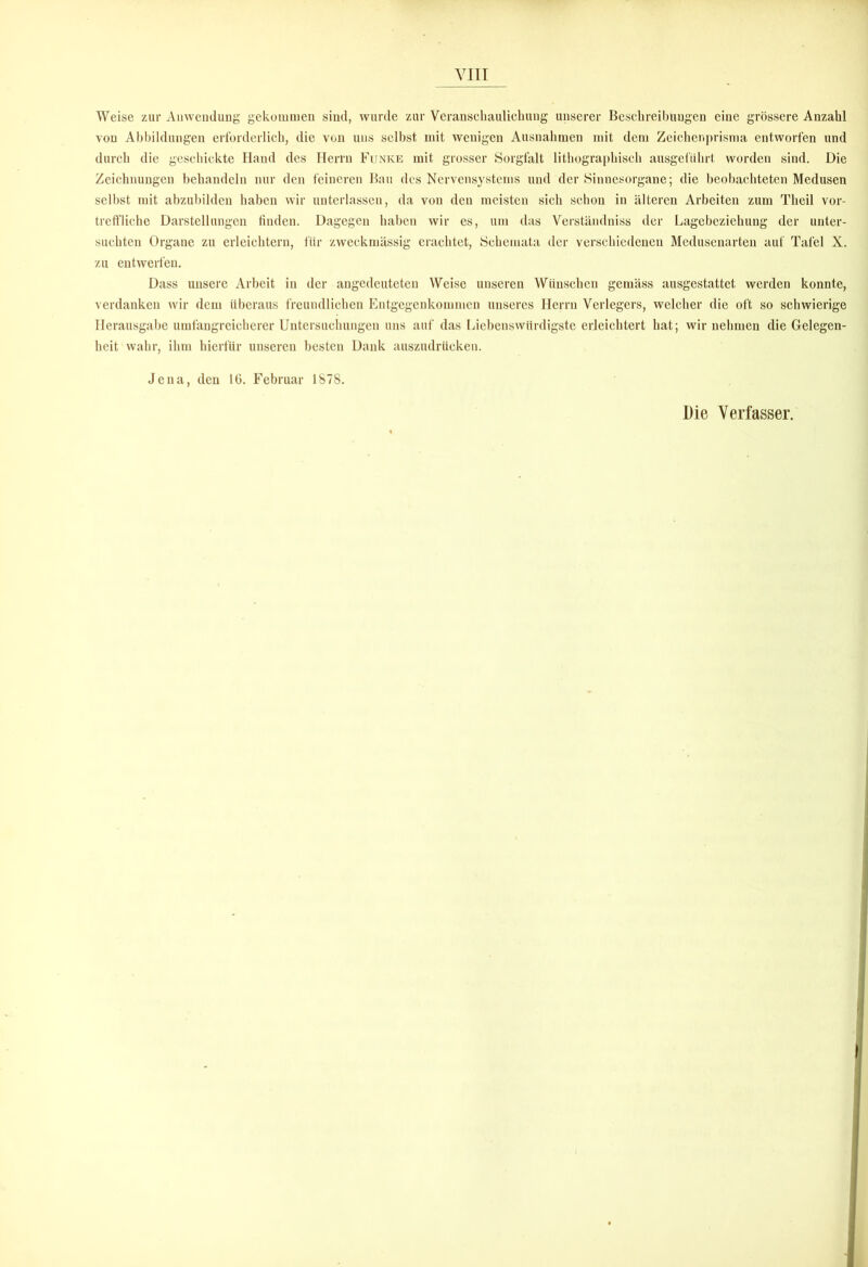 Weise zur Auwendung gekommen sind, wurde zur Veranschaulichung unserer Beschreibungen eine grössere Anzahl von Abbildungen erforderlich, die von uns selbst mit wenigen Ausnahmen mit dem Zeichenprisma entworfen und durch die geschickte Hand des Herrn Funke mit grosser Sorgfalt lithographisch ausgefiihrt worden sind. Die Zeichnungen behandeln nur den feineren Bau des Nervensystems und der Sinnesorgane; die beobachteten Medusen selbst mit abzubilden haben wir unterlassen, da von den meisten sich schon in älteren Arbeiten zum Theil vor- treffliche Darstellungen finden. Dagegen haben wir es, um das Verständniss der Lagebeziehung der unter- suchten Organe zu erleichtern, für zweckmässig erachtet, Schemata der verschiedenen Medusenarten auf Tafel X. zu entwerfen. Dass unsere Arbeit in der angedeuteten Weise unseren Wünschen gemäss ausgestattet werden konnte, verdanken wir dem überaus freundlichen Entgegenkommen unseres Herrn Verlegers, welcher die oft so schwierige Herausgabe umfangreicherer Untersuchungen uns auf das Liebenswürdigste erleichtert hat; wir nehmen die Gelegen- heit wahr, ihm hierfür unseren besten Dank auszudrücken. Jena, den 16. Februar 1878. Die Verfasser.