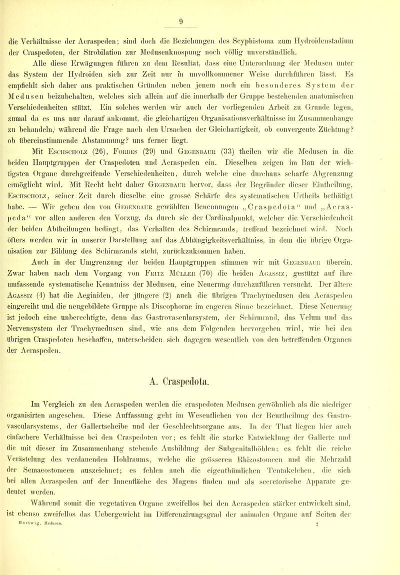 die Verhältnisse der Acraspeden; sind doch die Beziehungen des Scyphistoma zum Hydroidenstadium der Craspedoten, der Strobilation zur Medusenknospung noch völlig unverständlich. Alle diese Erwägungen führen zu dem Resultat, dass eine Unterordnung der Medusen unter das System der Hydroiden sich zur Zeit nur in unvollkommener Weise durchführen lässt. Es empfiehlt sich daher aus praktischen Gründen neben jenem noch ein besonderes System der Medusen beizubehalten, welches sich allein auf die innerhalb der Gruppe bestehenden anatomischen Verschiedenheiten stützt. Ein solches werden wir auch der vorliegenden Arbeit zu Grunde legen, zumal da es uns nur darauf ankommt, die gleichartigen Organisationsverhältnisse im Zusammenhänge zu behandeln,1 während die Frage nach den Ursachen der Gleichartigkeit, ob convergente Züchtung? ob übereinstimmende Abstammung? uns ferner liegt. Mit Eschscholz (26), Fokbes (29) und Gegenbaue (33) theilen wir die Medusen in die beiden Hauptgruppen der Craspedoten und Acraspeden ein. Dieselben zeigen im Bau der wich- tigsten Organe durchgreifende Verschiedenheiten, durch welche eine durchaus scharfe Abgrenzung ermöglicht wird. Mit Recht hebt daher Gegenbaue hervor, dass der Begründer dieser Eintheilung, Eschscholz, seiner Zeit durch dieselbe eine grosse Schärfe des systematischen Urtheils bethätigt habe. — Wir geben den von Gegenbaue gewählten Benennungen „Craspedota“ und „Acras- peda“ vor allen anderen den Vorzug, da durch sie der Cardinalpunkt, welcher die Verschiedenheit der beiden Abtheilungen bedingt, das Verhalten des Schirmrands, treffend bezeichnet wird. Noch öfters werden wir in unserer Darstellung auf das Abliängigkeitsverhältniss, in dem die übrige Orga- nisation zur Bildung des Schirmrands steht, zurückzukommen haben. Auch in der Umgrenzung der beiden Hauptgruppen stimmen wir mit Gegenbaue überein. Zwar haben nach dem Vorgang von Feitz Müllee (70) die beiden Agassiz, gestützt auf ihre umfassende systematische Ivenntniss der Medusen, eine Neuerung durchzuführen versucht. Der ältere Agassiz (4) hat die Aeginiden, der jüngere (2) auch die übrigen Trachymedusen den Acraspeden eingereiht und die neugebildete Gruppe als Discophorae im engeren Sinne bezeichnet. Diese Neuerung ist jedoch eine unberechtigte, denn das Gastrovascularsystem, der Schirmrand, das Velum und das Nervensystem der Trachymedusen sind, wie aus dem Folgenden hervorgehen wird, wie bei den übrigen Craspedoten beschaffen, unterscheiden sich dagegen wesentlich von den betreffenden Organen der Acraspeden. A. Craspedota. Im Vergleich zu den Acraspeden werden die craspedoten Medusen gewöhnlich als die niedriger organisirten angesehen. Diese Auffassung geht im Wesentlichen von der Beurtheilung des Gastro- vascularsystems, der Gallertscheibe und der Geschlechtsorgane aus. In der That liegen hier auch einfachere Verhältnisse bei den Craspedoten vor; es fehlt die starke Entwicklung der Gallerte und die mit dieser im Zusammenhang stehende Ausbildung der Subgenitalhöhlen; es fehlt die reiche Verästelung des verdauenden Hohlraums, welche die grösseren Rhizostomeen und die Mehrzahl der Semaeostomeen auszeichnet; es fehlen auch die eigenthümlichen Tentakelchen, die sich bei allen Acraspeden auf der Innenfläche des Magens finden und als secretorische Apparate ge- deutet werden. Während somit die vegetativen Organe zweifellos bei den Acraspeden stärker entwickelt sind, ist ebenso zweifellos das Uebergewicht im Differenzirungsgrad der animalen Organe auf Seiten der Bertwig, Medusen, 2