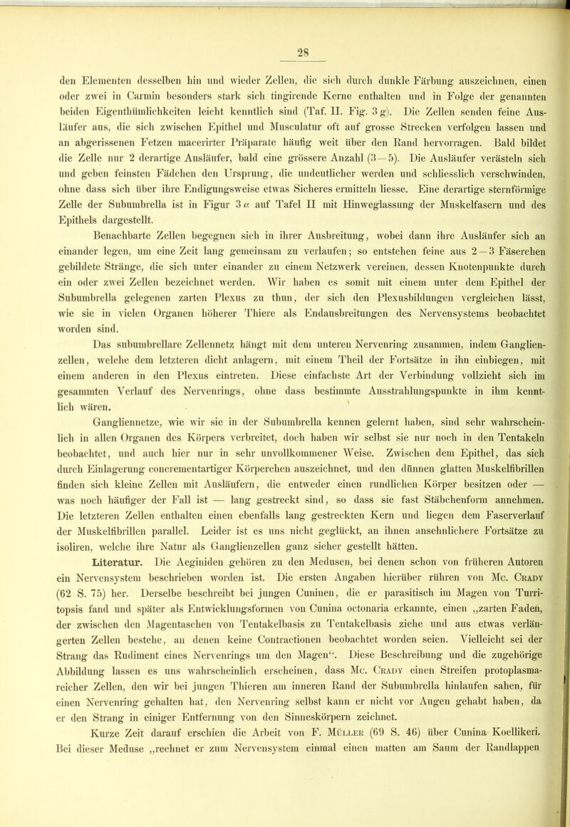 den Elementen desselben hin und wieder Zellen, die sich durch dunkle Färbung- auszeichnen, einen oder zwei in Carmin besonders stark sich tingirende Kerne enthalten und in Folge der genannten beiden Eigenthümlichkeiten leicht kenntlich sind (Taf. II. Fig. 3 g). Die Zellen senden feine Aus- läufer aus, die sich zwischen Epithel und Musculatur oft auf grosse Strecken verfolgen lassen und an abgerissenen Fetzen macerirter Präparate häufig weit über den Rand hervorragen. Bald bildet die Zelle nur 2 derartige Ausläufer, bald eine grössere Anzahl (3—5). Die Ausläufer verästeln sich und geben feinsten Fädchen den Ursprung, die undeutlicher werden und schliesslich verschwinden, ohne dass sich über ihre Endigungsweise etwas Sicheres ermitteln liesse. Eine derartige sternförmige Zelle der Subumbrella ist in Figur 3« auf Tafel II mit Hinweglassung der Muskelfasern und des Epithels dargestellt. Benachbarte Zellen begegnen sich in ihrer Ausbreitung, wobei dann ihre Ausläufer sich an einander legen, um eine Zeit lang gemeinsam zu verlaufen; so entstehen feine aus 2 — 3 Fäserchen gebildete Stränge, die sich unter einander zu einem Netzwerk vereinen, dessen Knotenpunkte durch ein oder zwei Zellen bezeichnet werden. Wir haben es somit mit einem unter dem Epithel der Subumbrella gelegenen zarten Plexus zu thun, der sich den Plexusbildungen vergleichen lässt, wie sie in vielen Organen höherer Thiere als Endausbreitungen des Nervensystems beobachtet worden sind. Das subumbrellare Zellennetz hängt mit dem unteren Nervenring zusammen, indem Ganglien- zellen, welche dem letzteren dicht anlagern, mit einem Theil der Fortsätze in ihn einbiegen, mit einem anderen in den Plexus eintreten. Diese einfachste Art der Verbindung vollzieht sich im gesummten Verlauf des Nervenrings, ohne dass bestimmte Ausstrahlungspunkte in ihm kennt- lich wären. Gangliennetze, wie wir sie in der Subumbrella kennen gelernt haben, sind sehr wahrschein- lich in allen Organen des Körpers verbreitet, doch haben wir selbst sie nur noch in den Tentakeln beobachtet, und auch hier nur in sehr unvollkommener Weise. Zwischen dem Epithel, das sich durch Einlagerung concrementartiger Körperchen auszeichnet, und den dünnen glatten Muskelfibrillen finden sich kleine Zellen mit Ausläufern, die entweder einen rundlichen Körper besitzen oder — was noch häufiger der Fall ist — lang gestreckt sind, so dass sie fast Stäbchenform annehmen. Die letzteren Zellen enthalten einen ebenfalls lang gestreckten Kern und liegen dem Faserverlauf der Muskelfibrillen parallel. Leider ist es uns nicht geglückt, an ihnen ansehnlichere Fortsätze zu isoliren, welche ihre Natur als Ganglienzellen ganz sicher gestellt hätten. Literatur. Die Aeginiden gehören zu den Medusen, bei denen schon von früheren Autoren ein Nervensystem beschrieben worden ‘ist. Die ersten Angaben hierüber rühren von Mc. Ckady (62 S. 75) her. Derselbe beschreibt bei jungen Cuninen, die er parasitisch im Magen von Turri- topsis fand und später als Entwicklungsformen von Cunina octonaria erkannte, einen „zarten Faden, der zwischen den Magentaschen von Tentakelbasis zu Tentakelbasis ziehe und aus etwas verlän- gerten Zellen bestehe, an denen keine Contractionen beobachtet worden seien. Vielleicht sei der Strang das Rudiment eines Nervenrings um den Magen“. Diese Beschreibung und die zugehörige Abbildung lassen es uns wahrscheinlich erscheinen, dass Mc. Crady einen Streifen protoplasma- reicher Zellen, den wir bei jungen Thieren am inneren Rand der Subumbrella hinlaufen sahen, für einen Nervenring gehalten hat, den Nervenring selbst kann er nicht vor Augen gehabt haben, da er den Strang in einiger Entfernung von den Sinneskörpern zeichnet. Kurze Zeit darauf erschien die Arbeit von F. Müller (69 S. 46) über Cunina Koellikeri. Bei dieser Meduse „rechnet er zum Nervensystem einmal einen matten am Saum der Randlappen