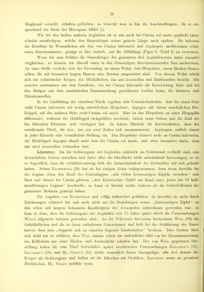 Ringkanal vorstellt, erhalten gebliehen, so bemerkt man in ihm die Anschwellungen, die er ent- sprechend der Basis der Hörorgane bildet (r). Wie bei den beiden anderen Aeginiden ist es uns auch bei Cunina sol maris geglückt Quer- schnitte anzufertigen, welche den Sinneskörper seiner ganzen Länge nach spalten. Da indessen die Resultate im Wesentlichen mit den von Cunina lativentris und Aeginopsis mediterranea erhal- tenen übereinstimmen, genügt es hier einfach, auf die Abbildung (Figur 8. Tafel I) zu verweisen. Wenn wir zum Schluss die Sinneskörper der genannten drei Aeginidenarten unter einander vergleichen, so können wir überall einen in den Grundzügen übereinstimmenden Bau nachweisen. An einer Stelle verdickt sich der Nervenring zu einem Wulst, dem Hörpolster, einem Haufen Sinnes- zellen, die mit besonders langen Haaren oder Borsten ausgestattet sind. Von diesem Wulst erhebt sich ein cylindrischer Körper, das Hörkölbchen, das aus Axenzellen und Rindenzellen besteht. Die ersteren entstammen aus dem Entoderm, wie bei Cunina lativentris die Entwicklung lehrt und bei den übrigen aus dem anatomischen Zusammenhang geschlossen werden kann., die letzteren sind Ektodermzellen. In der Ausbildung der einzelnen Tlieile ergeben sich Verschiedenheiten. Auf der einen Seite steht Cunina lativentris mit wenig entwickeltem Hörpolster, dagegen mit einem ansehnlichen Hör- klöppel, auf der anderen Seite steht Cunina sol maris. Hier ist das Hörpolster zu einer Hörpapille differenzirt, während der Hörklöppel rückgebildet erscheint, indem seine Grösse und die Zahl der ihn bildenden Elemente sich verringert hat. In letzter Hinsicht ist hervorzuheben, dass der entodermale Tlieil, die Axe, nur aus zwei Zellen sich zusammensetzt. Aeginopsis endlich nimmt, in jeder Hinsicht eine vermittelnde Stellung ein. Das Hörpolster erinnert mehr an Cunina lativentris, der Hörklöppel dagegen ähnelt mehr dem der Cunina sol maris, und zwar besonders darin, dass nur zwei Axenzellen vorhanden sind. Literatur. Da die Gehörorgane der Aeginiden zahlreich am Schirmrand vertheilt sind, eine beträchtliche Grösse erreichen und daher über die Oberfläche nicht unbedeutend hervorragen, so ist es begreiflich, dass sie verhältnissmässig früh die Aufmerksamkeit der Beobachter auf sich gelenkt haben. Schon Eschscholz (26) hat sie bei einigen Arten wahrgenommen; denn wenn derselbe bei der Aegina citrea den Rand der Schirmlappen „mit vielen körnerartigen Zipfeln versehen“ sein lässt und ebenso bei Cunina globosa „drei körnerartige Zipfel am Rand eines jeden der 10 halb- mondförmigen Lappen“ beschreibt, so kann er hiermit nichts Anderes als die Gehörkölbchen der genannten Medusen gemeint haben. Die Angaben von Eschscholz sind völlig unbeachtet geblieben, da derselbe sie nicht durch Zeichnungen erläutert hat und auch nicht auf die Beziehungen seiner „körnerartigen Zipfel“ zu den schon seit langem bekannten Randkörpern der Acraspeden aufmerksam geworden war; so kam es denn, dass die Gehörorgane der Aeginiden erst 15 Jahre später durch die Untersuchungen Will’s allgemein bekannt geworden sind. An der Polyxenia flavescens beobachtete Will (86) die Gehörkölbchen und die in ihnen enthaltenen Concretionen und hebt bei der Schilderung des Baues hervor, dass jene „doppelte nah an einander liegende Randschatten“ besitzen. Dies letztere lässt sich wohl nur so erklären, dass Will damals schon ein undeutliches Bild von der Zusammensetzung des Kölbchens aus einer Rinden- und Axenschicht erhalten hat. Der von Will gegebenen Dar- stellung haben die zum Theil beträchtlich später erschienenen Untersuchungen Kölliker’s (51), Leuckart’s (58) und Mc. Crady’s (63) nichts wesentlich Neues hinzugefügt; alle drei deuten die Körper als Gehörorgane und halten sie für Bläschen mit Otolithen, Leuckaet nennt sie geradezu Hörbläsclien, Mc. Crady otolithic cysts.