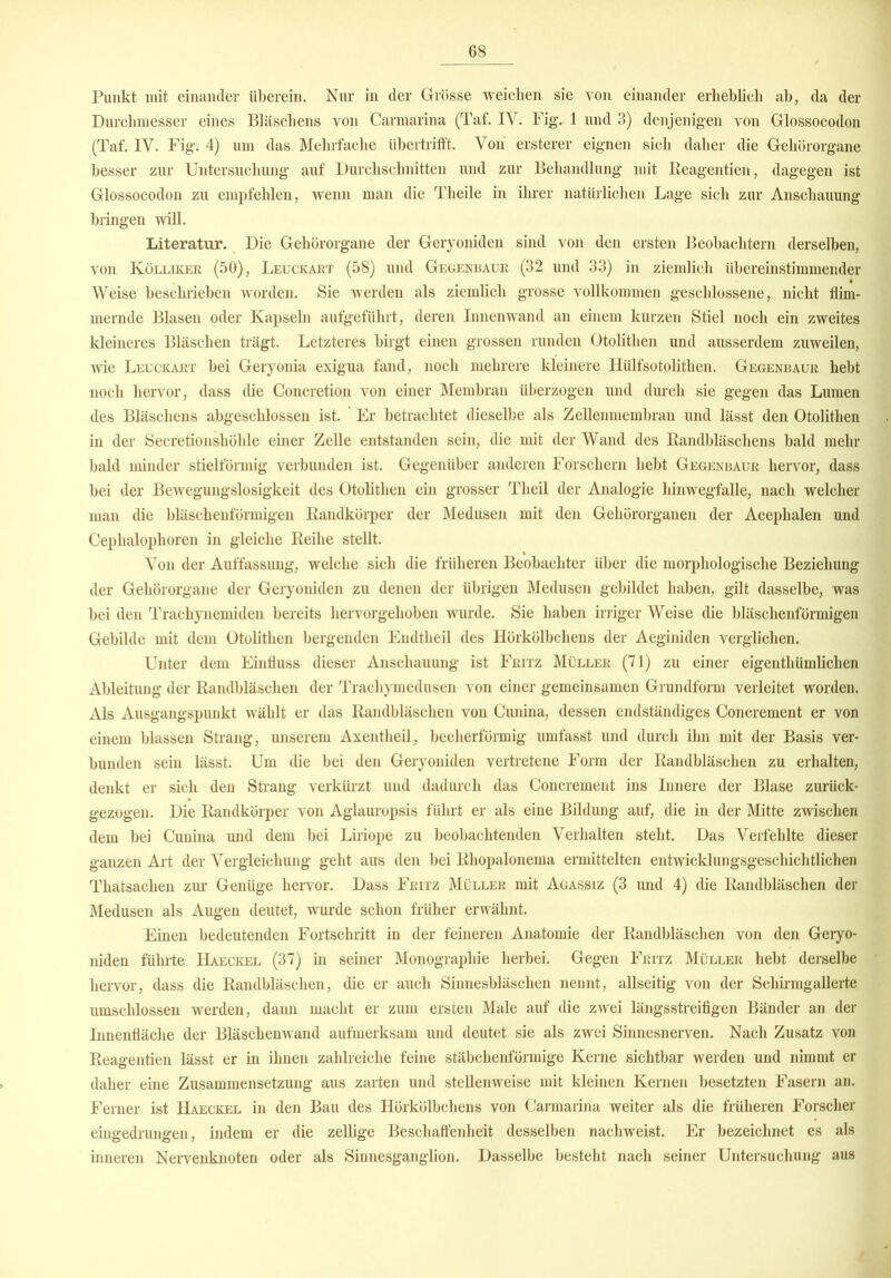 Punkt mit einander überein. Nur in der Grösse weichen sie von einander erheblich ab, da der Durchmesser eines Bläschens von Carmarina (Taf. IV. Fig. 1 und 3) denjenigen von Glossocodon (Taf. IV. Fig. 4) um das Mehrfache libertrifft. Von ersterer eignen sich daher die Gehörorgane besser zur Untersuchung auf Durchschnitten und zur Behandlung mit Reagentien, dagegen ist Glossocodon zu empfehlen, wenn man die Tlieile in ihrer natürlichen Lage sich zur Anschauung bringen will. Literatur. Die Gehörorgane der Geryoniden sind von den ersten Beobachtern derselben, von Kölliker (50), Leuckart (58) und Gegenbaur (32 und 33) in ziemlich übereinstimmender Weise beschrieben worden. Sie werden als ziemlich grosse vollkommen geschlossene, nicht flim- mernde Blasen oder Kapseln aufgeführt, deren Innenwand an einem kurzen Stiel noch ein zweites kleineres Bläschen trägt. Letzteres birgt einen grossen runden Otolithen und ausserdem zuweilen, wie Leuckart bei Geryonia exigua fand, noch mehrere kleinere Hülfsotolithen. Gegenbaur hebt noch hervor, dass die Concretion von einer Membran überzogen und durch sie gegen das Lumen des Bläschens abgeschlossen ist. Er betrachtet dieselbe als Zellenmembran und lässt den Otolithen in der Secretionshölile einer Zelle entstanden sein, die mit der Wand des Randbläschens bald mehr bald minder stielförmig verbunden ist. Gegenüber anderen Forschern hebt Gegenbaur hervor, dass bei der Bewegungslosigkeit des Otolithen ein grosser Tlieil der Analogie hinwegfalle, nach welcher man die bläschenförmigen Randkörper der Medusen mit den Gehörorganen der Aceplialen und Cephalophoren in gleiche Reihe stellt. Von der Auffassung, welche sich die früheren Beobachter über die morphologische Beziehung der Gehörorgane der Geryoniden zu denen der übrigen Medusen gebildet haben, gilt dasselbe, was bei den Trachynemiden bereits hervorgehoben wurde. Sie haben irriger Weise die bläschenförmigen Gebilde mit dem Otolithen bergenden Endtheil des Hörkölbchens der Aeginiden verglichen. Unter dem Einfluss dieser Anschauung ist Fritz Müller (71) zu einer eigenthümlichen Ableitung der Randbläschen der Tracliymedusen von einer gemeinsamen Grundform verleitet worden. Als Ausgangspunkt wählt er das Randbläschen von Cunina, dessen endständiges Concrement er von einem blassen Strang, unserem Axentheil, becherförmig umfasst und durch ihn mit der Basis ver- bunden sein lässt. Um die bei den Geryoniden vertretene Form der Randbläschen zu erhalten, denkt er sich den Strang verkürzt und dadurch das Concrement ins Innere der Blase zurück- gezogen. Die Randkörper von Aglauropsis führt er als eine Bildung auf, die in der Mitte zwischen dem bei Cunina und dem bei Liriope zu beobachtenden Verhalten steht. Das Verfehlte dieser ganzen Art der Vergleichung geht aus den bei Rhopalonema ermittelten entwicklungsgeschichtlichen Thatsachen zur Genüge hervor. Dass Fritz Müller mit Agassiz (3 und 4) die Randbläschen der Medusen als Augen deutet, wurde schon früher erwähnt. Einen bedeutenden Fortschritt in der feineren Anatomie der Randbläschen von den Geryo- niden führte Haeckel (37) in seiner Monographie herbei. Gegen Fritz Müller hebt derselbe hervor, dass die Randbläschen, die er auch Sinnesbläschen nennt, allseitig von der Schirmgallerte umschlossen werden, dann macht er zum ersten Male auf die zwei längsstreifigen Bänder an der Innenfläche der Bläschenwand aufmerksam und deutet sie als zwei Sinnesnerven. Nach Zusatz von Reagentien lässt er in ihnen zahlreiche feine stäbchenförmige Kerne sichtbar werden und nimmt er daher eine Zusammensetzung aus zarten und stellenweise mit kleinen Kernen besetzten Fasern an. Ferner ist Haeckel in den Bau des Hörkölbchens von Carmarina weiter als die früheren Forscher eingedrungen, indem er die zellige Beschaffenheit desselben nachweist. Er bezeichnet es als inneren Nervenknoten oder als Sinnesganglion. Dasselbe besteht nach seiner Untersuchung aus