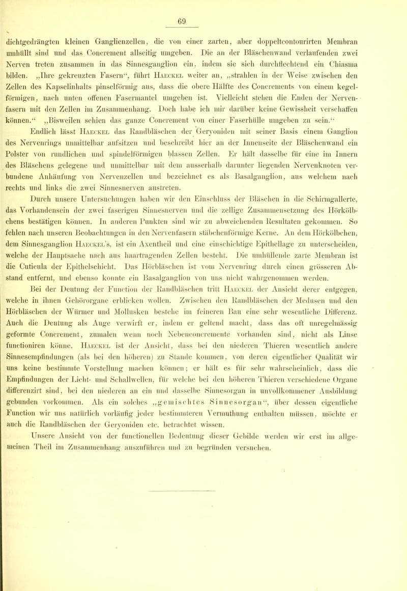 dichtgedrängten kleinen Ganglienzellen, die von einer zarten, aber doppeltcontourirten Membran umhüllt sind lind das Concrement allseitig umgehen. Die an der Bläschenwand verlaufenden zwei Nerven treten zusammen in das Sinnesganglion ein, indem sie sich durchflechtend ein Chiasma bilden. „Ihre gekreuzten Fasern“, führt Haeckel weiter an, „strahlen in der Weise zwischen den Zellen des Kapselinhalts pinselförmig aus, dass die obere Hälfte des Concrements von einem kegel- förmigen, nach unten offenen Fasermantel umgehen ist. Vielleicht stehen die Enden der Nerven- fasern mit den Zellen im Zusammenhang. Doch habe ich mir darüber keine Gewissheit verschaffen können.“ „Bisweilen schien das ganze Concrement von einer Faserhülle umgeben zu sein.“ Endlich lässt Haeckel das Randbläschen der Geryoniden mit seiner Basis einem Ganglion des Nervenrings unmittelbar aufsitzen und beschreibt hier an der Innenseite der Bläschenwand ein Polster von rundlichen und spindelförmigen blassen Zellen. Er hält dasselbe für eine im Innern des Bläschens gelegene und unmittelbar mit dem ausserhalb darunter liegenden Nervenknoten ver- bundene Anhäufung von Nervenzellen und bezeichnet es als Basalganglion, aus welchem nach rechts und links die zwei Sinnesnerven austreten. Durch unsere Untersuchungen haben wir den Einschluss der Bläschen in die Schirmgallerte, das Vorhandensein der zwei faserigen Sinnesnerven und die zellige Zusammensetzung des Hörkölb- chens bestätigen können. In anderen Punkten sind wir zu abweichenden Resultaten gekommen. So fehlen nach unseren Beobachtungen in den Nervenfasern stäbchenförmige Kerne. An dem Hörkölbclien, dem Sinnesganglion Haeckel’s, ist ein Axentheil und eine einschichtige Epithellage zu unterscheiden, welche der Hauptsache nach aus haartragenden Zellen besteht. Die umhüllende zarte Membran ist die Cuticula der Epithelschicht. Das Hörbläschen ist vom Nervenring durch einen grösseren Ab- stand entfernt, und ebenso konnte ein Basalganglion von uns nicht wahrgenommen werden. Bei der Deutung der Function der Randbläschen tritt Haeckel der Ansicht derer entgegen, welche in ihnen Gehörorgane erblicken wollen. Zwischen den Randbläschen der Medusen und den Hörbläschen der Würmer und Mollusken bestehe im feineren Bau eine sehr wesentliche Differenz. Auch die Deutung als Auge verwirft er, indem er geltend macht, dass das oft unregelmässig geformte Concrement, zumalen wenn noch Nebenconcremente vorhanden sind, nicht als Linse functioniren könne. Haeckel ist der Ansicht, dass bei den niederen Thieren wesentlich andere Sinnesempfindungen (als bei den höheren) zu Stande kommen, von deren eigentlicher Qualität wir uns keine bestimmte Vorstellung machen können; er hält es für sehr wahrscheinlich, dass die Empfindungen der Licht- und Schallwellen, für welche bei den höheren Thieren verschiedene Organe differenzirt sind, bei den niederen an ein und dasselbe Sinnesorgan in unvollkommener Ausbildung gebunden Vorkommen. Als ein solches „gemischtes Sinnesorgan“, über dessen eigentliche Function wir uns natürlich vorläufig jeder bestimmteren Vermuthung enthalten müssen, möchte er auch die Randbläschen der Geryoniden etc. betrachtet wissen. Unsere Ansicht von der functioneilen Bedeutung dieser Gebilde werden wir erst im allge- meinen Theil im Zusammenhang auszuführen und zu begründen versuchen.