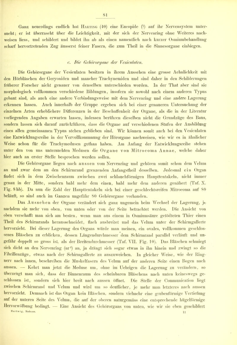 Ganz neuerdings endlich hat Harting (40) eine Eucopide (?) auf ihr Nervensystem unter- sucht; er ist überrascht über die Leichtigkeit, mit der sich der Nervenring ohne Weiteres nach- weisen Hess, und schildert und bildet ihn ab als einen namentlich nach kurzer Osmiumbehandlung scharf hervortretenden Zug äusserst feiner Fasern, die zum Tlieil in die Sinnesorgane einbiegen. c. Die Gehörorgane der Vesiculaten. Die Gehörorgane der Vesiculaten besitzen in ihrem Aussehen eine grosse Aehnlichkeit mit den Hörbläschen der Geryoniden und mancher Trachynemideu und sind daher in den Schilderungen früherer Forscher nicht genauer von denselben unterschieden worden. In der That aber sind sie morphologisch vollkommen verschiedene Bildungen, insofern sie sowohl nach einem anderen Typus gebaut sind, als auch eine andere Verbindungs weise mit dem Nervenring und eine andere Lagerung erkennen lassen. Auch innerhalb der Gruppe ergeben sich bei einer genaueren Untersuchung der einzelnen Arten erheblichere Differenzen in der Beschaffenheit der Organe, als die in der Literatur vorliegenden Angaben erwarten lassen, indessen berühren dieselben nicht die Grundzüge des Baus, sondern lassen sich darauf zurückführen, dass die Organe auf verschiedenen Stufen der Ausbildung eines allen gemeinsamen Typus stehen geblieben sind. Wir können somit auch bei den Vesiculaten eine Entwicklungsreihe in der Vervollkommnung der Hörorgane nachweisen, wie wir es in ähnlicher Weise schon für die Trachymedusen gethan haben. Am Anfang der Entwicklungsreihe stehen unter den von uns untersuchten Medusen die Organe von Mitrocoma Annae, welche daher hier auch an erster Stelle besprochen werden sollen. Die Gehörorgane liegen nach aussen vom Nervenring und gehören somit schon dem Velum an und zwar dem an den Schirmrand grenzenden Anfangstheil desselben. Jedesmal ein Organ findet sich in dem Zwischenraum zwischen zwei schlauchförmigen Haupttentakeln, nicht immer genau in der Mitte, sondern bald mehr dem einen, bald mehr dem anderen genähert (Taf. X. Fig. 8hb). Da nun die Zahl der Haupttentakeln sich bei einer geschlechtsreifen Mitrocoma auf 80 beläuft, so sind auch im Ganzen ungefähr 80 Gehörorgane vorhanden. Das Aussehen der Organe verändert sich ganz ungemein beim Wechsel der Lagerung, je nachdem sie mehr von oben, von unten oder von der Seite betrachtet werden. Die Ansicht von oben verschafft man sich am besten, wenn man aus einem in Osmiumsäure getödteten Thier einen Theil des Schirmrands herausschneidet, flach ausbreitet und das Velum unter der Schirmgallerte hervorzieht. Bei dieser Lagerung des Organs würde man meinen, ein ovales, vollkommen geschlos- senes Bläschen zu erblicken, dessen Längendurchmesser dem Schirmrand parallel verläuft und un- gefähr doppelt so gross ist, als der Breitendurchmesser (Taf. VII. Fig. 10). Das Bläschen schmiegt sich dicht an den Nervenring (nr') an, ja drängt sich sogar etwas in ihn hinein und zwingt so die Fibrillenzüge, etwas nach der Schirmgallerte zu auszuweichen. In gleicher Weise, wie der Ring- nerv nach innen, beschreiben die Muskelfasern des Velum auf der anderen Seite einen Bogen nach aussen. — Kehrt man jetzt die Meduse um, ohne im Uebrigen die Lagerung zu verändern, so überzeugt man sich, dass der Binnenraum des scheinbaren Bläschens nach unten keineswegs ge- schlossen ist, sondern sich hier breit nach aussen öffnet. Die Stelle der Communication liegt zwischen Schirmrand und Velum und wird um so deutlicher, je mehr man letzteres nach aussen hervorzieht. Demnach ist das Organ kein Bläschen, sondern vielmehr eine grubenförmige Vertiefung auf der unteren Seite des Velum, die auf der oberen naturgemäss eine entsprechende hügelförmige Hervorwölbung bedingt. — Eine Ansicht des Gehörorgans von unten, wie wir sie eben geschildert Hertwig, Medusen. •