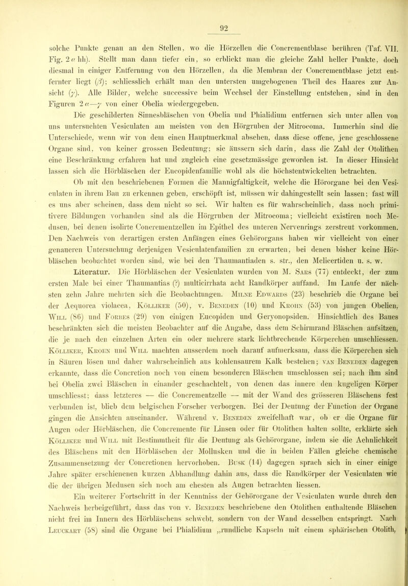 solche Punkte genau an den Stellen, wo die Hörzellen die Concrementblase berühren (Taf. VII. Fig. 2a hh). Stellt man dann tiefer ein, so erblickt man die gleiche Zahl heller Punkte, doch diesmal in einiger Entfernung von den Hörzellen, da die Membran der Concrementblase jetzt ent- fernter liegt (/?); schliesslich erhält man den untersten umgebogenen Theil des Haares zur An- sicht {y). Alle Bilder, welche successive beim Wechsel der Einstellung entstehen, sind in den Figuren 2 a—y von einer Obelia wiedergegeben. Die geschilderten Sinnesbläschen von Obelia und Phialidium entfernen sich unter allen von uns untersuchten Vesiculaten am meisten von den Hörgruben der Mitrocoma. Immerhin sind die Unterschiede, wenn wir von dem einen Hauptmerkmal absehen, dass diese offene, jene geschlossene Organe sind, von keiner grossen Bedeutung; sie äussern sich darin, dass die Zahl der Otolithen eine Beschränkung erfahren hat und zugleich eine gesetzmässige geworden ist. In dieser Hinsicht lassen sich die Hörbläschen der Eucopidenfamilie wohl als die höchstentwickelten betrachten. Ob mit den beschriebenen Formen die Mannigfaltigkeit, welche die Hörorgane bei den Vesi- culaten in ihrem Bau zu erkennen geben, erschöpft ist, müssen wir dahingestellt sein lassen; fast will es uns aber scheinen, dass dem nicht so sei. Wir halten es für wahrscheinlich, dass noch primi- tivere Bildungen vorhanden sind als die Hörgruben der Mitrocoma; vielleicht existiren noch Me- dusen, bei denen isolirte Concrementzellen im Epithel des unteren Nervenrings zerstreut Vorkommen. Den Nachweis von derartigen ersten Anfängen eines Gehörorgans haben wir vielleicht von einer genaueren Untersuchung derjenigen Vesiculatenfamilien zu erwarten, bei denen bisher keine Hör- bläschen beobachtet worden sind, wie bei den Thaumantiaden s. str., den Melicertiden u. s. w. Literatur. Die Hörbläschen der Vesiculaten wurden von M. Saks (77) entdeckt, der zum ersten Male bei einer Thaiunantias (?) multicirrhata acht Randkörper auffand. Im Laufe der näch- sten zehn Jahre mehrten sich die Beobachtungen. Milse Edwards (23) beschrieb die Organe bei der Aequorea violacea, Kölliker (50), v. Beneden (10) und Krohn (53) von jungen Obelien, Will (86) und Forbes (29) von einigen Eucopiden und Geryonopsiden. Hinsichtlich des Baues beschränkten sich die meisten Beobachter auf die Angabe, dass dem Schirmrand Bläschen aufsitzen, die je nach den einzelnen Arten ein oder mehrere stark lichtbrechende Körperchen umschliessen. Kölliker, Krohn und Will machten ausserdem noch darauf aufmerksam, dass die Körperchen sich in Säuren lösen und daher wahrscheinlich aus kohlensaurem Kalk bestehen ; van Beneden dagegen erkannte, dass die Concretion noch von einem besonderen Bläschen umschlossen sei; nach ihm sind bei Obelia zwei Bläschen in einander geschachtelt, von denen das innere den kugeligen Körper j umschliesst; dass letzteres — die Concrementzeüe — mit der Wand des grösseren Bläschens fest verbunden ist, blieb dem belgischen Forscher verborgen. Bei der Deutung der Function der Organe ' gingen die Ansichten auseinander. Während v. Beneden zweifelhaft war, ob er die Organe für Augen oder Hörbläschen, die Concremente für Linsen oder für Otolithen halten sollte, erklärte sich J Kölliker und Will mit Bestimmtheit für die Deutung als Gehörorgane, indem sie die Aehnlichkeit j des Bläschens mit den Hörbläschen der Mollusken und die in beiden Fällen gleiche chemische ; Zusammensetzung der Concretionen hervorhoben. Busk (14) dagegen sprach sich in einer einige j Jahre später erschienenen kurzen Abhandlung dahin aus, dass die Randkörper der Vesiculaten wie die der übrigen Medusen sich noch am ehesten als Augen betrachten Hessen. Ein weiterer Fortschritt in der Kenntniss der Gehörorgane der Vesiculaten wurde durch den Nachweis herbeigeführt, dass das von v. Beneden beschriebene den Otolithen enthaltende Bläschen n nicht frei im Innern des Hörbläschens schwebt, sondern von der Wand desselben entspringt. Nach j Leuckart (58) sind die Organe bei Phialidium „rundliche Kapseln mit einem sphärischen Otolith, j