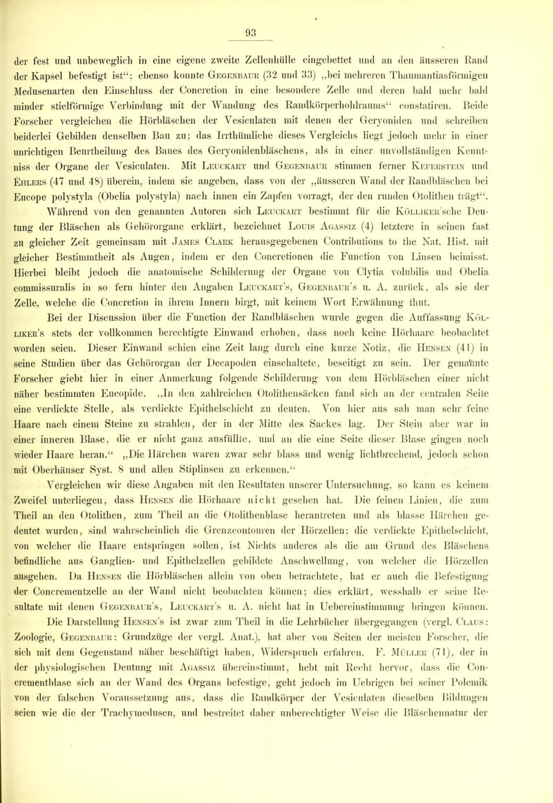 der fest und unbeweglich in eine eigene zweite Zellenhülle eingebettet und an den äusseren Rand der Kapsel befestigt ist“; ebenso konnte Gegenbaue (32 und 33) „bei mehreren Thaumantiasförmigen Medusenarten den Einschluss der Concretion in eine besondere Zelle und deren bald mehr bald minder stielförmige Verbindung mit der Wandung des Randkörperhohlraums“ constatiren. Beide Forscher vergleichen die Hörbläschen der Vesiculaten mit denen der Geryoniden und schreiben beiderlei Gebilden denselben Bau zu; das Irrthümliche dieses Vergleichs liegt jedoch mehr in einer unrichtigen Beurtheilung des Baues des Geryonidenbläschens, als in einer unvollständigen Kennt- niss der Organe der Vesiculaten. Mit Leuckakt und Gegenbaue stimmen ferner Kefeestein und Ehlees (47 und 48) überein, indem sie angeben, dass von der „äusseren Wand der Randbläschen bei Eucope polystyla (Obelia polystyla) nach innen ein Zapfen vorragt, der den runden Otolitlien trägt“. Während von den genannten Autoren sich Leuckaet bestimmt für die KöLLiKEE'sche Deu- tung der Bläschen als Gehörorgane erklärt, bezeichnet Louis Agassiz (4) letztere in seinen fast zu gleicher Zeit gemeinsam mit James Claek herausgegebenen Contributions to the Nat. Hist, mit gleicher Bestimmtheit als Augen, indem er den Concretionen die Function von Linsen beimisst. Hierbei bleibt jedoch die anatomische Schilderung der Organe von Clytia volubilis und Obelia commissuralis in so fern hinter den Angaben Leuckaet’s, Gegenbaue’s u. A. zurück, als sie der Zelle, welche die Concretion in ihrem Innern birgt, mit keinem Wort Erwähnung tliut. Bei der Discussion über die Function der Randbläschen wurde gegen die Auffassung Köl- likee’s stets der vollkommen berechtigte Einwand erhoben, dass noch keine Hörhaare beobachtet worden seien. Dieser Einwand schien eine Zeit lang durch eine kurze Notiz, die Hensen (41) in seine Studien über das Gehörorgan der Decapoden einschaltete, beseitigt zu sein. Der genahnte Forscher giebt hier in einer Anmerkung folgende Schilderung von dem Hörbläsclien einer nicht näher bestimmten Eucopide. „In den zahlreichen Otolithensäcken fand sich an der centralen Seite eine verdickte Stelle, als verdickte Epithelschicht zu deuten. Von hier aus sah man sehr feine Haare nach einem Steine zu strahlen, der in der Mitte des Sackes lag. Der Stein aber war in einer inneren Blase, die er nicht ganz ausfüllte, und an die eine Seite dieser Blase gingen noch wieder Haare heran.“ „Die Härchen waren zwar sehr blass und wenig lichtbrechend, jedoch schon mit Oberhäuser Syst. 8 und allen Stiplinsen zu erkennen.“ Vergleichen wir diese Angaben mit den Resultaten unserer Untersuchung, so kann es keinem Zweifel unterliegen, dass Hensen die Hörhaare nicht gesehen hat. Die feinen Linien, die zum Theil an den Otolithen, zum Theil an die Otolithenblase herantreten und als blasse Härchen ge- deutet wurden, sind wahrscheinlich die Grenzcontouren der Hörzellen; die verdickte Epithelschicht, von welcher die Haare entspringen sollen, ist Nichts anderes als die am Grund des Bläschens befindliche aus Ganglien- und Epithelzellen gebildete Anschwellung, von welcher die Hörzellen ausgehen. Da Hensen die Hörbläschen allein von oben betrachtete, hat er auch die Befestigung der Concrementzelle an der Wand nicht beobachten können; dies erklärt, wesshalb er seine Re- sultate mit denen Gegenbaue’s, Leuckaet’s u. A. nicht hat in Uebereinstimmung bringen können. Die Darstellung Hensen’s ist zwar zum Theil in die Lehrbücher übergegangen (vergl. Claus : Zoologie, Gegenbaue: Grundzüge der vergl. Anat.), hat aber von Seiten der meisten Forscher, die sich mit dem Gegenstand näher beschäftigt haben, Widerspruch erfahren. F. Müllee (71), der in der physiologischen Deutung mit Agassiz überein stimmt, hebt mit Recht hervor, dass die Con- crementblase sich an der Wand des Organs befestige, geht jedoch im Uebrigen bei seiner Polemik von der falschen Voraussetzung aus, dass die Randkörper der Vesiculaten dieselben Bildungen seien wie die der Trachymedusen, und bestreitet daher unberechtigter Weise die Bläschennatur der