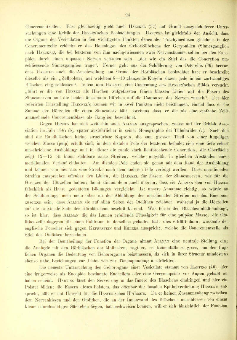 Concrementzellen. Fast gleichzeitig giebt auch Haeckel (37) auf Grund ausgedehnterer Unter- suchungen eine Kritik der HENSEN’schen Beobachtungen. Haeckel ist gleichfalls der Ansicht, dass die Organe der Vesiculaten in den wichtigsten Punkten denen der Trachymedusen gleichen; in der Concrementzelle erblickt er das Homologon des Gehörkölbchens der Geryoniden (Sinnesganglion nach Haeckel), die hei letzteren von ihm nachgewiesenen zwei Nervenstämme sollen hei den Euco- piden durch einen unpaaren Nerven vertreten sein, ,,der wie ein Stiel das die Concretion um- schliessende Sinnesganglion trage“. Ferner geht aus der Schilderung von Octorchis (36) hervor, dass Haeckel auch die Anschwellung am Grund der Hörbläschen beobachtet hat; er beschreibt dieselbe als ein .„Zellpolster, auf welchem 6—10 glänzende Kugeln sitzen, jede in ein zartwandiges Bläschen eingeschlossen“. Indem nun Haeckel eine Umdeutung des HENSEN’schen Bildes versucht, „führt er die von Hensen als Härchen aufgefassten feinen blassen Linien auf die Fasern des Sinnesnerven und die beiden äussersten Härchen auf die Contouren des Nerven zurück“. Der hier referirten Darstellung Haeckel’s können wir in zwei Punkten nicht beistimmen, einmal dass er die Summe der Hörzellen für einen Sinnesnerv hält, zweitens dass er die als eine einfache Zelle anzusehende Concrementblase als Ganglion bezeichnet. Gegen Hensen hat sich weiterhin auch Allman ausgesprochen, zuerst auf der British Asso- ciation im Jahr 1867 (6), später ausführlicher in seiner Monographie der Tubulariden (7). Nach ihm sind die Bandbläschen kleine structurlose Kapseln, die zum grossen Tlieil von einer kugeligen weichen Masse (pulp) erfüllt sind, in dem distalen Pole der letzteren befindet sich eine tiefe scharf umschriebene Aushöhlung und in dieser die runde stark lichtbrechende Concretion, die Oberfläche zeigt 12—15 oft kaum sichtbare zarte Streifen, welche ungefähr in gleichen Abständen einen meridionalen Verlauf einhalten. Am distalen Pole enden sie genau mit dem Band der Aushöhlung und können von hier aus eine Strecke nach dem anderen Pole verfolgt werden. Diese meridionalen Streifen entsprechen offenbar den Linien, die Haeckel für Fasern der Sinnesnerven, wir für die Grenzen der Hörzellen halten; damit stimmt denn auch überein, dass sie Allman den von Hensen fälschlich als Haare gedeuteten Bildungen vergleicht. Ist unsere Annahme richtig, so würde an der Schilderung, noch mehr aber an der Abbildung der meridionalen Streifen nur das Eine aus- zusetzen sein, dass Allman sie auf allen Seiten der Otolithen zeichnet, während ja die Hörzellen auf die proximale Seite des Hörbläschens beschränkt sind. Was ferner den Bläscheninhalt anlangt, so ist klar, dass Allman die das Lumen erfüllende Flüssigkeit für eine pulpöse Masse, die Oto- lithenzelle dagegen für einen Hohlraum in derselben gehalten hat; dies erklärt dann, wesshalb der englische Forscher sich gegen Keferstein und Ehlers ausspricht, welche die Concrementzelle als Stiel des Otolithen bezeichnen. Bei der Beurtheilung der Function der Organe nimmt Allman eine neutrale Stellung ein; die Analogie mit den Hörbläschen der Mollusken, sagt er, sei keinenfalls so gross, um den frag- lichen Organen die Bedeutung von Gehörorganen beizumessen, da sich in ihrer Structur mindestens ebenso nahe Beziehungen zur Licht- wie zur Tonempfindung ausdriickten. Die neueste Untersuchung des Gehörorgans einer Vesiculate stammt von Harting (40), der eine irrigerweise als Eucopide bestimmte Eucheilota oder eine Geryonopside vor Augen gehabt zu haben scheint. Harting lässt den Nervenring in das Innere des Bläschens eindringen und hier ein Polster bilden; die Fasern dieses Polsters, das offenbar der basalen Epithelverdickung Hensen’s ent- spricht, hält er mit Unrecht für die HENSEN’schen Hörhaare. Da er keinen Zusammenhang zwischen dem Nervenkissen und den Otolithen, die an der Innenwand des Bläschens umschlossen von einem kleinen durchsichtigen Säckchen liegen, hat nachweisen können, will er sich hinsichtlich der Function