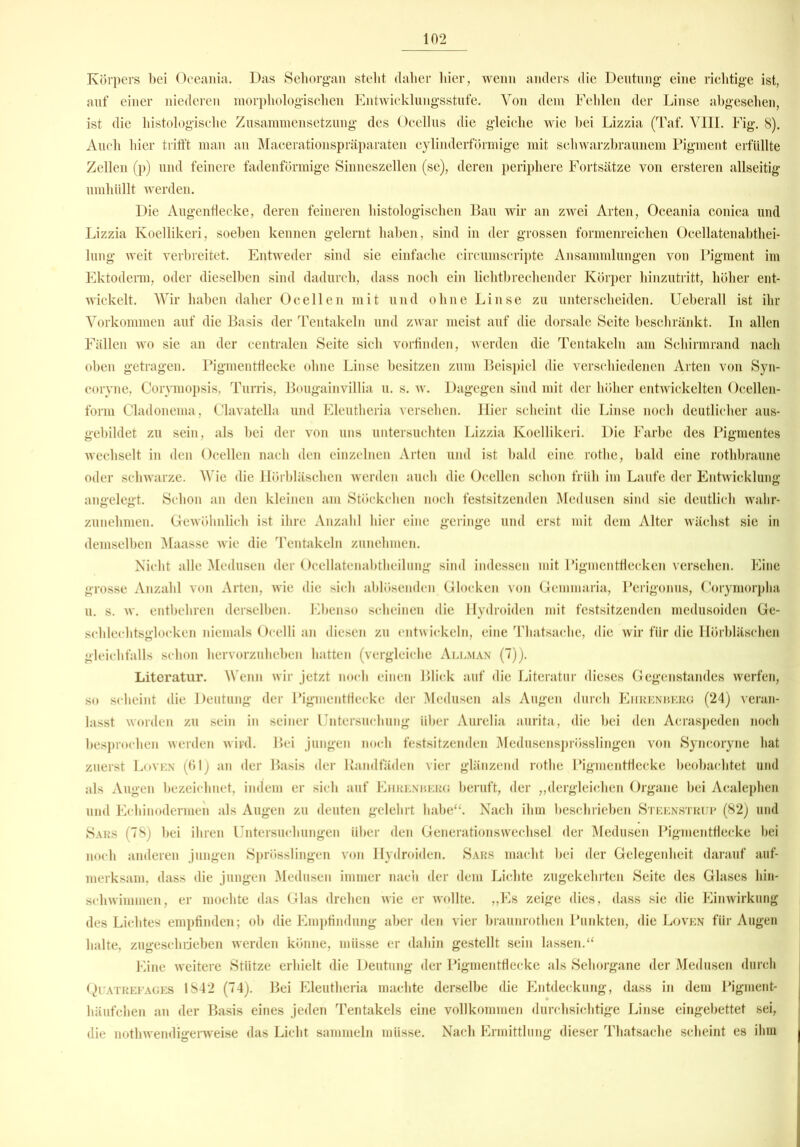 Körpers bei Oceania. Das Sehorgan stellt daher liier, wenn anders die Deutung eine richtige ist, auf einer niederen morphologischen Entwicklungsstufe. Von dem Fehlen der Linse abgesehen, ist die histologische Zusammensetzung des Ocellus die gleiche wie bei Lizzia (Taf. VIII. Fig. 8). Auch hier trifft man an Macerationspräparaten cylinderförmige mit schwarzbraunem Pigment erfüllte Zellen (p) und feinere fadenförmige Sinneszellen (se), deren periphere Fortsätze von ersteren allseitig umhüllt werden. Die Augenflecke, deren feineren histologischen Bau wir an zwei Arten, Oceania conica und Lizzia Koellikeri, soeben kennen gelernt haben, sind in der grossen formenreichen Ocellatenabthei- lung weit verbreitet. Entweder sind sie einfache circumscripte Ansammlungen von Pigment im Ektoderm, oder dieselben sind dadurch, dass noch ein lichtbrechender Körper hinzutritt, höher ent- wickelt. Wir haben daher Ocellen mit und ohne Linse zu unterscheiden. Ueberall ist ihr Vorkommen auf die Basis der Tentakeln und zwar meist auf die dorsale Seite beschränkt. In allen Fällen wo sie an der centralen Seite sich vorfinden, werden die Tentakeln am Schirmrand nach oben getragen. Pigmentflecke ohne Linse besitzen zum Beispiel die verschiedenen Arten von Syn- coryne, Corymopsis, Turris, Bougainvillia u. s. w. Dagegen sind mit der höher entwickelten Ocellen- form Cladonema, Clavatella und Eleutheria versehen. Hier scheint die Linse noch deutlicher aus- gebildet zu sein, als bei der von uns untersuchten Lizzia Koellikeri. Die Farbe des Pigmentes wechselt in den Ocellen nach den einzelnen Arten und ist bald eine rotlie, bald eine rothbraune oder schwarze. Wie die Hörbläschen werden auch die Ocellen schon früh im Laufe der Entwicklung angelegt. Schon an den kleinen am Stückchen noch festsitzenden Medusen sind sie deutlich wahr- zunehmen. Gewöhnlich ist ihre Anzahl hier eine geringe und erst mit dem Alter wächst sie in demselben Maasse wie die Tentakeln zunehmen. Nicht alle Medusen der Ocellatenabtheilung sind indessen mit Pigmentflecken versehen. Eine grosse Anzahl von Arten, wie die sich ablösenden Glocken von Gemmaria, Perigonus, Corymorpha u. s. w. entbehren derselben. Ebenso scheinen die Hydroiden mit festsitzenden medusoiden Ge- schlechtsglocken niemals Ocelli an diesen zu entwickeln, eine Thatsache, die wir für die Hörbläschen gleichfalls schon hervorzuheben hatten (vergleiche Allman (7)). Literatur. Wenn wir jetzt noch einen Blick auf die Literatur dieses Gegenstandes werfen, so scheint die Deutung der Pigmentflecke der Medusen als Augen durch Ehrenberg (24) veran- lasst worden zu sein in seiner Untersuchung über Aurelia aurita, die bei den Acraspeden noch besprochen werden wird. Bei jungen noch festsitzenden Medusensprösslingen von Syncoryne hat zuerst Loven (61) an der Basis der Randfäden vier glänzend rotlie Pigmentflecke beobachtet und als Augen bezeichnet, indem er sich auf Ehrenberg beruft, der „dergleichen Organe bei Acalephen und Echinodenuen als Augen zu deuten gelehrt habe“. Nach ihm beschrieben Steenstrup (82) und Sars (78) bei ihren Untersuchungen über den Generationswechsel der Medusen Pigmentflecke bei noch anderen jungen Sprösslingen von Hydroiden. Sars macht bei der Gelegenheit darauf auf- merksam, dass die jungen Medusen immer nach der dem Lichte zugekehrten Seite des Glases hin- schwimmen, er mochte das Glas drehen wie er wollte. „Es zeige dies, dass sie die Einwirkung des Lichtes empfinden; ob die Empfindung aber den vier braunrothen Punkten, die Loven für Augen halte, zugeschueben werden könne, müsse er dahin gestellt sein lassen.“ Eine weitere Stütze erhielt die Deutung der Pigmentflecke als Sehorgane der Medusen durch Quatrefages 1842 (74). Bei Eleutheria machte derselbe die Entdeckung, dass in dem Pigment- häufchen an der Basis eines jeden Tentakels eine vollkommen durchsichtige Linse eingebettet sei, die nothwendigerweise das Licht sammeln müsse. Nach Ermittlung dieser Thatsache scheint es ihm