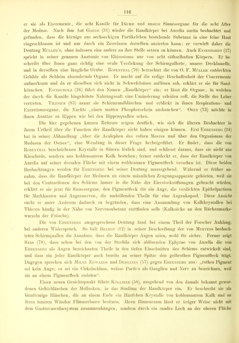 er sie als Excremente, die acht Kanäle für Därme und unsere Sinnesorgane für die acht After der Meduse. Nach ihm hat Gaede (31) wieder die Randkörper bei Aurelia aurita beobachtet und gefunden, dass die körnige aus sechseckigen Partikelchen bestehende Substanz in eine feine Haut eingeschlossen ist und nur durch ein Zerreissen derselben austreten kann; er verwirft daher die Deutung Müller’s, ohne indessen eine andere an ihre Stelle setzen zu können. Auch Eysenitardt (27) spricht in seiner genauen Anatomie von Rhizostoma nur von acht räthselhaften Körpern. Er be- schreibt über ihnen ganz richtig eine ovale Verdickung der Schirmgallerte, unsere Decklamelle, und in derselben eine längliche Grube. Rosenthal (76) betrachtet die von 0. F. Müller entdeckten Gebilde als Schleim absondernde Organe. Er macht auf die erdige Beschaffenheit der Concremente aufmerksam und da er dieselben sich nicht in Schwefelsäure auflösen sah, erklärt er sie für Sand- körnchen. Eschscholz (26) führt den Namen „Randkörper“ ein; er lässt die Organe, in welchen der durch die Kanäle hingeleitete Nahrungssaft eine Umänderung erleiden soll, die Stelle der Leber vertreten. Tilesius (83) nennt sie Schirmrandbläschen und erblickt in ihnen Respirations- und Excretionsorgane, die Nachts „einen matten Phosphorschein aushauchen“. Oken (73) möchte in ihnen Ansätze zu Rippen wie bei den Rippenquallen sehen. Die hier gegebenen kurzen Referate zeigen deutlich, wie sich die älteren Beobachter in ihrem Urtheil über die Function der Randkörper nicht haben einigen können. Erst Ehrenberg (24) hat in seiner Abhandlung „über die Acalephen des rothen Meeres und über den Organismus der Medusen der Ostsee“, eine Wendung in dieser Frage herbeigeführt. Er findet, dass die von Rosenthal beschriebenen Krystalle in Säuren löslich sind, und schliesst daraus, dass sie nicht aus Kieselerde, sondern aus kohlensaurem Kalk bestehen; ferner entdeckt er, dass der Randkörper von Aurelia auf seiner dorsalen Fläche mit einem rothbraunen Pigmentfleck versehen ist. Diese beiden Beobachtungen werden für Ehrenberg bei seiner Deutung maassgebend. Während er früher an- nahm, dass, die Randkörper der Medusen zu einem männlichen Zeugungsapparate gehörten, weil sie bei den Contractionen des Schirms immer in die Nähe der Eierstocksötfnungen gebracht würden, erklärt er sie jetzt für Sinnesorgane, den Pigmentfleck für ein Auge, die verdickten Epithelpartieen für Markknoten und Augennerven, die umhüllenden Theile für eine Augenkapsel. Diese Ansicht sucht er unter Anderem dadurch zu begründen, dass eine Ansammlung von Kalkkrystallen bei Thieren häufig in der Nähe von Nervensubstanz stattfinden solle (Kalksäcke an den Rückenmarks- wurzeln der Frösche). Die von Ehrenberg ausgesprochene Deutung fand bei einem Theil der Forscher Anklang, bei anderen Widerspruch. So hält Brandt (12) in seiner Beschreibung der von Mertens beobach- teten Schirmquallen die Annahme, dass die Randkörper Augen seien, wohl für sicher. Ferner zeigt Sars (78), dass schon bei den von der Strobila sich ablösenden Ephyrae von Aurelia die von Ehrenberg als Augen bezeichneten Theile in den tiefen Einschnitten des Schirms entwickelt sind, und dass ein jeder Randkörper auch bereits an seiner Spitze den gelbrothen Pigmentfleck trägt. Dagegen sprechen sich Milne Edwards und Deshayes (57) gegen Ehrenberg aus: „rothes Pigment sei kein Auge; es sei ein G'irkelschluss, weisse Partien als Ganglien und Nerv zu bezeichnen, weil sie an einem Pigmentfleck endeten“. Einen neuen Gesichtspunkt führte Kölliker (50), ausgehend von den damals bekannt gewor- denen Gehörbläschen der Mollusken, in das Studium der Randkörper ein. Er beschreibt sie als bimförmige Bläschen, die an einem Ende ein Häufchen Krystalle von kohlensaurem Kalk und an ihren inneren Wänden Flimmerhaare besitzen. Ihren Binnenraum lässt er irriger Weise nicht mit dem Gastrovascularsystem Zusammenhängen, sondern durch ein rundes Loch an der oberen Fläche