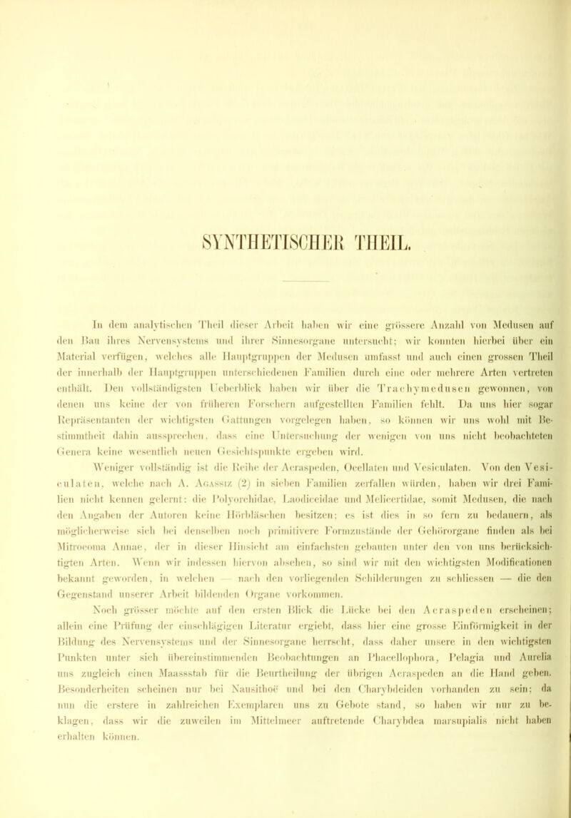 SYNTHETISCHER THEIL. In dem analytischen Theil dieser Arbeit haben wir eine grössere Anzahl von Medusen auf den Bau ihres Nervensystems und ihrer Sinnesorgane untersucht; wir konnten hierbei über ein Material verfügen, welches alle Hauptgruppen der Medusen umfasst und auch einen grossen Theil der innerhalb der Ilauptgruppen unterschiedenen Familien durch eine oder mehrere Arten vertreten enthält. Den vollständigsten Ueberblick haben wir über die Trachymedusen gewonnen, von denen uns keine der von früheren Forschern aufgestellten Familien fehlt. Da uns hier sogar Repräsentanten der wichtigsten Gattungen Vorgelegen haben, so können wir uns wohl mit Be- stimmtheit dahin aussprechen, dass eine Untersuchung der wenigen von uns nicht beobachteten Genera keine wesentlich neuen Gesichtspunkte ergeben wird. Weniger vollständig ist die Reihe der Acraspeden, Ocellaten und Vesiculaten. Von den Vesi- culaten, welche nach A. Agassi z (2) in sieben Familien zerfallen würden, haben wir drei Fami- lien nicht kennen gelernt: die Polyorchidae, Laodiceidae und Melicertidae, somit Medusen, die nach den Angaben der Autoren keine Hörbläschen besitzen; es ist dies in so fern zu bedauern, als möglicherweise sich hei denselben noch primitivere Formzustände der Gehörorgane finden als bei Mitrocoma Annae, der in dieser Hinsicht am einfachsten gebauten unter den von uns berücksich- tigten Arten. Wenn wir indessen hiervon absehen, so sind wir mit den wichtigsten Modifieationen bekannt geworden, in welchen nach den vorliegenden Schilderungen zu schliessen — die den Gegenstand unserer Arbeit bildenden Organe Vorkommen. Noch grösser möchte auf den ersten Blick die Lücke bei den Acraspeden erscheinen; allein eine Prüfung der einschlägigen Literatur ergiebt, dass hier eine grosse Einförmigkeit in der Bildung des Nervensystems und der Sinnesorgane herrscht, dass daher unsere in den wichtigsten Punkten unter sich übereinstimmenden Beobachtungen an Phacellophora, Pelagia und Aurelia uns zugleich einen Maassstab für die Beurtheilung der übrigen Acraspeden an die Hand geben. Besonderheiten scheinen nur bei Nausithoe und bei den Charybdeiden vorhanden zu sein; da nun die erstere in zahlreichen Exemplaren uns zu Gebote stand, so haben wir nur zu be- klagen, dass wir die zuweilen im Mittelmeer auftretende Charybdea marsupialis nicht haben erhalten können.