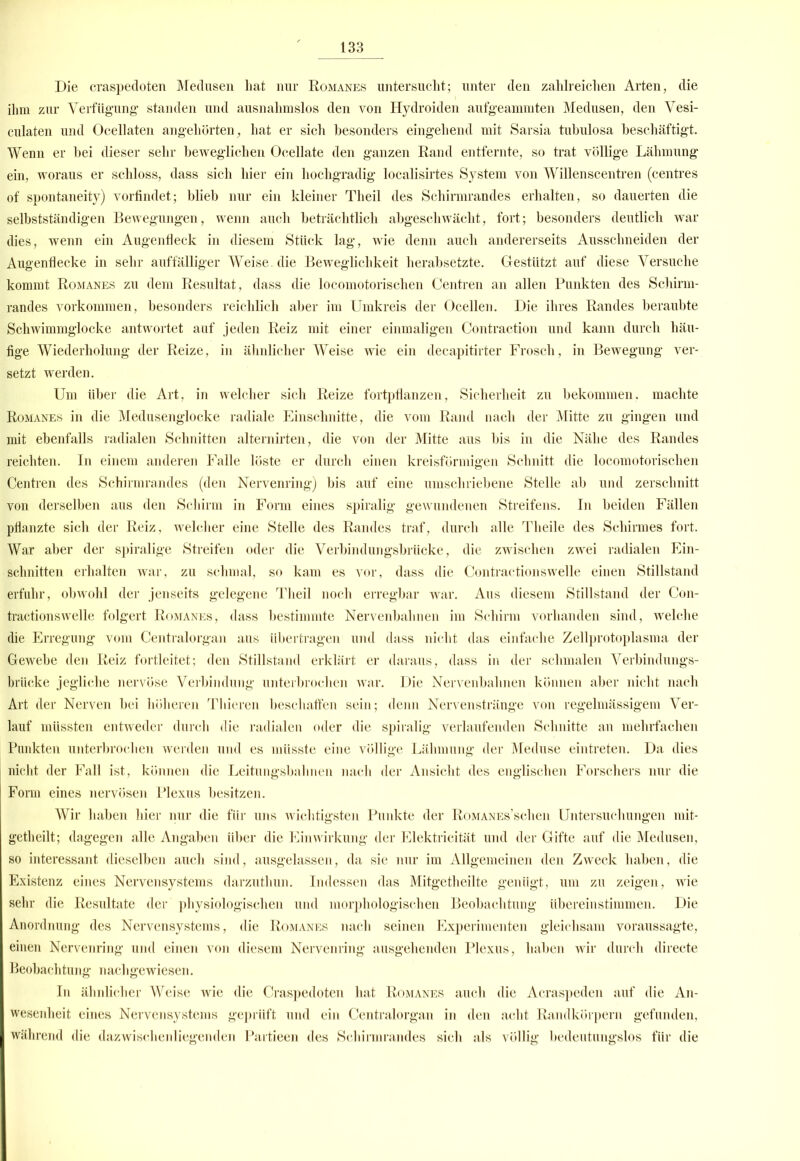 Die craspedoten Medusen liat nur Romanes untersucht; unter den zahlreichen Arten, die ihm zur Verfügung standen und ausnahmslos den von Hydroiden aufgeammten Medusen, den Vesi- culaten und Ocellaten angehörten, hat er sich besonders eingehend mit Sarsia tubulosa beschäftigt. Wenn er bei dieser sehr beweglichen Oeellate den ganzen Rand entfernte, so trat völlige Lähmung ein, woraus er schloss, dass sich hier ein hochgradig localisirtes System von Willenscentren (centres of spontaneity) vorfindet; blieb nur ein kleiner Theil des Schirmrandes erhalten, so dauerten die selbstständigen Bewegungen, wenn auch beträchtlich abgeschwächt, fort; besonders deutlich war dies, wenn ein Augenfleck in diesem Stück lag, wie denn auch andererseits Ausschneiden der Augenflecke in sehr auffälliger Weise, die Beweglichkeit herabsetzte. Gestützt auf diese Versuche kommt Romanes zu dem Resultat, dass die locomotorischen Centren an allen Punkten des Schirm- randes Vorkommen, besonders reichlich aber im Umkreis der Ocellen. Die ihres Randes beraubte Schwimmglocke antwortet auf jeden Reiz mit einer einmaligen Contraction und kann durch häu- fige Wiederholung der Reize, in ähnlicher Weise wie ein decapitirter Frosch, in Bewegung ver- setzt werden. Um Uber die Art, in welcher sich Reize fortpflanzen, Sicherheit zu bekommen, machte Romanes in die Medusenglocke radiale Einschnitte, die vom Rand nach der Mitte zu gingen und mit ebenfalls radialen Schnitten alternirten, die von der Mitte aus bis in die Nähe des Randes reichten. In einem anderen Falle löste er durch einen kreisförmigen Schnitt die locomotorischen Centren des Schirmrandes (den Nervenring) bis auf eine umschriebene Stelle ab und zerschnitt von derselben aus den Schirm in Form eines spiralig gewundenen Streifens. In beiden Fällen pflanzte sich der Reiz, welcher eine Stelle des Randes traf, durch alle Theile des Schirmes fort. War aber der spiralige Streifen oder die Verbindungsbrücke, die zwischen zwei radialen Ein- schnitten erhalten war, zu schmal, so kam es vor, dass die Contractionswelle einen Stillstand erfuhr, obwohl der jenseits gelegene Theil noch erregbar war. Aus diesem Stillstand der Con- tractionswelle folgert Romanes, dass bestimmte Nervenbahnen im Schirm vorhanden sind, welche die Erregung vom Centralorgan aus übertragen und dass nicht das einfache Zellprotoplasma der Gewebe den Reiz fortleitet; den Stillstand erklärt er daraus, dass in der schmalen Verbindungs- brücke jegliche nervöse Verbindung' unterbrochen war. Die Nervenbahnen können aber nicht nach Art der Nerven bei höheren Thieren beschaffen sein; denn Nervenstränge von regelmässigem Ver- lauf müssten entweder durch die radialen oder die spiralig verlaufenden Schnitte an mehrfachen Punkten unterbrochen werden und es müsste eine völlige Lähmung der Meduse eintreten. Da dies nicht der Fall ist, können die Leitungsbahnen nach der Ansicht des englischen Forschers nur die Form eines nervösen Plexus besitzen. Wir haben hier nur die für uns wichtigsten Punkte der RoMANEs’schen Untersuchungen mit- getheilt; dagegen alle Angaben über die Einwirkung der Elektricität und der Gifte auf die Medusen, so interessant dieselben auch sind, ausgelassen, da sie nur im Allgemeinen den Zweck haben, die Existenz eines Nervensystems darzuthun. Indessen das Mitgetheilte genügt, um zu zeigen, wie sehr die Resultate der physiologischen und morphologischen Beobachtung übereinstimmen. Die Anordnung des Nervensystems, die Romanes nach seinen Experimenten gleichsam voraussagte, einen Nervenring und einen von diesem Nervenring ausgehenden Plexus, haben wir durch directe Beobachtung nachgewiesen. In ähnlicher Weise wie die Craspedoten hat Romanes auch die Acraspeden auf die An- wesenheit eines Nervensystems geprüft und ein Centralorgan in den acht Randkörpern gefunden, während die dazwischenliegenden Partieen des Schirmrandes sicli als völlig bedeutungslos für die