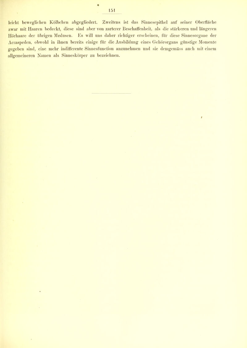 leicht beweglichen Kölbchen abgegliedert. Zweitens ist das Sinnesepithel auf seiner Oberfläche zwar mit Haaren bedeckt, diese sind aber von zarterer Beschaffenheit, als die stärkeren und längeren Hörhaare der übrigen Medusen. Es will uns daher richtiger erscheinen, für diese Sinnesorgane der Acraspeden, obwohl in ihnen bereits einige für die Ausbildung eines Gehörorgans günstige Momente gegeben sind, eine mehr indifferente Sinnesfunction anzunehmen und sie demgemäss auch mit einem allgemeineren Namen als Sinneskörper zu bezeichnen. i